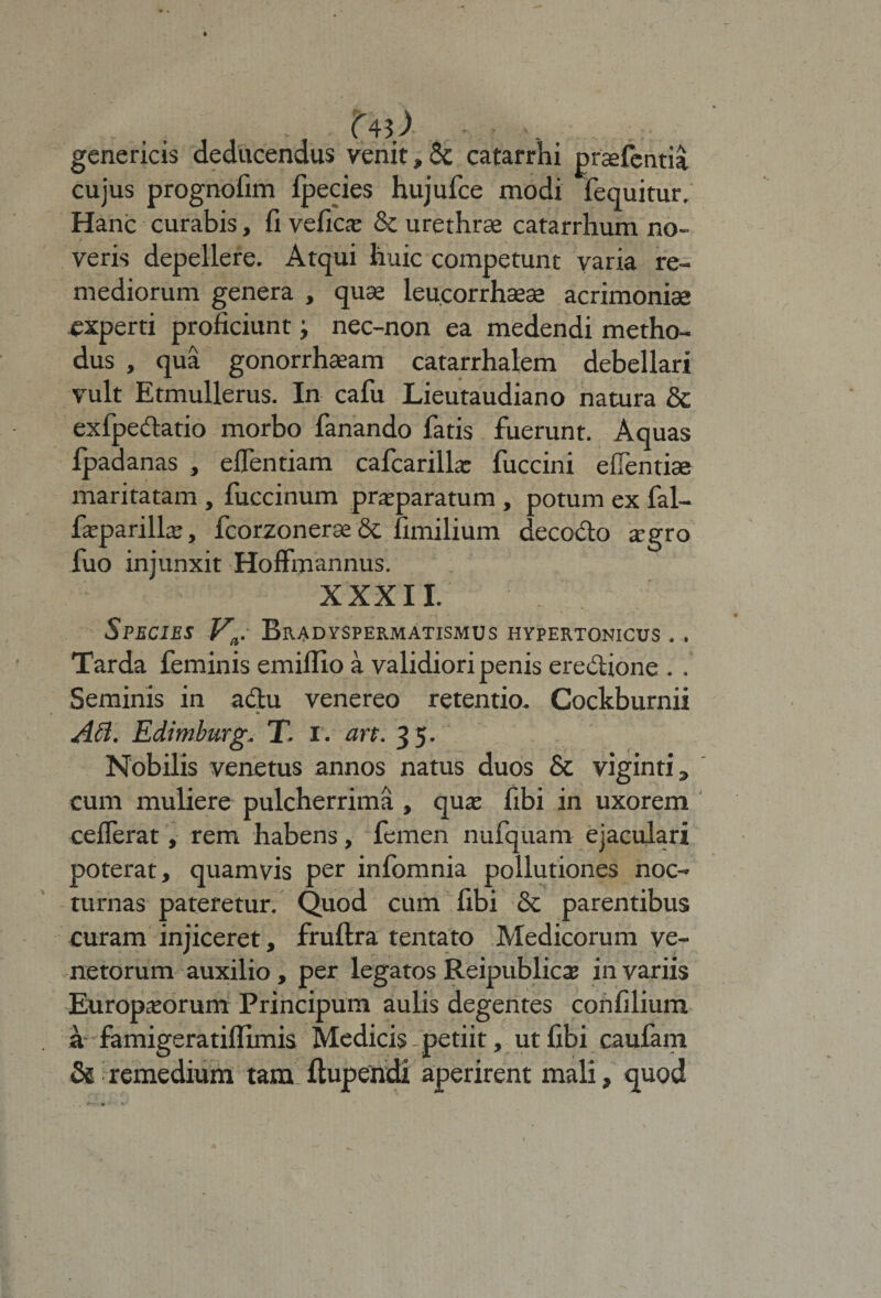 . . t , . U\) genericis deducendus venit»&amp; catarrhi prasfentia cujus prognofim fpecies hujufce modi fequitur. Hanc curabis, fi vefica: &amp; urethrae catarrhum no¬ veris depellere. Atqui huic competunt varia re¬ mediorum genera , quae leucorrhaeae acrimoniae experti proficiunt; nec-non ea medendi metho¬ dus , qua gonorrhaeam catarrhalem debellari vult Etmullerus. In cafu Lieutaudiano natura &amp; exfpedatio morbo fanando fatis fuerunt. Aquas fpadanas , eflentiam cafcarilhe fuccini efientiae maritatam, fuccinum praeparatum, potum ex fal- fcparilla:, fcorzonerae &amp; fimilium decodo aegro fuo injunxit Hoffmannus. XXXII. Species Va. Bradyspermatismus hypertonicus . . Tarda feminis emiifio a validiori penis eredione . . Seminis in adu venereo retentio. Cockburnii * AB. Edimburg, T. I. art. 35. Nobilis venetus annos natus duos &amp; viginti , cum muliere pulcherrima , qua: fibi in uxorem ceflerat, rem habens, femen nufquam ejaculari poterat, quamvis per infomnia pollutiones noc¬ turnas pateretur. Quod cum fibi Sc parentibus curam injiceret, fruftra tentato Medicorum ve¬ netorum auxilio , per legatos Reipublica: in variis Europaeorum Principum aulis degentes confilium a famigeratiflimis Medicis petiit, ut fibi caufam Ss remedium tam ftupendi aperirent mali, quod