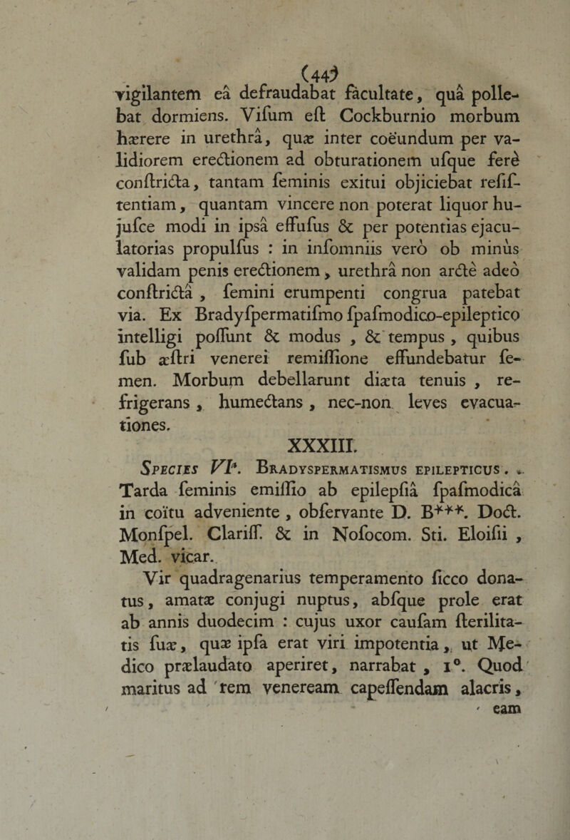 (44^ vigilantem ea defraudabat facultate, qua polle¬ bat dormiens. Vifum efl Cockburnio morbum haerere in urethra, qua: inter coeundum per va¬ lidiorem erectionem ad obturationem ufque fer£ conftridta, tantam feminis exitui objiciebat refif- tentiam , quantam vincere non poterat liquor hu- jufce modi in ipsa effufus &amp; per potentias ejacu¬ latorias propulfus : in infomniis vero ob minus validam penis eredtionem , urethra non ardte adeo conftridta , femini erumpenti congrua patebat via. Ex Bradyfpermatifmo fpafmodico-epileptico intelligi poifunt &amp; modus , &amp; tempus , quibus fub aeftri venerei remillione effundebatur fe¬ men. Morbum debellarunt diaeta tenuis , re¬ frigerans , humedtans, nec-non leves evacua¬ tiones. XXXIII. Species VI*. Bradyspermatismus epilepticus . *. Tarda feminis emillio ab epilepfia fpafmodica in coitu adveniente , obfervante D. B***. Dodt. Monfpel. Clariff. &amp; in Nofocom. Sti. Eloifii , Med. vicar. Vir quadragenarius temperamento ficco dona¬ tus, amatae conjugi nuptus, abfque prole erat ab annis duodecim : cujus uxor caufam fterilita- tis fua:, qua; ipfa erat viri impotentiaut Me¬ dico praelaudato aperiret, narrabat , i°. Quod maritus ad rem veneream capeifendam alacris.