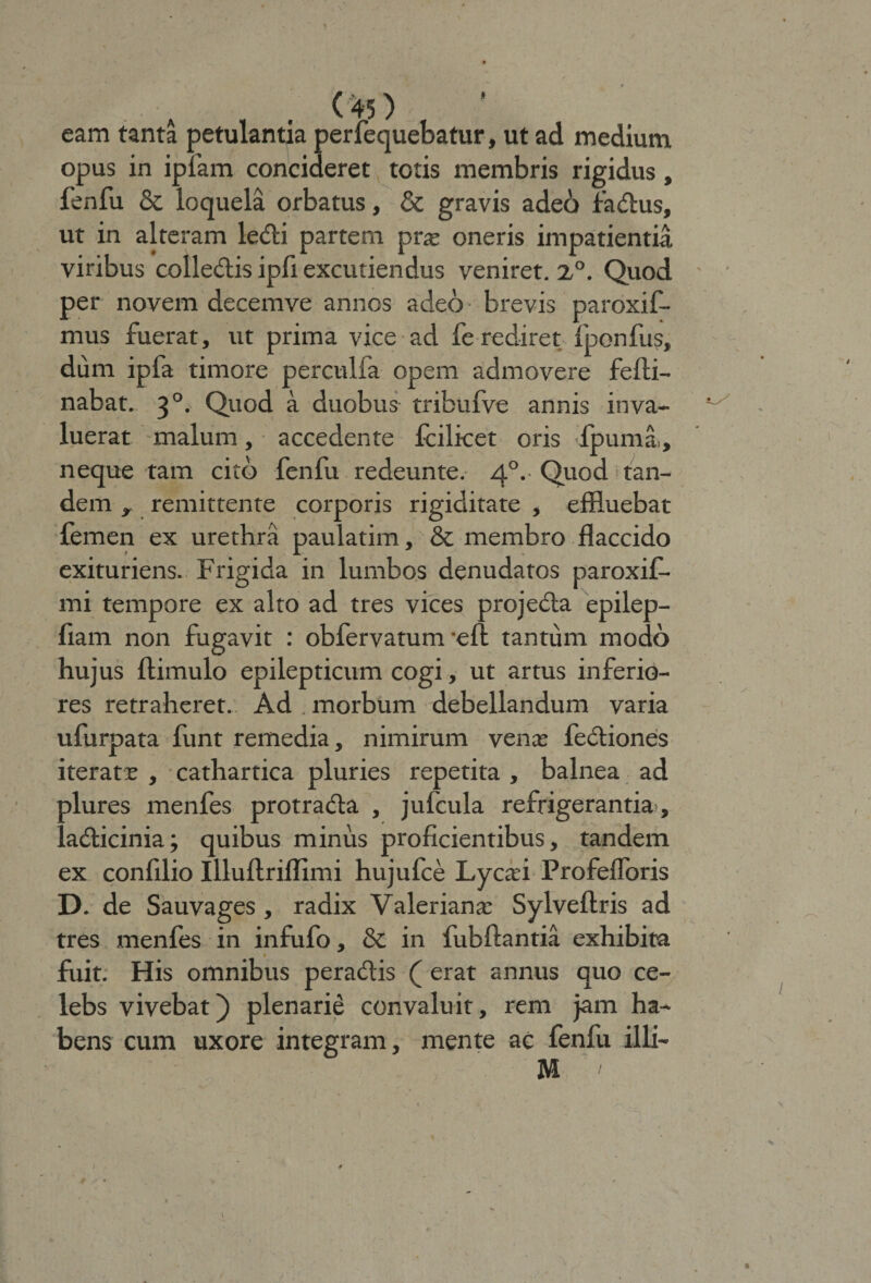 eam tanta petulantia perfequebatur, ut ad medium opus in ipfam concideret totis membris rigidus, fenfu &amp; loquela orbatus, &amp; gravis adeo fa&amp;us, ut in alteram le<ffci partem pras oneris impatientia viribus colle&amp;is ipfi excutiendus veniret. 2,°. Quod per novem decemve annos adeo brevis paroxif- mus fuerat, ut prima vice ad fe rediret fponfus, dum ipfa timore perculfa opem admovere fefti- nabat. 30. Quod a duobus tribufve annis inva¬ luerat malum, accedente fcilicet oris ipuma., neque tam cito fenfu redeunte. 40. Quod tan¬ dem y remittente corporis rigiditate , effluebat femen ex urethra paulatim, &amp; membro flaccido exituriens. Frigida in lumbos denudatos paroxif- mi tempore ex alto ad tres vices projecta epilep- fiam non fugavit : obfervatum -eft tantum modo hujus ftimulo epilepticum cogi, ut artus inferio¬ res retraheret. Ad , morbum debellandum varia ufurpata funt remedia, nimirum venas fectiones iteratas , cathartica pluries repetita , balnea ad plures menfes protrada , jufcula refrigerantia, ladticinia; quibus minus proficientibus, tandem ex confilio Illuftriflimi hujufce Lycasi Profefloris D. de Sauvages , radix Valerianas Sylveftris ad tres menfes in infufo, &amp; in fubftantia exhibita fuit. His omnibus peractis ( erat annus quo ce- lebs vivebat) plenarie convaluit, rem jam ha¬ bens cum uxore integram, mente ac fenfu illi- M