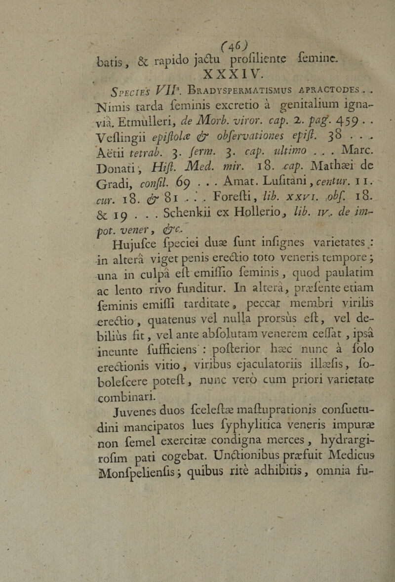 (tf) batis &amp; rapicio jabtu proiiliente femine, . - ‘ ■ . . XXXIV. * * — * Species VII*. Bradyspermatismus apractcdes ., Nimis tarda feminis excretio a genitalium igna¬ via. Etmulleri, de Morb. viror, cap. 2. pag. 459 . . Veflingii epijlola &amp; obfervationes epifl. 38 . .. Aetii tetrab. 3. ferro. 3. cap. ultimo . . . Mare. Donati, Hift. JMed. mir. 18. .cap. Mathsei' de Gradi, confil. 69 . . . Amat. Lufitani, centur. 11. cur. 18. &amp; 81 - Forefti, lib. xxvi. :obf. 18, &amp; 19 . . . Schenkii ex Hpllerio, lib. iv.. de im- pot. vener, <£rc. Hujufce fpeciei duae funt infignes varietates : -in altera viget penis ere&amp;io toto veneris tempore; -una in culpa elt emiiuo feminis, quod paulatim ac lento rivo funditur. In altera, pradente etiam feminis emiffi tarditate , peccat membri virilis ereci;io, quatenus vel nulla prorsus eft, vel de¬ bilius fit, vel ante abfolutam venerem ceffat , ipsa ineunte fufficiens : pofterior hsec nunc a lolo erectionis vitio, viribus ejaculatoriis ilkefis, fo- bolefcere poteft, nunc vero cum priori varietate combinari. juvenes duos fcelefbe mafiuprationis confuctu- dini mancipatos lues fyphylitica veneris impurae non femel exercitae condigna merces , hydrargi- rofim pati cogebat. Unctionibus praefuit Medicus Monfpelienlis j quibus rite adhibitis, omnia fu-