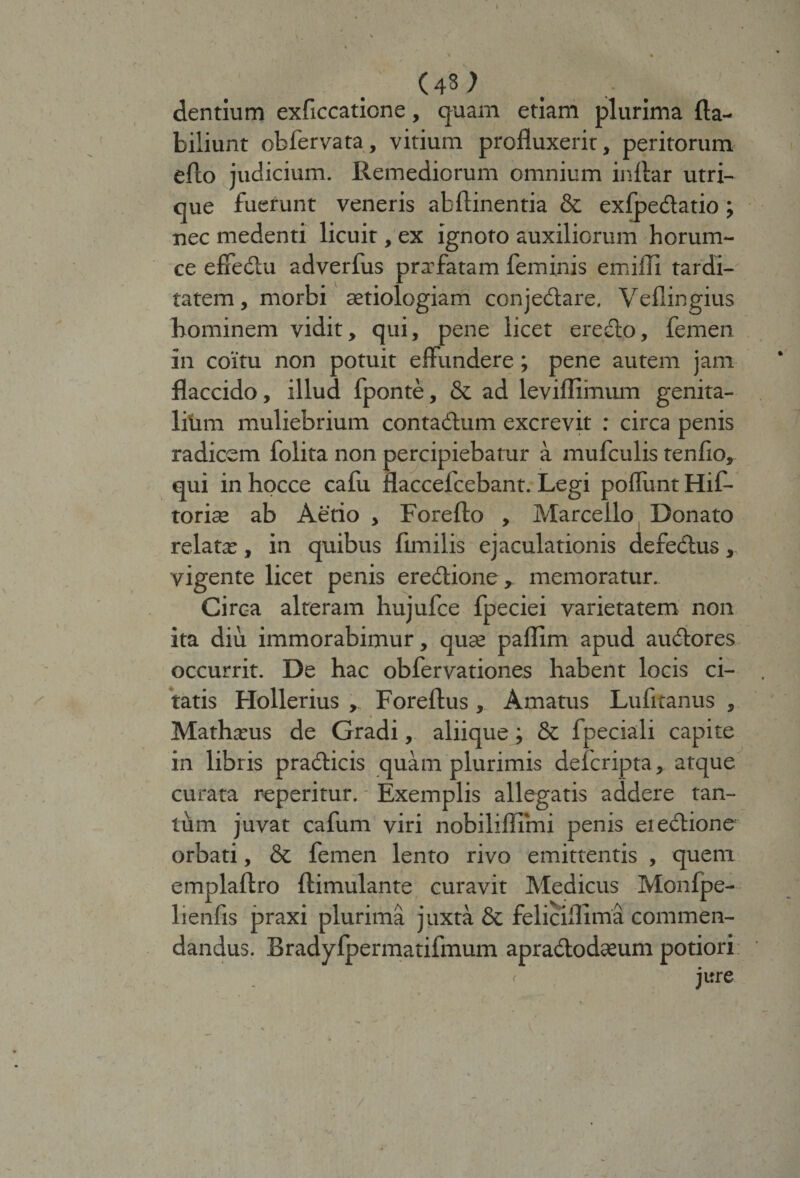 (43) dentium exficcaticne, quam etiam plurima fta- biliunt obfervata, vitium profluxerit, peritorum efto judicium. Ilemediorum omnium inflar utri¬ que fuerunt veneris abftinentia &amp; exfpedatio ; nec medenti licuit, ex ignoto auxiliorum horum- ce effedu adverfus prafatam feminis emilli tardi¬ tatem , morbi aetiologiam conjedare. Veflingius hominem vidit, qui, pene licet erecto, femen in coitu non potuit effundere; pene autem jam flaccido, illud fponte, &amp; ad leviffimum genita¬ lium muliebrium contadum excrevit : circa penis radicem folita non percipiebatur a mufculis tenfio, qui in hocce cafu flaccefcebant. Legi poliunt Hif- torise ab Aerio , Foreflo , Marcello Donato relatas, in quibus flmilis ejaculationis defedus, vigente licet penis eredione, memoratur. Circ-a alteram hujufce fpeciei varietatem non ita diu immorabimur, quae paflim apud audores occurrit. De hac obfervationes habent locis ci¬ tatis Hollerius , Foreftus , Amatus Lufitanus , Mathasus de Gradi, aliique; &amp; fpeciali capite in libris pradicis quam plurimis defcripta, atque curata reperitur. - Exemplis allegatis addere tan¬ tum juvat cafum viri nobiliflimi penis eredione orbati, &amp; femen lento rivo emittentis , quem emplaftro ftimulante curavit Medicus Monfpe- lienfis praxi plurima juxta &amp; feliciflima commen¬ dandus. Bradyfpermatifmum apradodaeum potiori jure /