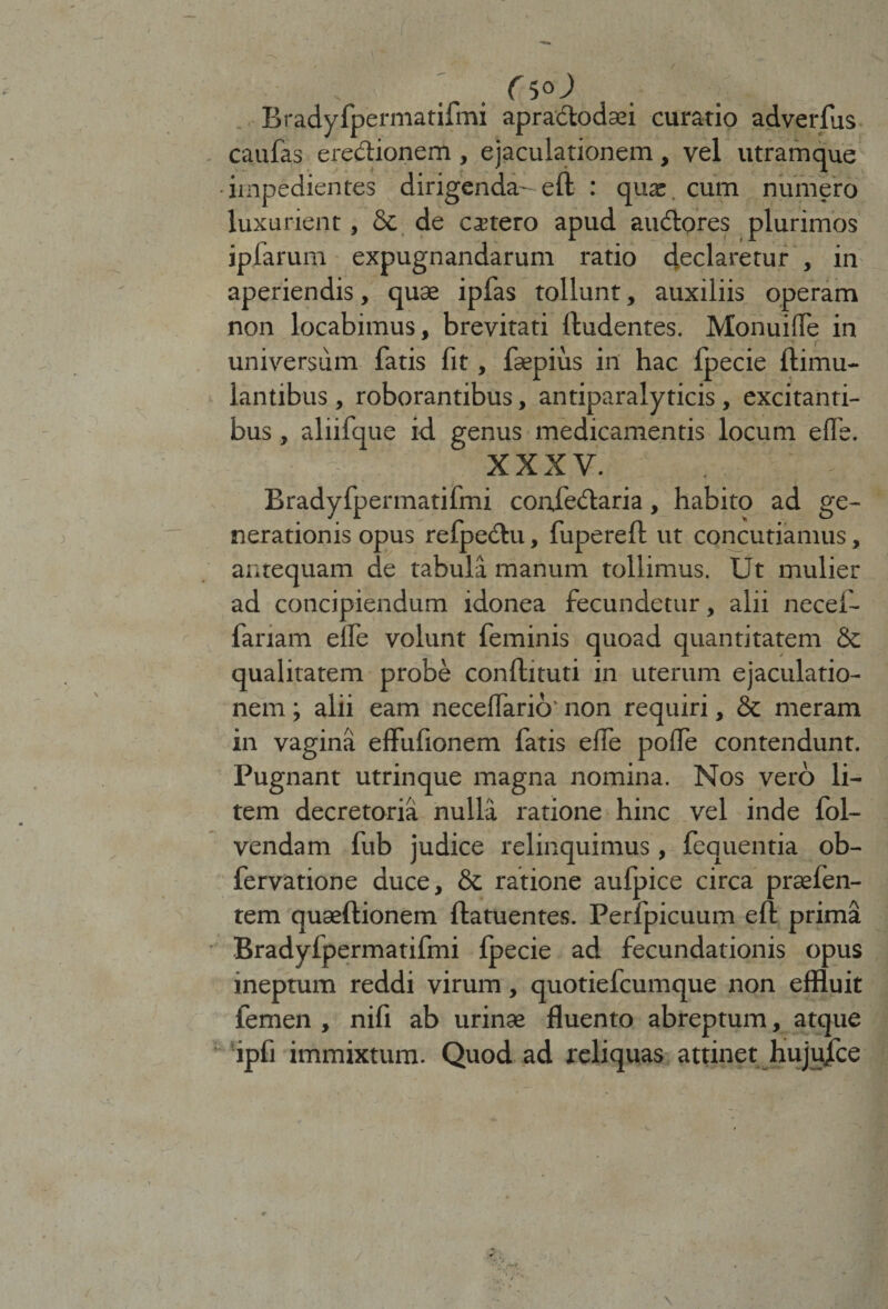 ' . rsoj Bradyfpermatifmi apractodaei curatio adverfus caufas eredionem, ejaculationem, vel utramque •impedientes dirigenda-ell : qua:. cum numero luxurient, & de cetero apud audores plurimos iplarum expugnandarum ratio declaretur , in aperiendis, quae ipfas tollunt, auxiliis operam non locabimus, brevitati (ludentes. Monuiffe in universum fatis fit, faepius in hac fpecie flimu- Iantibus, roborantibus, antiparalyticis, excitanti¬ bus , aliifque id genus medicamentis locum elfe. XXXV. Bradyfpermatifmi coniedaria, habito ad ge¬ nerationis opus refpedu, fuperell ut concutiamus, antequam de tabula manum tollimus. Ut mulier ad concipiendum idonea fecundetur, alii necef- fariam elfe volunt feminis quoad quantitatem & qualitatem probe confiituti in uterum ejaculatio¬ nem ; alii eam necefiario' non requiri, & meram in vagina effufionem fatis elfe polle contendunt. Pugnant utrinque magna nomina. Nos vero li¬ tem decretoria nulla ratione hinc vel inde fol- vendam fub judice relinquimus , fequentia ob- fervatione duce, & ratione aufpice circa prasfen- tem qusellionem llatuentes. Perfpicuum eft prima Bradyfpermatifmi fpecie ad fecundationis opus ineptum reddi virum, quotiefcumque non effluit femen , nili ab urinas fluento abreptum, atque ipfi immixtum. Quod ad reliquas attinet hujujce