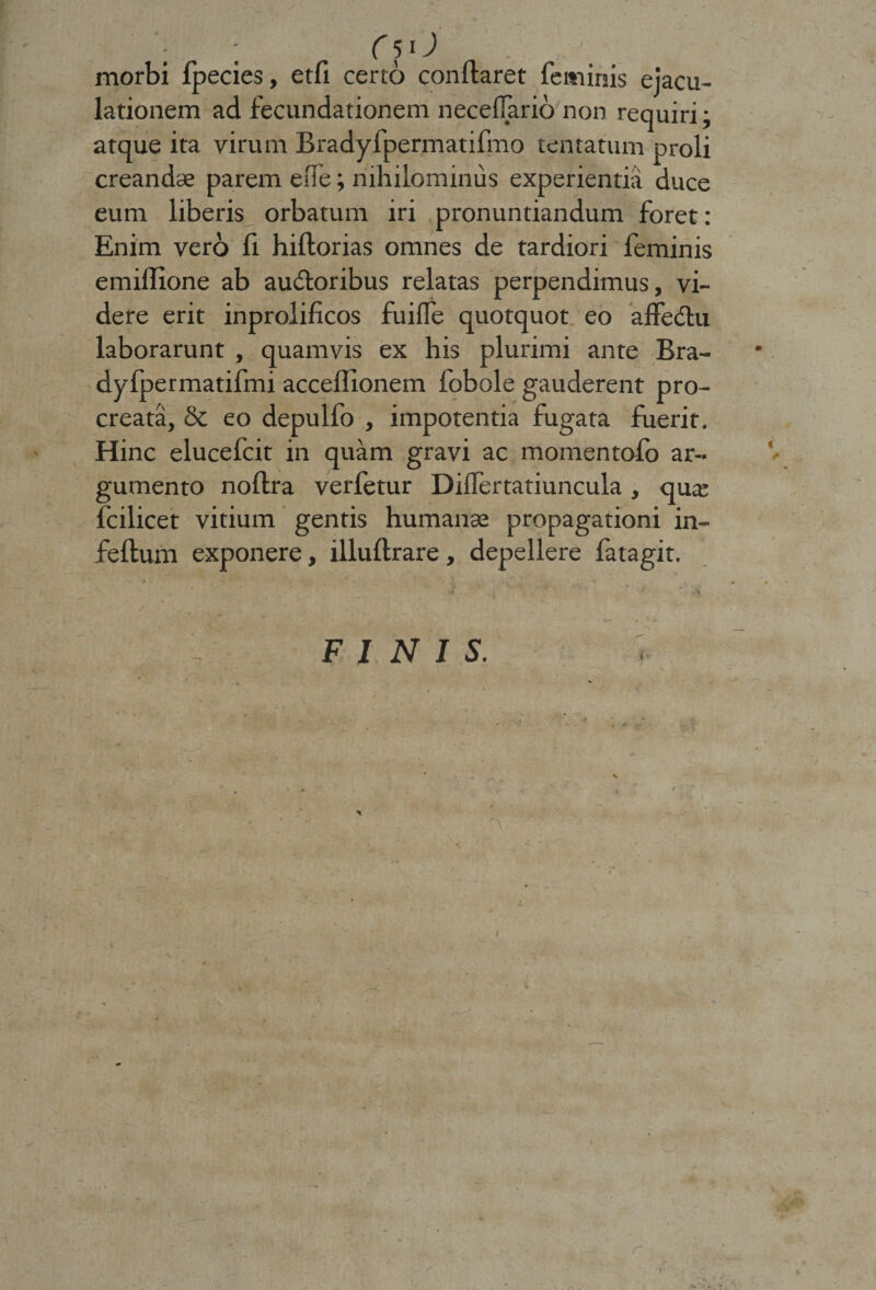 ; ; f5 0 . ; morbi fpecies, etfi certo conflaret feminis ejacu¬ lationem ad fecundationem neceffario non requiri ; atque ita virum Bradyfpermatifmo lentatum proli creandae parem efie; nihilominus experientia duce eum liberis orbatum iri pronuntiandum foret: Enim vero fi hiflorias omnes de tardiori feminis emiflione ab ausioribus relatas perpendimus, vi¬ dere erit inprolificos fuiffe quotquot eo affeSlu laborarunt , quamvis ex his plurimi ante Bra- dyfpermatifmi acceffionem fobole gauderent pro¬ creata, &amp; eo depulfo , impotentia fugata fuerit. Hinc elucefcit in quam gravi ac momentofo ar¬ gumento noflra verfetur Differtatiuncula, qua; fcilicet vitium gentis humanae propagationi in- feftum exponere, illuflrare, depellere fatagit.