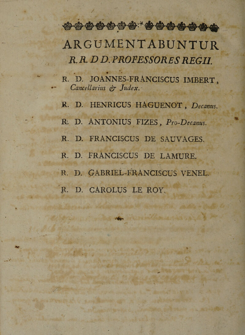 r a ,~y / ■ ARGUMENTABUNTUR R. R. D D. PROFESSORES REGII. R. D. JOANNES-FRANCISCUS IMBERT, Cancellarius &amp; Judex.- R. D. HENRICUS HAGUENOT, Decanus. R. D. ANTONIUS FIZES, Pro-Decanus. % R. D. FRANCISCUS DE SAUVAGES. R. D. FRANCISCUS DE LAMURE. R. D. GABRIEL-FRANCISCUS VENEL R. D. CARQLUS EE ROY v H. \ • 41 f P •’ 1 •$* . ?.