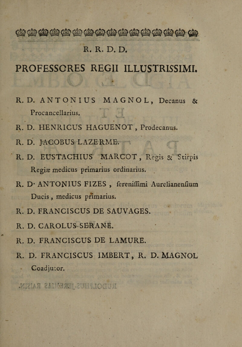 PROFESSORES REGII ILLUSTRISSIMI. ar v.' * *.*■ -r* V ' 4 • R. D. ANTONIUS MAGNOL, Decanus &amp; Procanceilarius. Jb» V« •).#*• • • R. D. HENR1CUS HAGUENOT , Prodecanus. R. D. JACOBUS LAZERME. ’ R. D. EUSTACHIUS MARCOT , Regis Sc Stirpis Regiae medicus primarius ordinarius. R. D' ANTONIUS FIZES , fereniffimi Aurelianenfium Ducis, medicus primarius. R. D. FRANCISCUS DE SAUVAGES. R. D. CAROLUS'SE-RANE. . * ' R. D. FRANCISCUS DE LAMURE. R. D. FRANCISCUS IMBERT, R. D. MAGNOL Coadjutor.