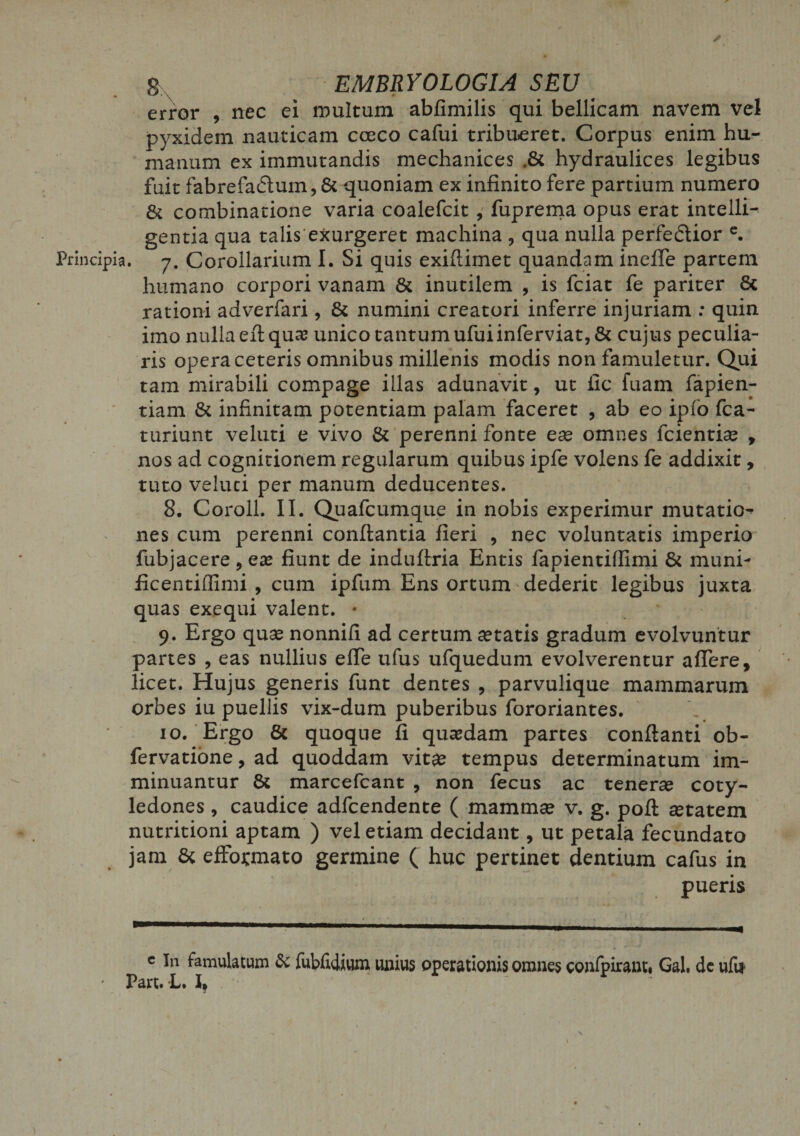error , nec ei multum abfimilis qui bellicam navem vel pyxidem nauticam cceco cafui tribueret. Corpus enim hu¬ manum ex immutandis mechanices ,&amp; hydraulices legibus fuit fabrefadtum, &amp; quoniam ex infinito fere partium numero &amp; combinatione varia coalefcit , fuprema opus erat intelli- gentia qua talis exurgeret machina ? qua nulla perfe&amp;ior c. Principia. 7. Corollarium I. Si quis exiftimet quandam ineffe partem humano corpori vanam &amp; inutilem , is fciat fe pariter 8c rationi adverfari, &amp; numini creatori inferre injuriam : quin imo nulla eft qua? unico tantum ufuiinferviat,&amp; cujus peculia¬ ris opera ceteris omnibus millenis modis non famuletur. Qui tam mirabili compage illas adunavit, ut fic fuam fapien- tiam &amp; infinitam potentiam palam faceret , ab eo ipfo fca- turiunt veluti e vivo &amp; perenni fonte ese omnes fcientias , nos ad cognitionem regularum quibus ipfe volens fe addixit, tuto veluti per manum deducentes. 8. Coroll. II. Quafcumque in nobis experimur mutatio^ nes cum perenni conflantia fieri , nec voluntatis imperio fubjacere > ea? fiunt de induflria Entis fapientiffimi &amp; muni- ficentiffimi , cum ipfum Ens ortum dederit legibus juxta quas exequi valent. • 9. Ergo quse nonnifi ad certum itatis gradum evolvuntur partes , eas nullius elTe ufus ufquedum evolverentur affere, licet. Hujus generis funt dentes , parvulique mammarum orbes iu puellis vix-dum puberibus fororiantes. 10. Ergo &amp; quoque fi quasdam partes conflanti ob- fervatione, ad quoddam vit^e tempus determinatum im¬ minuantur &amp; marcefcant , non fecus ac tenerse coty¬ ledones , caudice adfcendente ( mammse v. g. pofl setatem nutritioni aptam ) vel etiam decidant, ut petala fecundato jam &amp; effoj-mato germine ( huc pertinet dentium cafus in pueris c in famulatum &amp; fubfidiwm unius operationis omnes confpirant# Gal. de ufit Part. L. I, r