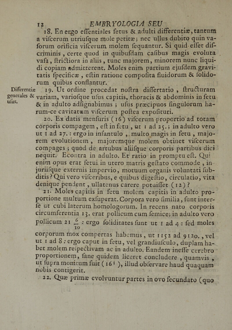 i 8. En ergo cfTentiales ferus 8c adulci differenti#,tantum a vifcerum utriufque mole petitae; nec ullus dubito quin va- forum orificia vifcerum molem fequantur. Si quid eflet difi- criminis , certe quod in quibufdam cafibus magis evoluta . vafa, ftridliora in aliis, tunc majorem, minorem nunc liqui¬ di copiam admitterent. Moles enim partium ejufdem gravi¬ tatis fpecificas , eftin ratione compofita fluidorum &amp; folido- rum quibus conflantur. Differenti# 19. Ut ordine procedat noftra diflertatio , ftrudluram generales &amp; variam, variofque ufus capitis, thoracis &amp; abdominis in fetu 11 uS* &amp; in adulto adfignabimus ; ufus praecipuos fingulorum ha- rum-ce cavitatum vifcerum poftea expofituri. 20. Ex datis menfuris (16) vifcerum proportio ad totam corporis compagem , eft in fetu , ut 1 ad 25.; in adulto vero ut 1 ad 27.: ergo in infantulo , multo magis in fetu , majo¬ rem evolutionem , majoremque molem obtinet vifcerum compages ; quod de artubus aliifque corporis partibus dici nequit. Econtra in adulto. Et ratio in promptu eft. Qui enim opus erat fetui in utero matris geftato commode , in juriifque externis impervio, motuum organis voluntati fub- ditis ? Qui vero vifceribus, e quibus digeftio, circulatio, vita denique pendent , ullatenus carere potuiflet ( 12) ? 21. Moles capitis in fetu molem capitis in adulto pro¬ portione multum exfuperat. Corpora vero fimilia, fiant inter- fe ut cubi laterum homologorum. In recens nato corporis circumferentia 13. erat pollicum cum femice; in adulto vero pollicum 21 £ : ergo foliditates funt ut r ad 4 : fed moles 10 corporum mox compertas habemus, ut 115 2 ad 9 120. , vel ut 1 ad 8 ; ergo caput in fetu, vel grandiufculo, duplam ha^ bet molem reipedtivam ac in aduito. Eandem inefle cerebro proportionem, fane quidem liceret concludere , quamvis , ut fupra monitum fuit ( 16 1 ), illud obfervare haud quaquam nobis contigerit. * 22* Q.ua3 pnniae evolvuntur partes in ovo fecundato (quo