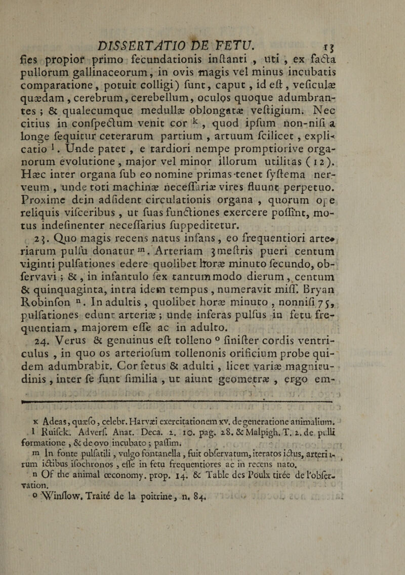 fies propior primo fecundationis inflanti , uti , ex fa£la pullorum gallinaceorum, in ovis magis vel minus incubatis comparatione, potuit colligi) funt, caput , id eft, veficulse quaedam , cerebrum, cerebellum, oculos quoque adumbran¬ tes ; 8t qualecumque medullae oblongatae veftigium. Nec citius in confpecflum venit cor k , quod ipfum non-nifi a longe fequitur ceterarum partium , artuum fcilicet , expli* catio * 1. Unde patet , e tardiori nempe promptiorive orga¬ norum evolutione , major vel minor illorum utilitas (12). Haec inter organa fub eo nomine primas-tenet fyftema ner- veum , unde toti machinae neceflariae vires fluunt perpetuo. Proxime dein adfldent circulationis organa , quorum oj:e reliquis vifceribus , ut fuas fun6tiones exercere poiftnt, mo¬ tus indefinenter necefiarius fuppeditetur. 2]. Quo magis recens natus infans, eo frequentiori arte* riarum puliu donatur IJ1. Arteriam jmeflris pueri centum viginti pulfationes edere quolibet horae minuto fecundo, ob- fervavi; &amp; , in infantulo fex tantummodo dierum, centum &amp; quinquaginta, intra idem tempus , numeravit mi/T. Bryan Robinfon n. In adultis, quolibet horae minuto , nonnifi 75, pulfationes edunt arteriae ; unde inferas pulfus in fetu fre¬ quentiam , majorem efle ac in adulto. 24. Verus &amp; genuinus eft tolleno 0 finifter cordis ventri¬ culus , in quo os arteriofum tollenonis orificium probe qui¬ dem adumbrabit. Cor fetus &amp; adulti , licet variae magnitu¬ dinis , inter fe fiunt fimilia , ut aiunt geometra; , ergo em- k Adeas, quafio 5 celebr. Harvsei exercitationem xv. de generatione animalium. 1 Ruifck. Adverf. Anat. Deca. 1. 10. pag. 18. &amp; Malpigh. T. z. de pulli formatione , &amp;deovo incubato ; pallim. m In fonte pulfatili, vulgo fontanella, fuit obfervatum3 iteratos idus, arterii» rum idlibus ifochronos 5 e(le in fetu flequentiores ac in recens nato. n Of the animal ceconomy. prop. 14. 6c Table des Poulx tiree delobfer- vation. 0 Winflow. Traite de la poitrine, n. 84.