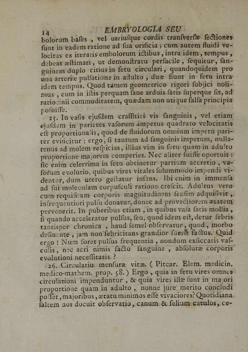 bolorum bafes , vel ucriufque cordis tranfverfas fedtiones funr in 'eadem ratione ad fua orificia j cum autem fluidi ve¬ locitas ex iteratis embolorum idtibus, intra idem, tempus, debeat seftimari, ut demonftratu perfacile , fequitur, fan- guinem duplo citius in fetu circulari, quandoquidem pro una arterfee pulfatione in adulto , dute fiunt in fetu intra idem tempus. Quod tamen geometrico rigori fubjici noli¬ mus , cum in illis perquam fane arduis fatis fuperque fit, ad ratiocinii commoditatem, quaedam non utique falfa principia p.ofuiife. . 25. Inva-fis ejufdem craflitiei vis fangmms , vel etiam ejufdem in parietes vaforum-impetus quadrato velocitatis eft proportionalis, quod de fluidorum omnium impetu pari¬ ter evinciturergo, fi tantum ad fanguinis impetum, nulla¬ tenus ad molem refpicias, illius vim in fetu quam in adulto proportione majorem comperies. Nec nuter luifle opoituit. fic enim celerrima in fetu obtinetur partium accretio , va- forum evolutio, quibus vires vitales folummodo impendi vi¬ dentur, dum utero geliatur infans. I bi enim in immenfa ad fui moleculam corpufculi ratione crefcit. Adultus vero cum requili: am corporis magnitudinem fenfim adquifivic , infrequentiori pulfu donatur, donec ad provectiorem aetatem pervenerit. In puberibus etiam ,in quibus vala fatis mollia , fi quando acceleratur pulfus, feu, quod idem eft, detur febris tantisper chronica , haud femel obfervatur, quod , morbo d-elinente , jam non'febricitans-grandior fuerit fablus. Quid er?o ! Num foret pulfus frequentia , nondum exficcatis vaf- cutis, nec acri nimis fafto fanguine , abfolutte corporis evolutioni neceflitatis ? • 26. Circulatio menfura vitaa, ( Pitcar. Elem. medicin. medico-mathem. prop. 58.) Ergo , quia in fetu vires omnes circulationi impenduntur , &amp; quia vires ilice funt in ma ori proportione quam in adulto ,, nonne jure merito concludi pollet, majoribus, tetatuminimos ede vivaciores?Quotidiana faltem nos docuit obfervatio, canum. &amp; felium catulos, ce-
