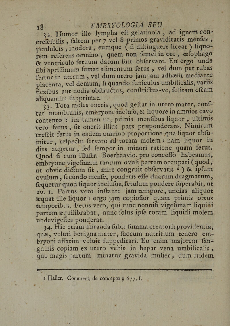 ■ 32. Humor ille lympha eft gelatinofa , ad ignem con- crefcibilis , faltem per 7 vel 8 primos graviditatis menfes , perdulcis , inodora, eumque ( li diftinguere liceat ) liquo-, rem referens omnino , quem non femel in ore , cefophago &amp; ventriculo fetuum datum fuit obfervare. En ergo unde fibi apriflimum fumat alimentum fetus , vel dum per tubas fertur in uterum , vel dum utero jam jam adhaefit mediante placenta, vel demum, liquando funiculus umbilicalis,variis flexibus aut nodis obflru&amp;us, conftridlus-ve, folitam efcam aliquandiu fupprimac. 33. Tota moles oneris, quod geftat in utero mater, conf- tat membranis, embryone inciulo,&amp; liquore in amnios cavo contento : ita tamen ut, primis menfibus liquor , ultimis vero fetus , fit oneris illius pars praeponderans. Nimirum 'crefcit fetus in eadem omnino proportione qua liquor abfu- mitur, refpedu fervato ad totam molem ; nam liquor in dies augetur , fed femper in minori ratione quam fetus. Quod fi cum illuftr. Boerhaavio, pro concedo habeamus, embryone.vigefimam tantum ovuli partem occupari (quod, ut obvie didlum fit , mire congruit obfervatis s ) &amp; ipfum ovulum, fecundo menfe, ponderis efle duarum dragmarum, fequetur quod liquor inclufus, fetulum pondere fuperabit, uc 20. 1. Partus vero inflante jam tempore, uncias aliquot sequat ille liquor : ergo jam copiolior quam primis ortus temporibus. Fetus vero, qui tunc nonnili vigefimam liquidi partem tequilibrabat, nunc folus ipfe totam liquidi molem undevigelies ponderat. 34. Hic etiam miranda fubit fumma creatoris providentia, quae, veluti benigna mater, fuccum nutritium tenero em¬ bryoni affatim voluit fuppeditari. Eo enim majorem fan- guinis copiam ex utero vehit in hepar vena umbilicalis , quo magis partum minatur gravida mulier ; dum itidem s Haller. Comment. de conceptu § 677. f.