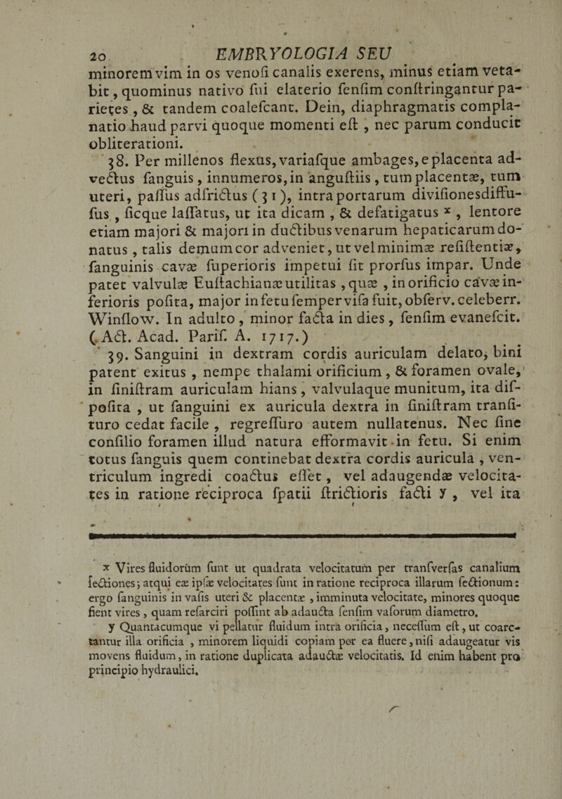minorem vim in os venofi canalis exerens, minus etiam veta¬ bit, quominus nativo fui elaterio fenfim confringantur pa¬ rietes , & tandem coalefcant. Dein, diaphragmatis compla¬ natio iiaud parvi quoque momenti eft , nec parum conducit obliterationi. 38. Per millenos flexus, variafque ambages, e placenta ad¬ vectus fanguis, innumeros, in anguftiis, tum placentae, tum uteri, pafliis adfridus (31), intra portarum diviflonesdiffu- fus , ficque laffatus, ut ita dicam , & defatigatus x , lentore etiam majori & majori in dudibus venarum hepaticarum do¬ natus , talis demumcor adveniet, ut velminimae relidentia?, fanguinis cavae fuperioris impetui lit prorfus impar. Unde patet valvulae Eultachianae utilitas ,quae , in orificio cavae in¬ ferioris polita, major in fetu fempervifa fuit, obferv.celeberr. Winflow. In adulto , minor fada in dies, fenlim evanefcit. (,Ad. Acad. Parifl A. 1717.) 39. Sanguini in dextram cordis auriculam delato, bini patent exitus , nempe thalami orificium, & foramen ovale, in finiftram auriculam hians, valvulaque munitum, ita dif- ' polita , ut fanguini ex auricula dextra in finiftram tranli- turo cedat facile , regrefluro autem nullatenus. Nec fine confilio foramen illud natura efformavit in fetu. Si enim totus fanguis quem continebat dextra cordis auricula , ven¬ triculum ingredi coadus e flet, vel adaugendae velocita¬ tes in ratione reciproca fpatii ftridioris fadi y , vel ita m ' % ■WWW— ..— .. ■■■ ■■ ■■■■ ■ m ■ ....>■»* ♦ -* x Vires fluidorum funt ut quadrata velocitatum per tranfverfas canalium fe&iones j atqui eas ipfe velocitates funt in ratione reciproca illarum fe&ionum: ergo fanguinis in vafis uteri Sc placentae , imminuta velocitate, minores quoque fient vires , quam refarciri poflint ab adaudta fenfim vaforum diametro. y Quantacumque vi pellatur fluidum intra orificia, neceflum eft , ut coarc- tantur illa orificia , minorem liquidi copiam per ea fluere, nili adaugeatur vis movens fluidum, in ratione duplicata adau&ae velocitatis. Id enim habent pro principio hydraulici.