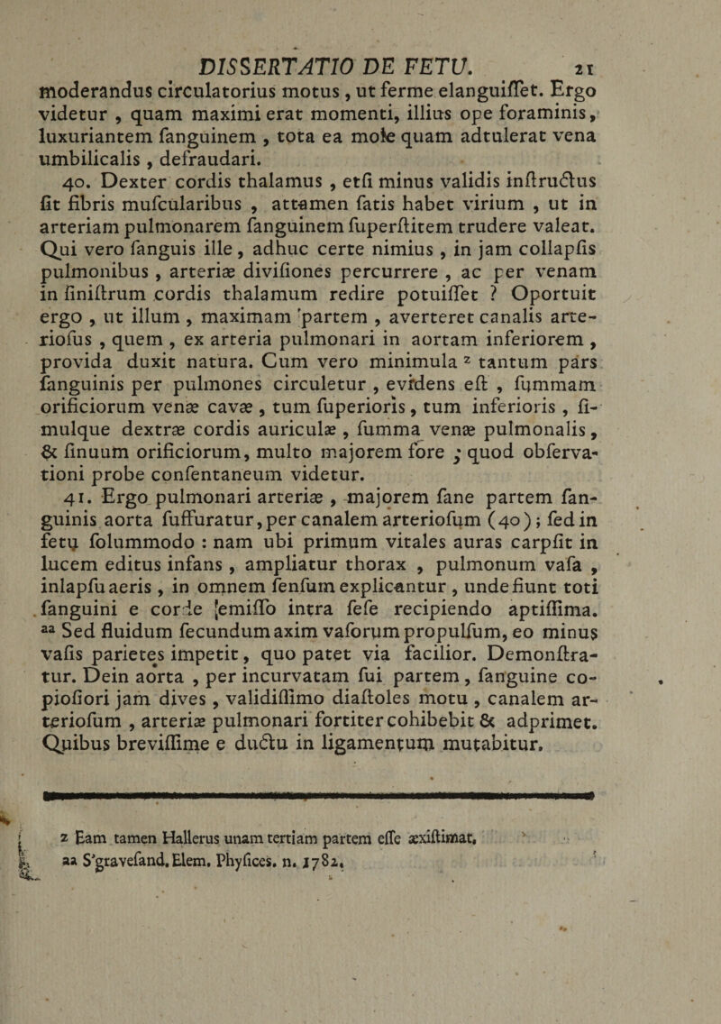 moderandus circulatorius motus , ut ferme elanguiffet. Ergo videtur , quam maximi erat momenti, illius ope foraminis, luxuriantem fanguinem , tota ea mote quam adtulerat vena umbilicalis , defraudari. 40. Dexter cordis thalamus , etfi minus validis inflru£tus fit fibris mufcularibus , attamen fatis habet virium , ut in arteriam pulmonarem fanguinem fuperfiitem trudere valeat. Qui vero fanguis ille, adhuc certe nimius , in jam collapfis pulmonibus , arteriae divifiones percurrere , ac per venam in finiftrum cordis thalamum redire potuiflet ? Oportuit ergo , ut illum , maximam partem , averteret canalis arte- xiofus , quem , ex arteria pulmonari in aortam inferiorem , provida duxit natura. Cum vero minimula 2 tantum pars fanguinis per pulmones circuletur , evidens eft , fummam orificiorum venae cavae, tum fuperioris, tum inferioris , fi- mulque dextrae cordis auriculae, fumma venae pulmonalis, finuum orificiorum, multo majorem fore ; quod obferva- tioni probe confentaneum videtur. 41. Ergo, pulmonari arteriae , majorem fane partem fan¬ guinis aorta fuffuratur,per canalem arteriofum (40); fedin fetu folummodo : nam ubi primum vitales auras carpfit in lucem editus infans , ampliatur thorax , pulmonum vafa , inlapfu aeris, in omnem fenfum explicantur , unde fiunt toti fanguini e cor ie [emiffo intra fefe recipiendo aptiffima. aa Sed fluidum fecundumaxim vaforumpropulfum, eo minus vafis parietes impetit, quo patet via facilior. Demonftra- tur. Dein aorta , per incurvatam fui partem, fanguine co- piofiori jam dives, validiflimo diaftoles motu , canalem ar¬ teriofum , arteria* pulmonari fortiter cohibebit 6c adprimet. Quibus breviflime e dudlu in ligamentum mutabitur. • w 1 mm«iwnain» ii&lt;wm iwww» m ■ i i i ... .. wi fn&lt;rg t 2 Eam tamen Hallerus unam tertiam partem effe aexiftimat, aa S^gravefand. Elem. Phylices. n. 1782* *