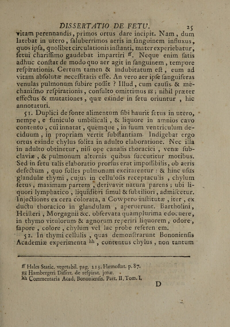 vitam perennandis, primos ortus dare incipit. Nam, dum latebat in utero, faluberrimos aeris in.fanguinem influxus, quosipfa, quolibet circulationis inflanti, mater experiebatur, fetui chariffimo gaudebat impartiri Neque enim fatis adhuc conflat de modo quo aer agit in fanguinem , tempore refpirationis. Certum tamen St indubitatum eft , eum ad vitam abfolutae neceflitatis efFe. An vero aer ipfe fanguiferas venulas pulmonum fubire poflit ? Illud, cum caulis- St me- chanifmo refpirationis, confulto omittimus gg ; nihil praeter effedtus 8t mutationes , quae exinde in fetu oriuntur , hic annotaturi. 51. Duplici de fonte alimentum fibi haurit fetus in utero, nempe , e funiculo umbilicali , St liquore in amnios cavo contento , cui innatat, quemque , in iuum ventriculum de¬ ciduum , in propriam vertit fubflantiam- Indigebat ergo ortus exinde chylus folita in adulto elaboratione. Nec illa in adulto obtinetur, nifl ope canalis thoracici , vense fub- clavias , St pulmonum alternis quibus fuecutitur motibus. Sed in fetu talis elaboratio prorfus erat impoflibilis, ob aeris defedtum , quo folles pulmonum excitarentur : St hinc ufus glandulse thymi , cujus in cellulofis receptaculis , chylum fetus, maximam partem , derivavit natura parens ; ubi li¬ quori lymphatico , liquidiori fimul Stfubtiliori, admifcetur. lnjedtiones ex cera colorata, a Cowpero inflitutae , iter , ex dudtu thoracico in glandulam , aperuerunt. Bartholini, Heifleri , Morgagnii Stc. obfervata quamplurima edocuere, in thymo vitulorum- St agnorum reperiri liquorem , odore-, fapore , colore , chylum vel lac probe referentem. 52. In thymi cellulis , quas demonftrarunt Bononienfis Academiae experimenta hh , contentus chylus , non tantum * ff Hales Static. vegeta bil. pag. 113. Haemoftat. p. 87. gg Hambergeri Differt, de refpirat. jenae. * Commentaria Acad, bononienfis. Part. lI.Tom.I, D