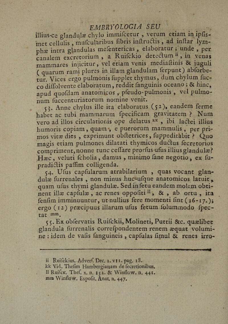 EMBRYO LOGI A SEU illius-ca glandula: chylo immifcecur , verum etiam in ipfis- met cellulis , mufcul&amp;ribus fibris inftrudis , ad inftar lym¬ pha: intra glandulas mefentericas, elaboratur funde , per canalem excretorium , a Ruifckio detedum &gt;», in venas mammares injicitur, vel etiam venis mediaftinis &amp; juguli ( quarum rami plures in illam glandulam ferpunt) abforbe- tur. Vices ergo pulmonis fupplet thymus, dum chylum fuc- co diflolvente elaboratum, reddit fanguinis oceano ; 6c hinc, apud quofdam anatomicos ,• pfeudo-pulmonis , vel pulmo¬ num fuccenturiatorum nomine venit. 55. Anne chylus ille ita elaboratus (52), eandem ferme habet ac tubi mammarum fpecificam gravitatem ? Num vero ad illos circulationis ope delatus KK , ibi lactei illius humoris copiam, quam-, e puerorum mammulis , per pri¬ mos vitae dies , exprimunt obftetrices , fuppeditabit ? Quo magis etiam pulmones dilatati thymicos dudus fecretorios compriment, nonne tunc cellare prorfus-ufus illius glandulae? Haec, veluti fcholia , damus , minimo fane negotio, ex fu- pradidis pafiim colligenda. 54. Ulus capfularum atrabilarium , quas vocant glan¬ dulae furrenales , non minus huc-ulque anatomicos latuit» quam ufus thymi glandulae. Sed in fetu eandem motem obti¬ nent illae capfulae , ac renes oppoliti11, &amp; , ab ortu , ita fenlim imminuuntur, ut nullius fere momenti lint ( 16-17.); ergo (12) praecipuus illarum ufus fetum lolummodo lpec- tat mm. 5 5. Ex obfervatis Ruifckii, Molineti, Puttii &amp;c. quaelibet glandula furrenalis correfpondentem renem aequat volumi¬ ne : idem de valis fanguineis, capfulas fimul 8t renes irro- ........ *m ii Ruifckius. AdverC Dec. i. vii. pag. 18. kk Vid. Thefim Hambergianam de fecretionibus. II RuifcK. Thef. x. n. 152. 8c Winflow. n. 441. mm Winflow. Expofit. Anae. i\, 447.