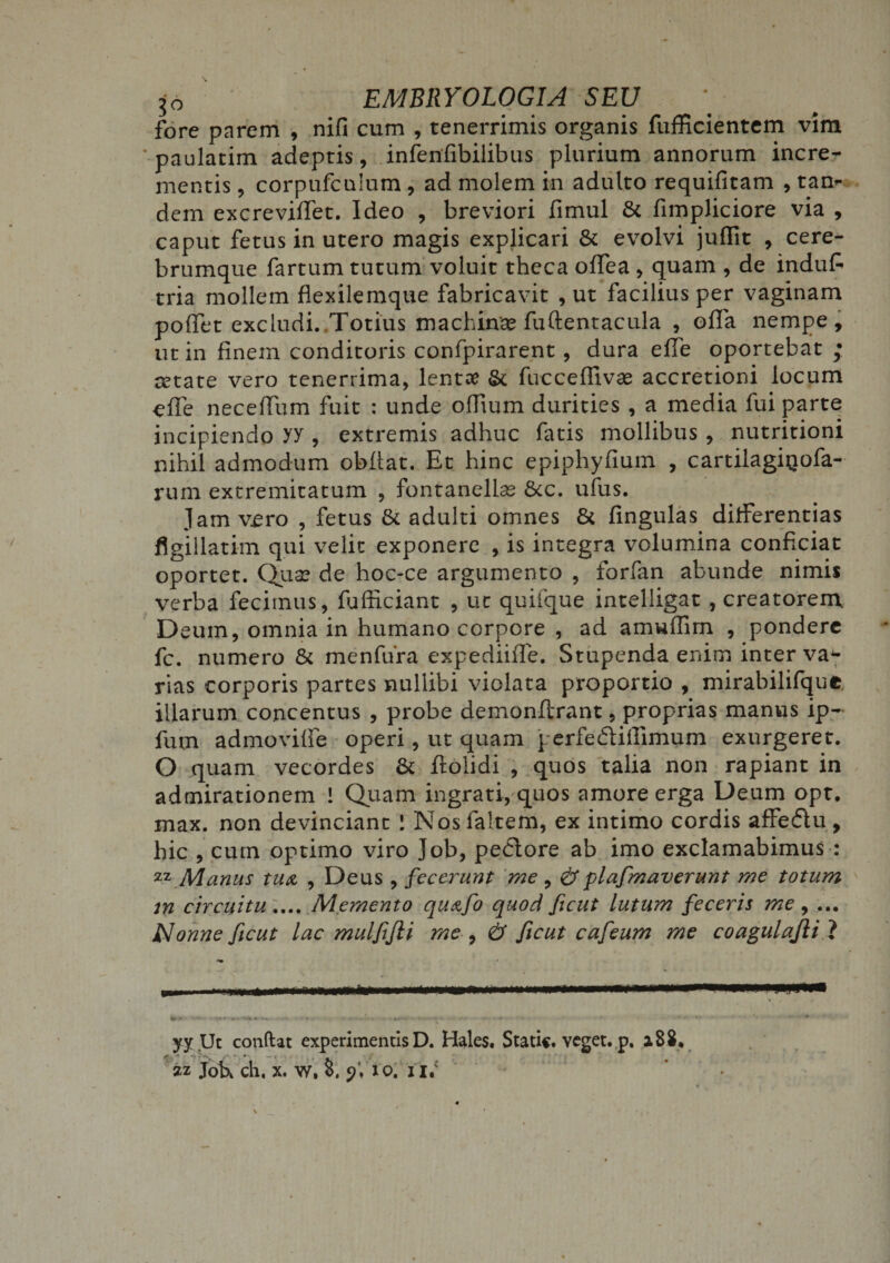 jo EMBRYOLOGIA SEU fore parem , nifi cum , tenerrimis organis fufficientem vim ’ paulatim adeptis, infenfibilibus plurium annorum incre¬ mentis , corpufculum , ad molem in adulto requifitam , tan¬ dem excreviffet. Ideo , breviori fimul &amp; fimpliciore via , caput fetus in utero magis explicari &amp; evolvi juffit , cere¬ brumque fartum tutum voluit theca offea , quam , de indufi tria mollem flexilemque fabricavit , ut facilius per vaginam poffet excludi. Totius machina? fuftentacula , offa nempe, ut in finem conditoris confpirarent, dura effe oportebat ; retate vero tenerrima, lentae &amp; fucceflivae accretioni locum effe neceffum fuit : unde offium durities , a media fui parte incipiendo yy , extremis adhuc fatis mollibus , nutritioni nihil admodum obfiat. Et hinc epiphyfium , cartilagiQofa- rum extremitatum , fontanellae &amp;c. ufus. jam vero , fetus &amp; adulti omnes &amp; fingulas differentias figiilatim qui velit exponere , is integra volumina conficiat oportet. Qua? de hoc-ce argumento , forfan abunde nimis verba fecimus, fufficiant , ut quifque intelligat , creatorem Deum, omnia in humano corpore , ad amuffim , pondere fc. numero &amp; menfura expediifie. Stupenda enim inter va^- rias corporis partes nullibi violata proportio , mirabilifque illarum concentus , probe demonflrant, proprias manus ip- fum admoviffe operi, ut quam perfediffimum exurgeret. O quam vecordes &amp; flolidi , quos talia non rapiant in admirationem ! Quam ingrati, quos amore erga Deum opt. max. non devinciant ! Nos faltem, ex intimo cordis affe&amp;u, hic , cum optimo viro Job, pedlore ab imo exclamabimus : 22 Manus tua , Deus , fecerunt me , &amp; plafmaverunt me totum in circuitu.... Memento qu&amp;fo quod ficut lutum feceris me , ... Nonne ficut lac mulfifii me , &amp; ficut cafeum me coagulafii ? « V -• f4 '«*.!* #§• »•» • • • ' • ' • • ••*•••• • ' '  * yy Ut condat experimentis D. Hales. Stati*, veget, p. a 82. 2z joU ch, x. w. 8. p'. io. ur