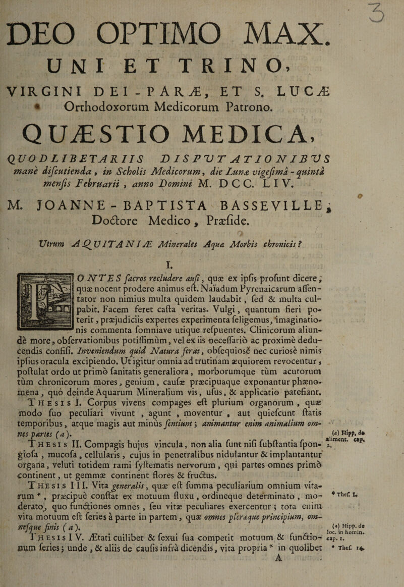 DEO OPTIMO MAX. UNIET TRINO. virgini DEI-PAR^, et s. luc^ • Orthodoxorum Medicorum Patrono. QUAESTIO MEDICA, dUO D LIBETARIIS DISPUTATIONIBVS mane difcutknda , in Scholis Medicorum^ dk Luua vigefima -quintk menfis Februarii , anno Domini M. D C C. L I V. M. JOA NN E- BAPTISTA BASSE VI LLEi Dodlore Medico • Prsefide, f Utrum Ad^VITANIAl Minerales Aqua Morbis chronicis f I. O lATES facros recludere aujl, quae ex ipfis profunt dicere; qus nocent prodere animus eft. Naiadum Pyrenaicarum afTen- tator non nimius multa quidem laudabit, fed &amp; multa cul¬ pabit. Facem feret cafta veritas. Vulgi, quantum fieri po¬ terit 5 praejudiciis expertes experimenta feligemus^ imaginatio¬ nis commenta fomniave utique refpuentes. Clinicorum aliun¬ de more, obfervationibus potillimum, vel ex iis ueceflarib ac proxime dedu¬ cendis confifi. Inveniendum quid Natura ferat ^ obfequios,^ nec curiose nimis ipfius oracula excipiendo. Ut igitur omnia ad trutinam aequiorem revocentur ^ poftulat ordo ut primo fanitatis generaliora, morborumque tum acutorum tum chronicorum mores, genium, caufoc praecipuaque exponantur phaeno¬ mena , quo deinde Aquarum Mineralium vis, ufus, applicatio patefiant. Thesis I. Corpus vivens compages efi: plurium organorum , quae modo fuo peculiari vivunt , agunt , moventur , aut quiefeunt ftatis temporibus, atque magis aut minus fentiunt; animantur enim animalium om^ &gt; • nes -partes (a), pl Thesis II. Compagis hujus vincula, non alia funt nifi fubftantia fpon- glofa , mucofa , cellularis , cujus in penetralibus nidulantur &amp; implantantuf organa, veluti totidem rami fyftematis nervorum, qui partes omnes primo continent, ut gemmae continent flores &amp; frudus. T HEsis III. V\i3l generalis i quae efl: fumma peculiarium omnium vita¬ rum ^ , praecipue conflat ex motuum fluxu , ordineqiie determinato , mo- derato], quo fundiones omnes , feu vitae peculiares exercentur ; tota enim vita motuum efl feries a parte in partem, quae omnes pleraque principium^ om^ mfque finis (a)* loc^LTiomin* J hesisIV. iEtati cuilibet &amp; fexui fua competit motuum &amp; fundtio^ «p.i. num feries; unde , &amp; aliis de caufisinfra dicendis, vita propria^ in quolibet ♦ Th«c 14. A