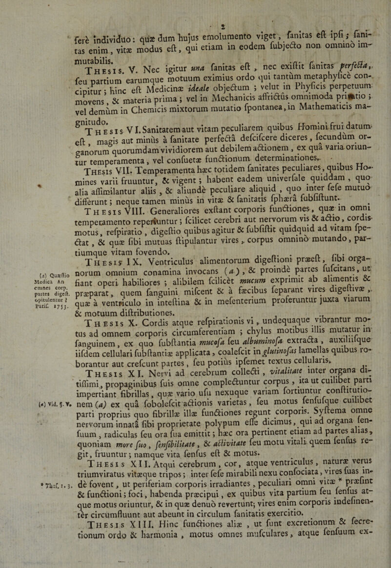 % [a) Qusftio Medica An cmnes corp. pattes digeft. opitulentur ? Parif. 1753. («) Vid.f.Y, z fere Individuo: qu* dum hujus emolumento viget , fanitas cft ipfi; lam- tas enim , vitae modus eft. qui etiam in eodem fubjedo non ommno im- •T’jj g j j 5^ ]^ec igitur una fanitas eft , nec exlftit (anlras ^erfeSla,, feu partium’earumque motuum eximius ordo qui tantum metaphylice con¬ cipitur ; hinc eft Medicins idealc objeaum ; velut in Phyficis perpetuum- movens, &amp; materia prima; vel in Mechanicis affridus^ omnimoda pri»tio ; vel dem^m in Chemicis mixtorum mutatio fpontanea,in Mathematicis ma- ^ ^j^gsisVI. Sanitatem aut vitam peculiarem quibus Homini frurdatunv eft maeis aut minus a fanitate perfeda defcifcere diceres, fecundum or- eanorum quorumdam vividiorem aut debilem a6i:ionem , ex qua vana oriun¬ tur temperamenta, vel confuetae fundionum determinationes,- • Thesis VII» Temperamentahasc totidem fanitates peculiares, quibus Ho-^ mines varii frumitur, &amp; vigent; habent eadem univerfale quiddam , quo- alia aflimilantur aliis , &amp; aliunde peculiare aliquid quo inter lele mutuo differunt; neque tamen miniis in vitae &amp; fanitatis fphaera fubliltunt. Thesis VIIL Generaliores exftant corporis fundiones, quae in omni tempei:amento repei^intur; fcilicet cerebri aut nervorum vis &amp; adio, cordis* motus, refpiratlo , digeftio quibus agitur &amp; fubfiftk quidquid ad vitam fpe- &lt;5lat , &amp; quae fibl mutuas ftipiilantur virescorpus omnino mutando, par¬ tiumque vitam fovendo, . n n • Thesis IX. Ventriculus alimentorum digeftiom praeeft, jibi orga¬ norum omnium conamina invocans (^),&amp; proinde partes fufcitans, ut' fiant operi habiliores ; alibilem fcilich mucum exprimit ab alimentis dc praeparat, quem fanguini mifcent &amp; a faecibus fepaiant vires dige ivae quae a ventriculo in inteftina &amp; in mefenterium proferuntur juxta viarum &amp; motuum diftributiones. Thesis X. Cordis atque refpirationis vi, undequaque vibrantur mo¬ tus ad omnem corporis circumferentiam ; chylus motibus illis mutatur im fanguinem, ex quo fubftantia mucafa feu albuminofa extracta , auxiliilque iifdem cellulari fubftanriae applicata, coalefcit mglutimfas lamellas quibus ro¬ borantur aut crefcunt partes, feu potius ipfemet textus cellulaiis. Thesis XI. Nervi ad cerebrum colledli , vitalitate inter organa di- tlffimi, propaginibus fuis omne compleduntur corpus, ita ut cuilibet para impertiant fibrillas, quae vario ufu nexuque variam forttuntur conltitutio- nem (a) ex qua fobolefcit adionis varietas, feu motus fenfufque cuilibet parti proprius quo fibrillae illae fundiones regunt corporis.^ Syftema omne nervorum innata fibi proprietate polypum effe dicimus, qui ad organa len- fuum , radiculas feu ora fiia emittit; haec ora pertinent etiam ad partes a las, quoniam more fuo, fenfihilkate , &amp; aBivttate feu motu vitali quem fenlus re¬ git, fruuntur; namque vita fenfus eft &amp; motus. Thesis XII. Atqui cerebrum , cor, atque ventriculus, natura verus triumviratus vitaeque tripos; inter fefe mirabili nexu confociata, vires fuas in¬ de fovent, ut periferiam corporis irradiantes, peculiari omni vitae ^ praelint &amp; fundioni; foci, habenda praecipui, ex quibus vita partium feu fenfus at¬ que motus oriuntur, &amp; in quae denuo revertuntj vires enirn corporis mdelmen^ ter circumfluunt aut abeunt in circulum fanitatis exercitio. Thesis XIII, Hinc fundiones aliae , ut funt excretionum &amp; fecre- tionum ordo &amp; harmonia , motus omnes mufculares, atque fenfuum ex-