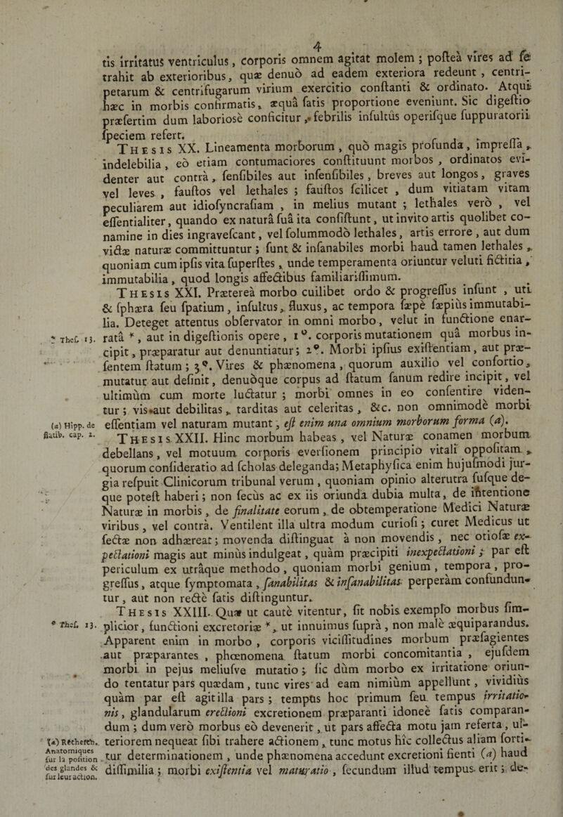 . ^ TbeC 13. (&lt;t) Hipp. dc fiutib. cap. 2. . ® Thcf, 13. &lt; Recliefe:'h, Anatomiqucs fur la pofition 'des glandes 6c fui leut adiou. tis irritatus ventriculus, corporis omnem agitat molem ; poftea vires ad fe trahit ab exterioribus, quae denuo ad eadem exteriora redeunt , centri- petarum &amp; centrifugarum virium exercitio conflanti &amp; ordinato. Atqui hsec in morbis conhrmatis, aequa fatis proportione eveniunt. Sic digeflio praefertim dum laboriose conficitur febrilis infultus operifque fuppuratoru. fpeciem refert. s ► r j - rr' Thesis XX. Lineamenta morborum , quo magis protunda, imprella ,, indelebilia , eo etiam contumaciores conflituunt morbos , ordinatos evi¬ denter aut* contra, fenfibiles aut infenfibiles, breves aut longos, graves yel leves , fauflos vel lethales ; fauflos fcilicet , dum vitiatarn vitam peculiarem aut idiofyncrafiam , in melius mutant ; lethales vero , vel eflentialiter, quando ex natura fua ita confiftunt, ut invito artis quolibet co¬ namine in dies ingravefeant, vel folummodo lethales, artis errore , aut dum vi&amp;x natursE committuntur ; funt &amp; infanabiles morbi haud tamen lethales ^ quoniam cumipfis vitafuperflesunde temperamenta oriuntur veluti fiditia / immutabilia, quod longis affedibus familiariflimum. Thesis XXL Praeterea morbo cuilibet ordo &amp; progreflus infunt , uti fphaera feii fpatium, infultus,.fluxus, ac tempora faepe faepiiisimmutabi¬ lia. Deteget attentus obfervator in omni morbo, velut in fundlione enar¬ rata ^,^aut in digeflionis opere, i''. corporis mutationem qua morbus in¬ cipit, praeparatur aut denuntiatur; 2.?. Morbi ipfius exiflentiam, aut prae- fentem flatum; 5^. Vires &amp; phaenomena, quorum auxilio yel cqnfortio, mutatur aut definit, denubque corpus ad flatum fanum redire incipit, vel ultimum cum morte ludlatur ; morbi omnes in eo confentire^ viden¬ tur; vis*aut debilitas „ tarditas aut celeritas, &amp;c. non omnimode morbi effentiam vel naturam mutant *, eji enim una omnium morborum forma (^). Thesis XXII. Hinc morbum habeas, vel Naturae conamen morbum debellans, vel motuum corporis everfionem principio vitali oppofitam. ^ quorum confideratio ad fcholas deleganda; Metaphyfica enim hujufmodi jiu- gia refpuit Clinicorum tribunal verum , quoniam opinio alterutra fufque de- que potefl haberi; non fecus ac ex iis oriunda dubia multa, de ifitentione Naturae in morbis, de finalitate eorum, de obtemperatione Medici Natura viribus, vel contra. Ventilent illa ultra modum curiofi; curet Medicus ut fe(flae non adhaerear; movenda diflinguat a non movendis, nec otiofae peBationi magis aut minus indulgeat, quam praecipiti inexpeBamni / par cfl periculum ex utr^ue methodo, quoniam morbi genium, tempora, pro- grelTus, atque fymptomata , fanahilitas &amp; infanahilitas&lt; perperam confiindun*' tur, aut non redte fatis diflinguntur. ^ Thesis XXlIL.Quaf ut caute vitentur, fit nobis exemplo morbus fim- plicior, £un(fi:ioni excretoriae ut innuimus fupra , non male xquiparandus. Apparent enim in morbo , corporis viciflitudines morbum praefagientes .aut praeparantes . phoenomena flatum morbi concomitantia , ejufdem morbi in pejus meliufve mutatio v fic dum morbo ex irritatione’oriun¬ do tentatur pars quaedam, tunc vires' ad eam nimium appellunt, vividius quam par efl agit illa pars; temptis hoc primum ffeu. tempus frritatio^ nis, glandularum ereBioni excretionem praeparanti idonee fatis comparan¬ dum ; dum vero morbus eo devenerit, ut pars affeda motu jam referta, ul¬ teriorem nequeat fibi trahere adionem tunc motus hic colledus aliam forti- tur determinationem , unde phaenomena accedunt excretioni fienti (a) haud diflimilia.; morbi exijimtta vel maturatio y fecundum illud'tempus&gt; eritde-