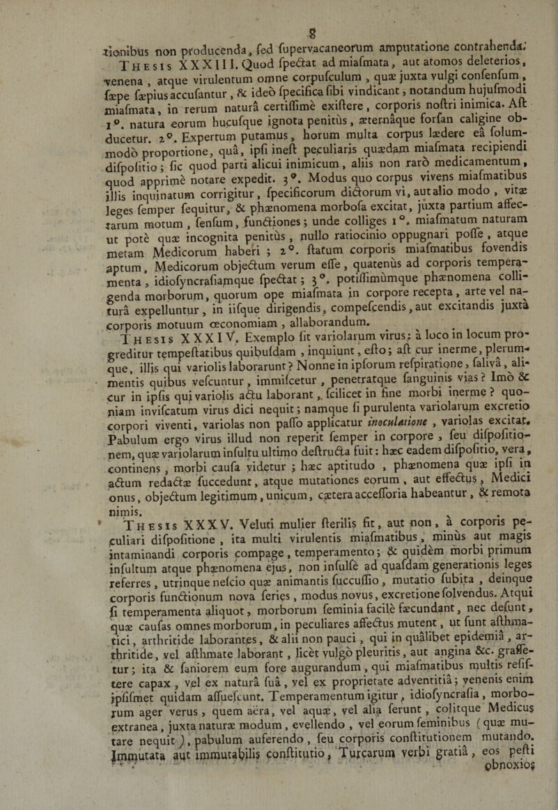 g liOinibus non producenda^ fcd (uperv.acaneonjm amputatione conti ahenda# Thesis XXXlll. Quod fpedat ad miafmata, aut atomos deleterios, irenena , atque virulentum omne corpufculum , quae juxta vulgi confenfum , faepe faepiusaccufantur , ^ ideo rpeciBcafibi vindicant, notandum hu]urmo(H miarmata, in rerum natura certiffime exiftere , corporis noftri mimica. Alt r&lt;&gt;. natura eorum hucufque ignota penitus, aeternaque torfan caligine ob¬ ducetur. 2^. Expertum putamus, horum multa corpus laedere ea loluni¬ modo proportione, qua, ipfiineft peculiaris quaedam miafmata recipiendi difpolitio; nc quod parti alicui inimicum, aliis non raro medicamentum, quod apprime notare expedit. 3®. Modus quo corpus vivens miafmatibus illis inqiunatum corrigitur, fpecificorum dictorum vi, aut alio modo, vitae leges femper fequitur, &amp; phaenomena morbofa excitat, juxta partium affec¬ tarum motum , fenfum, fundiones; unde colliges 1°. miafinatum naturam ut pote quae incognita penitus, pullo ratiocinio oppugnari poffe , atque metam Medicorum habe'ri ; 2®. ftatum corporis miafmatibus fovendis japtum, Medicorum objeaum verum effe, quatenus ad corporis tempera¬ menta 1 idiofyncrafiamque {pedat; 3®. potiflimumque ph^nomena colli¬ genda morborum» quorum ope miafmata in corpore recepta, arte vel na¬ tura expelluntur, in iifque dirigendis, compefeendis,aut excitandis juxta corporis motuum oeconomiam , allaborandum. ^ ^ ^ Thesis X XX IV. Exemplo fit variolarum virus: a loco in locum pro¬ greditur tempeftatibus quibufdam &gt; inquiunt, efto; aft cur inerme, plerum-» que, illis qui variolis laborarunt ? Nonne in ipforum refpiratione , faliva , ali- ' mentis quibus vefcuntur, immifeetur , penetratque fanguinis vras ? Imo Sc cur in ipfis quji variolis a(5u laborant,, fcilicet in fine morbi inerme ? quo¬ niam invifeatum virus dici nequit; namque fi purulenta variolaium excretio corpori viventi, variolas non paflb applicatur ttioculAtlonc , variplas excitap* Pabulum ergo virus illud non reperit femper in corpore , feu difppfitio^ nem, qus variolarum infultu ultirno deftruda fuit: haec eadem difpofitio, vera, continens , morbi caufa videtur ; haec aptitudo , phaenomena quae ipfi in adum redadae fuccedunt, atque mutationes eorum , aut effedps ^ Medici onus, objedum legitimum,unicum, c$teraaccefibria habeantur, ^remota nimis. ^ * ‘T H E s I s X X X V. Veluti mulier fterilis fit, aut non , a corporis pe¬ culiari difpofitione , ita multi virulentis miafmatibus, minus aut magis intaminandi corporis compage , teniperamento; &amp; qufdem morbi primum infultum atque ph^nomena ejus, non infulfe ad .quafdam gener^rionis leges referres, utrinque nefeio quae animantis (uccuffio , mutatio fubita , deinque corporis fundionum nova feries, rnodus novus, excretionefolvendus. Atqui fi temperamenta aliquot, morborum feminia facile faecund.ant, nec defiint &gt; quae caufas omnes morborum , in peculiares affedus mutent, ut funt afthma- ^ici, arthritide laborantes, &amp; alii non pauci, qui in qualibet epidemia , ar¬ thritice, vel afthmate laborant, licet vulgo pleuritis, aut angina &amp;c. grafl^ tur; ita &amp; faniorem eum fore augurandum, qui miafmatibus multis refif- tere capax , vel ex natura fua, vel ex proprietate adventitia; venenis enim ipfifmet quidam affuefeunt. Temperamentum igitur ^ idiofyncrafia , morbo¬ rum ager verus , quem aera, vel aqusp, vel alia ferunt , colitque Medicus extranea, juxta naturae modum, evellendo , vel eorum feminibus (quae mu¬ tare nequit ), pabulum auferendo , feu corporis conftitutionem mutando. immutata aut imniutaWis conftitutio,‘Turearum verbi gratia, eos pefii - V / • ‘ cbnoxio§