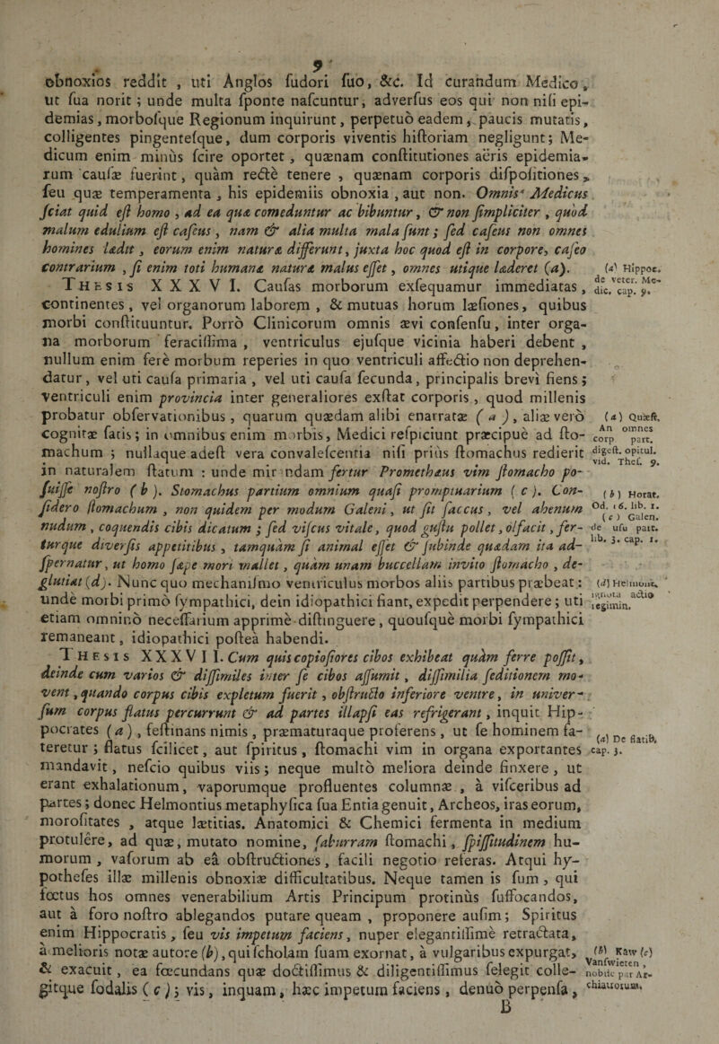 cup. (a) Quseft, An omnes corp part. * ^ obnoxios reddit , uti Anglos fudori fuo, Scc. Id curandum Medico, ut Tua norit; unde multa fponte nafeuntur, adverfus eos qui non nili epi- demias, morbolque Regionum inquirunt, perpetuo eadempaucis mutaris, colligentes pingentelque, dum corporis viventis hiftoriam negligunt; Me¬ dicum enim minus fcire oportet, quasnam conftitutiones aeris epidemia* rum 'caulae fuerint, quam rede tenere , quaenam corporis difpolitiones feu quae temperamenta , his epidemiis obnoxia , aut non. Omnis* Medicus Jciat cjuid efl homo , Ad ea qua comeduntur ac bibuntur, &amp; non Jimpliciter , quod malum edulium efi cafeus , nam &amp; alia multa mala funt; fed cafeus non omnes homines Udtt, eorum enim natura differunt^ juxta hoc quod eji in corpore, cafeo Contrarium , fi enim toti humana natura malus ejfet, omnes utique laderet (a). Hlppoc. Thhsis XXXVI. Caufas morborum exfequamur immediatas, continentes, vel organorum laborem , &amp; mutuas horum laeliones, quibus morbi condicuuntur. Porro Clinicorum omnis aevi confenfu, inter orga¬ na morborum feracillima , ventriculus ejufque vicinia haberi debent , nullum enim fere morbum reperies in quo ventriculi affediio non deprehen¬ datur , vel uti caufa primaria , vel uti caufa fecunda, principalis brevi fiens; ventriculi enim provincia inter generaliores exdat corporis, quod millenis probatur obfervationibus, quarum quaedam alibi enarratae (a J, aliae vero cognitae fatis; in omnibus enim morbis, Medici refpiciunt praecipue ad fto- machum ; nullaque aded vera convalelcenria nili priiis ftomachus redierit in naturalem flatum : unde mir ndam/enwr Promethaus vim flomacho po- fuijfe noflro ( b ). Stomachus partium omnium quafi promptuarium ( c), Con~ (jj Horat. Jidero (lomachum , non quidem per modum Galeni ^ ut Jit faccus, vel ahenum nudum ^ coquendis cibis dicatum ; fed vifcus vitale y quod gujiu pollet y olfacit y fer- de ufu patt. iurque diverjis appetitibus , tamquam Ji animal ef et jubinde quadam ita ad- ^ fpernatur ^ ut homo Jape rnort mallet, quam unam buccellam invito Jiomacho , de- glutiat {dj. Nunc quo mechani/nio veniriculus morbos aliis partibus praebeat: unde morbi primo fympathici, dein idiopathici fiant, expedit perpendere; uti etiam omnino necelTariuin apprime dillinguere, quoulque morbi fympathici remaneant, idiopathici poftea habendi. Thesis XXXVII. Cum quis copiofores cibos exhibeat qukm ferre pojjit, deinde cum varios &amp; diffimiles inter fe cibos ajfumit, dijfimilia feditionem mo¬ vent ^quando corpus cibis expletum fuerit, obJiruSio inferiore ventre y in univer-, fum corpus flatus percurrunt &amp; ad partes illapji eas refrigerant y inquit Hip¬ pocrates (a) y fertinans nimis, praematuraque proferens, ut fe hominem fa- teretur ; flatus fcilicet, aut fpiritus , ftomachi vim in organa exportantes cap. 3. mandavit, nefeio quibus viis; neque multo meliora deinde finxere, ut erant exhalationum, vaporumque profluentes columnas , a vifeeribus ad partes; donec Helmontius metaphy fica fua Entia genuit, Archeos, iras eorum, morofitates , atque laetitias. Anatomici &amp; Chemici fermenta in medium protulere, ad quas, mutato nomine, (aburram ftomachi, fpijfuudlnem hu¬ morum , vaforum ab ea obflrudtiones, facili negotio referas. Atqui hy- pothefes illas millenis obnoxiae difficultatibus. Neque tamen is fum, qui foetus hos omnes venerabilium Artis Principum protinus fuffocandos, aut a foro noflro ablegandos putare queam , proponere aufim; Spiritus enim Hippocratis, feu vis impetum faciens, nuper eieganrilfime retra^fata, a melioris notas autore qui fcholam fuam exornat, a vulgaribus expurgat, &amp; exacuit, ea fcecundans quas dodtillimus &amp; diligentilfimus felegit colle- nobik pa^Ar- gitque fodalis (c)j vis, inquam, hasc impetum faciens, denub perpenfa, {d) Heliiioiii. n&gt;,riota acti® lejimin. W Dc fiatiB*