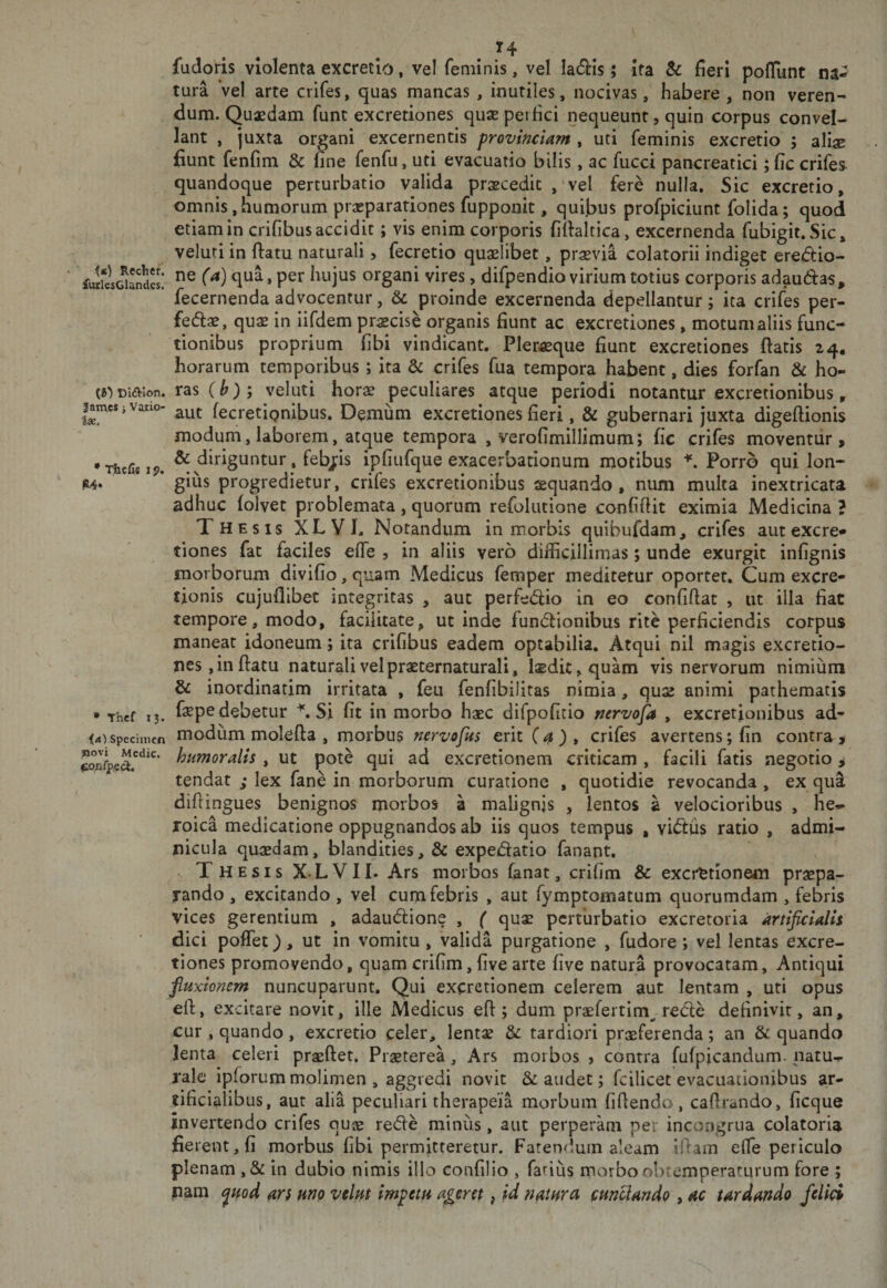 Ix. fucloris violenta excretlo, vel feminis, vel ladis; Ita &amp; fieri poflunt na¬ tura Vel arte crifes, quas mancas , inutiles, nocivas, habere, non veren¬ dum. Quasdam fune excretiones quas perfici nequeunt, quin corpus convel¬ lant , juxta organi excernentis provinciam , uti feminis excretio ; alix fiunt fenfim &amp; fine fenfu, uti evacuatio bilis, ac fucci pancreatici; fic crifes quandoque perturbatio valida prascedic , vel fere nulla. Sic excretio, omnis,humorum prxparationes fupponit, quifius profpiciunt folida; quod etiam in crifibus accidit; vis enim corporis fifialtica, excernenda fubigit.Sic, veluti in ftatu naturali, fecretio quaelibet, praevia colatorii indiget eredio- fuIiIsGiandes! organi vires, difpendio virium totius corporis ad^udas, fecernenda advocentur, &amp; proinde excernenda depellantur ; ita crifes per- feds, quae in iifdem praecise organis fiunt ac excretiones, motum aliis func¬ tionibus proprium fibi vindicant. Pleraque fiunt excretiones fiatis 24, horarum temporibus ; ita &amp; crifes fua tempora habent, dies forfan ho- Diaion. ras (^; veluti horx peculiares atque periodi notantur excretionibus, James i vano- fecretipnibus. Demum excretiones fieri, &amp; gubernari juxta digeftionis modum, laborem, atque tempora , verofimillimum; fic crifes moventur, •Thefisij?. ^^^^riguntur. febj:is ipfiufque exacerbationum motibus ^ Porro qui lon- i, giiis progredietur, crifes excretionibus aequando, num multa inextricata adhuc (olvet problemata, quorum refolutione confiftit eximia Medicina ? Thesis XLVJ. Notandum in morbis quibufdam, crifes aut excre- tiones fat faciles efie , in aliis vero difficillimas; unde exurgit infignis morborum divifio, quam Medicus femper meditetur oportet. Cum excre- tionis cujufllbet integritas , aut perfedio in eo confifiat , iit illa fiat tempore, modo, facilitate, ut inde fundionibus rite perficiendis corpus maneat idoneum; ita crifibus eadem optabilia. Atqui nil magis excretio¬ nes, in fiatu naturali vel praeternaturali, laedit, quam vis nervorum nimium &amp; inordinatim irritata , feu fenfibilitas nimia, quae animi pathematis » Thcf 13. fepe debetur Si fit in morbo haec difpofitio nervofa , excretionibus ad- (4) Specimen modum molcfia , morbus nervofus erit (a), crifes avertens; fin contra, , ut pote qui ad excretionem criticam , facili fatis negotio, tendat ; lex fane in morborum curatione , quotidie revocanda , ex qua difiingues benignos morbos a malignis , lentos a velocioribus , he^ roica medicatione oppugnandos ab iis quos tempus , vidus ratio , admi¬ nicula quaedam, blandities, &amp; expedatio fanant. V Thesis X LVII. Ars morbos fanat, crifim &amp; exerfetionem praepa¬ rando , excitando , vel cum febris , aut fymptomatum quorumdam , febris vices gerentium , adaudione , ( quae perturbatio excretoria artificialis dici poflet), ut in vomitu , valida purgatione , fudore ; vel lentas excre¬ tiones promovendo, quam crifim, five arte five natura provocatam. Antiqui fluxionem nuncuparunt. Qui excretionem celerem aut lentam , uti opus efi, excitare novit, ille Medicus efi; dum praeferrim^ rede definivit, an, cur , quando, excretio celer, lentae &amp; tardiori praeferenda; an &amp; quando lenta celeri praeftet. Praeterea, Ars morbos &gt; contra ffifpicandum. natu-r rale ipforum molimen , aggredi novit laudet; fcilicet evacuationibus ar¬ tificialibus, aut alia peculiari therapeia morbum fifienda , cafirando, ficque invertendo crifes quae rede miniis, aut perperam per incongrua colatoria fierent, fi morbus fibi permitteretur. Patentium aleam ifiam efle periculo plenam ,&amp; in dubio nimis illo confilio , farius morbo obtemperaturum fore ; pam ^uod ars uno velm impetu ageret, U natura fundando , ac tardando felici