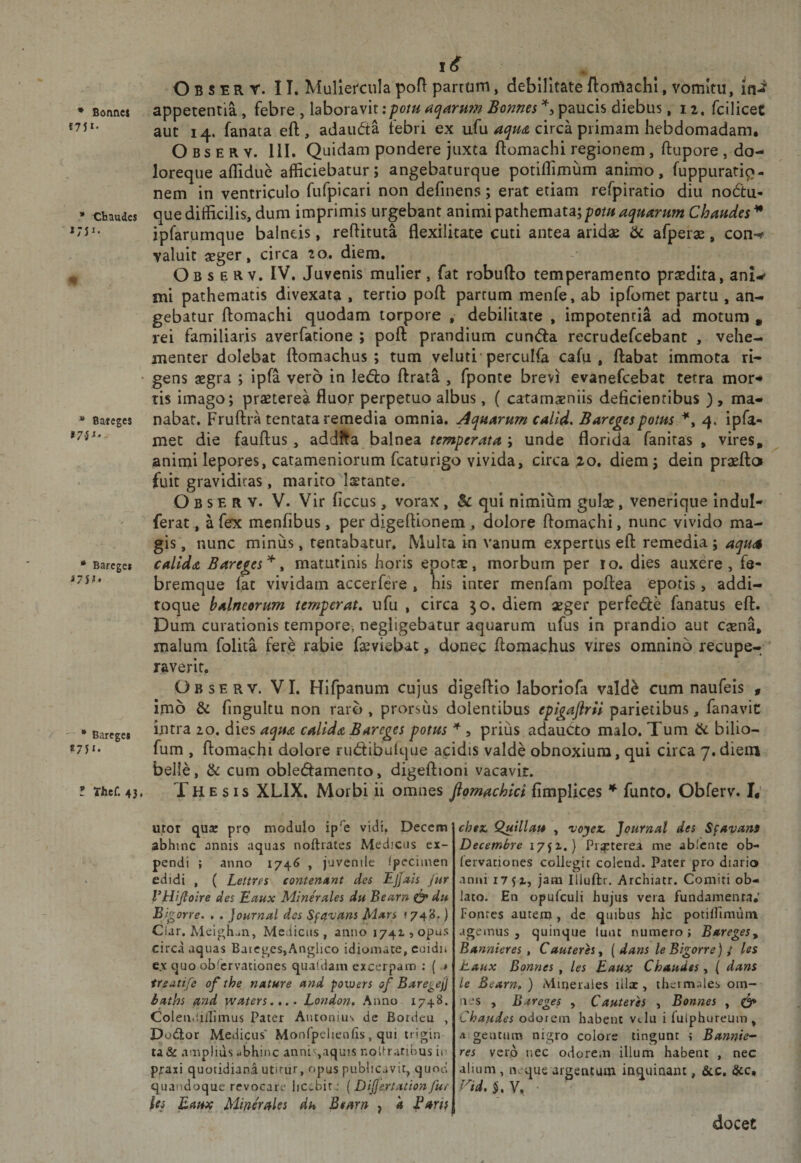 • Bonnci «751- • audes ' »75 J- * Bateges • Barcgcs «75^» '■ • Barcgcs *75i* ; Thcf. 43, O B s E R r. II. Muliercula pofi parram, debilitate ftomachi, vomitu, in- appetentia , febre , laboravit;poru aqarH?n Bonnes paucis diebus, 11. fciliceC aut 14. fanata eft , adaudta febri ex ufu circa primam hebdomadam. O Bs E R V. 111. Quidam pondere juxta ftomachi regionem, ftupore , do¬ loreque afliduc afficiebatur; angebaturque potiflimum animo, fuppurati^- nem in ventriculo fufpicari non definens; erat etiam refpiratio diu nodtu- que difficilis, dum imprimis urgebant animi pdiX\\ematr,pom aquarum Chaudes^ ipfarumque balneis, reftituta flexilitate cuti antea aridae &amp; afperae, con-^ valuit aeger, circa 20. diem. Ob s E R V. IV. Juvenis mulier , fat robufto temperamento praedita, ani-** mi pathematis divexata , tertio poft partum menfe, ab ipfomet partu , an¬ gebatur ftomachi quodam torpore , debilitate , impotentia ad motum , rei familiaris averfatione ; poft prandium cundia recrudefcebant , vehe¬ menter dolebat ftomachus ; tum veluti percuifa cafu , ftabat immota ri¬ gens aegra ; ipfa vero in ledto ftrata , fponte brevi evanefcebac terra mor¬ tis imago; praeterea fluor perpetuo albus, ( catamaeniis deficientibus ), ma¬ nabat. Fruftra tentata remedia omnia. Aquarum calid, Baregespotus 4, ipfa- met die fauftus, addfta balnea ; unde florida fanitas , vires, animi lepores, catameniorum fcaturigo vivida, circa ^o, diem; dein prasfto fuit graviditas, marito Isetante. O B s E R V. V. Vir ficcus, vorax, &amp; qui nimium gulx, venerique indul- ferat, a fex menfibus, per digeftionem, aoiore ftomachi, nunc vivido ma¬ gis , nunc miniis, tentabatur. Multa in vanum expertus eft remedia ; aqua calida Bareges^ ^ matutinis horis epotaE, morbum per ro. dies auxere, fe¬ bremque fac vividam accerfere , his inter menfam poftea epotis, addi- roque balneorum temperata ufu , circa 50. diem «ger perfe&lt;fte fanatus eft. Dum curationis tempore, negligebatur aquarum ufus in prandio aut caena, nialum folita fer,e rabie faeviebat, donec ftomachus vires omnino recupe¬ raverit. Observ. VI. Hifpanum cujus digeftio laboriofa vald^ cum naufeis , Imo &amp; fingultu non raro , prorsus dolentibus epigaflrii parietibus, fanavic intra 10. dies aqua calida Bareges potus , prius adauCto malo. Tum &amp; bilio- fum , ftomachi dolore rudtibuique acidis valde obnoxium, qui circa 7. diem belie, &amp; cum obledlamento, digeftioni vacavit. Thesis XLIX. Morbi ii omnes Jlomachici fimplices funto. Obferv. I; utor qujc pro modulo ip^c vidi, Deccra abhinc annis aquas noftiates Medicus ex¬ pendi ; anno 174^ , juvenile Ipeciinen edidi , ( Lettres conternant des EjJais Jur rHijloire des Ectux Minerales du Bearn ^ du Bigorre. . . Journal des Sf(t'^ans Mars »748.) Clar. Aleighan, Medicus, anno 1741, opus circa aquas Baie^es,Angiico idiomate, cuidi» c,x quo obfervationes qualdain excerpam ; {.* ireutife of the nature and poivers of BaregejJ baths and waters,,.. London, Anno 1748. Coleiiiiiilimus Pater Antonius de Bordeu , Do(^lor Medicus' Monfpehenfis , qui trigin ta &amp; amplius -bhinc annis,aquis noPraribus in praxi quotidiana utirur, opus publicavit, quod quandoque revocare lic&gt;;.bir: { DiJJertationfur Us Eaux Minerales dh Bearn j 'a faris chex. Q^illau , voyex Journal des Sfavans Decembre 17^1.) Pixterea me ablcnte ob- lervationes collegit colend. Pater pro diario anni I7 5 x, jam Iliuftr. Archiatr. Comiti ob¬ lato. En opufculi hujus vera fundamenta.' Fontes autem, de quibus hic potiffimuin agemus, quinque luat numero; Bareges^ Bannieres , Cauteres^ { dans le Bigorre) s les Jbaux Bonnes , les Eaux Chaudes, ( dans le Bearn, ) Mioeraies illa:, thcimales om¬ nes , Bareges , Cauterh , Bonnes , Chaudes odorem habent vtlu i fulphureum , aigentum nigro colore tingunt ; Bannie^ res vero nec odorem illum habent , nec alium , neque argentum inquinant, &amp;c, &amp;c. rid,§,Y, • docet