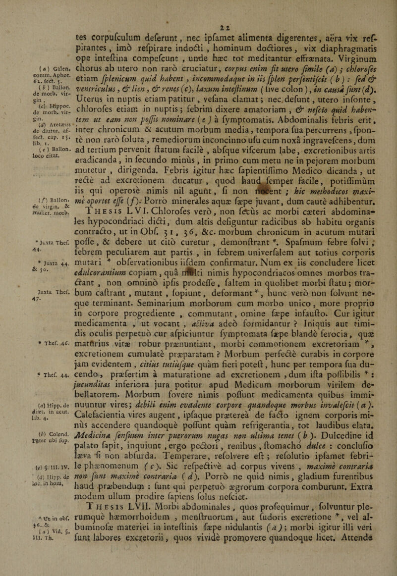 (4) Galcn. comm. Aphor, 6i. {ccl. 5. (l&gt; ) Ballon. de morb. Vir¬ gin , (f) Rippoc. de morb. Vir¬ gin. (J) Aretarus de diutur. af- fed. cap. 15. lib. I, ( e ) Ballon. loco citat. (/) Ballon. de virgia. &amp; mulier, morb. Juxta Tlief. 44- • Juxta 44. &amp; 50. Juxta Thcf. 47- ♦ Thef. 4&lt;J- ^ Thcf. 44. {a) Hipp. de diret. in acut. lib. 4. {b) Colcnd. Pater ubi fup. (&lt;r) § III.IV. id) Hipp. djc loc. in hoin. * Ut in obf. }6. &amp; (4) Vid. §. m. Th. tes corpufculum deferunt, nec ipfamet alimenta digerentes, aera vix ref- plrantes, im6 refpirare indodi , hominum dodiores, vix diaphragmatis ope inteftina compefcunt , unde hxc tot meditantur efFraenata. Virginum chorus ab utero non raro cruciatur, corpus enim fit utero fimlle (a); chlorofes etiam fplenkum quid hahent, incommodaque in iis fplen perfentifcit (b): fed &amp; ventriculus, &amp; Ikn , &amp; renes (c)y laxum intefiinum (live colon), in causa fiunt (d)^ Uterus innuptis etiam patitur , vefana clamat; nec. defunt, utero infonte , ch!orofes etiam in nuptis; febrim dixere amatoriam , &amp; nefcio quid haben-^ tem ut eam non pojfis nominare {e ) a fymptomatis. Abdominalis febris erit, inter chronicum &amp;c acutum morbum media, temporafuapercurrens ^fpon- te non raro folura , remediorum inconcinno^ufu cum noxa ingravefcens, dum ad tertium pervenit ftatura facile , abfque vifcerum labe, excretionibus artis eradicanda, in fecundo miniis, in primo cum metu ne in pejorem morbum mutetur , dirigenda. Febris igitur haec fapientiffimo Medico dicanda , ut rede ad excretionem ducatur , quod haud femper facile, potiffimum iis qui operose nimis nil agunt, fi non ilScent ; hic methodicos maxi¬ me oportet ejfe (/). Porro minerales aquae faepe juvant, dum caute adhibentur. Thesis L VI. Chlorofes vero, non fa:us ac morbi caeteri abdomina¬ les hypocondriaci didi, dum altis defiguntur radicibus ab habitu organis contrado, ut in Obf. 31, 3&lt;j, &amp;c. morbum chronicum in acutum mutari pofTe, &amp; debere ut cito curetur , demonftrant ^ Spafmum febre folvi ; febrem peculiarem aut partis , in febrem univerfalem aut totius corporis mutari obfervationibus iifdem confirmatur. Num ex iis concludere licet edulcorantium copiam , qua nralti nimis hypocondriacos omnes morbos tra¬ dant , non omnino ipfis prodefle, faltem in quolibet morbi flatu; mor¬ bum caflrant , mutant , fopiunt, deformant , hunc vero non foivunt ne¬ que terminant. Seminarium morborum cum morbo unico, more proprio in corpore progrediente , commutant, omine fepe infaufto. Cur igitur medicamenta ut vocant , aSiiva adeo formidantur ? Iniquis aut timi¬ dis oculis perpetuo cur afpiciiintur fymptomata faepe blande ferocia, quae matftrius vitae robur praenuntiant, morbi commotionem excretoriam , excretionem cumulate praeparatam ? Morbum perfede curabis in corpore jam evidentem , citius tutiufquc quam fieri potefl, hunc per tempora fua du¬ cendo., praefertim a maturatione ad excretionem ,dum ifla polfibilis : jucunditas inferiora jura potitur apud Medicum morborum virilem de¬ bellatorem. Morbum fovere nimis poITunt medicamenta quibus immi¬ nuuntur vires; debili enim evadente corpore quandoque morbus invalefcit (a). Calefacientia vires augent, ipfaque praeterea de fado ignem corporis mi¬ nus accendere quandoque pofTunt quam refrigerantia, tot laudibus elata, Medicina fenfimm inter puerorum nugas non ultima tenet (b Dulcedine id palato fapit, inquiunt , ergo pedori, renibus , flomacho dulce : conclufio lasva 'fi non abfurda. Temperare, refolvere eft ; refolutio ipfamet febri¬ le phiEnomenum ( c). Sic refpedive ad corpus vivens , maxime contraria non fiunt maxime coruraria (d). Porro ne quid nimis, gladium furentibus haud pr^b^ndum : funt qui perpetuo aegrorum corpora comburunt. Extra modum ullum prodire fapiens folus nefciet. Thesis LVII. Morbi abdominales , quos profeqiiimur, folvuntur ple¬ rumque haemorrhoidum , menftruorum, aut fudoris excretione , vel al- buminofae materiei in inteflinis faepe nidulantis (a); morbi igitur illi veri fuat labores exci;etQrii, quos vivide promovere quandoque licet. Attende