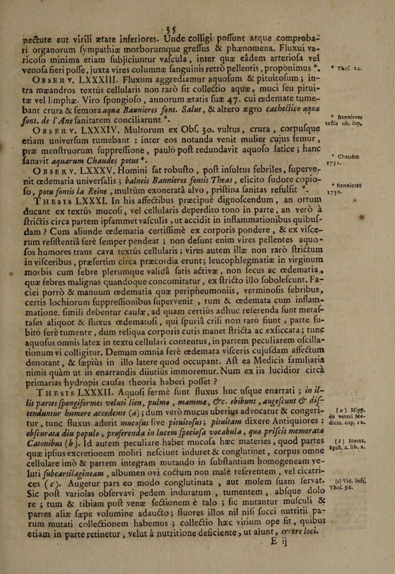 5 5 «ut virlli «tate Inferiores. Unde colligi pofTunt atque comproba¬ ri organorum fympathiae morborumque greflus &amp; phaenomena. Fluxui va- ricofo minima etiam fubjiciuntur vaicula, inter quae eadem arteriofa vel venofa fieri pofle, juxta vires columnae fanguinis retro pellentis, proponimus Observ, LXXXIII. Fluxum aggrediamur aquofum &amp; pituitofum; in¬ tra maeandros textus cellularis non raro fit collectio aquae 9 muci feu pitui¬ tae vel limphae. Viro fpongiofo , annorum aetatis fuae 47. cui oedemate tume¬ bant crura &amp; femora Baunieres fonu Salftt, &amp; altero aegro cache^ico fonude /’^;^irfanitatem conciliarunt Observ. LXXXIV. Multorum ex Obf. 30. vultus, crura, corpufque otiam univerfum tumebant : inter eos notanda venit mulier cujus femur, prae menftruorum fuppreflione, paulopoftredundavit aquofo latice; hanc lanavit aquarum Chaudts potus Observ. LXXXV. Homini fat robufto , pofl: infultus febriles, fuperycr nit cedematia univerfalis; balneis Bannkres fontis 'Tloeas, elicito fudore copio- fo, potu fontis la Reint , multum exonerata alvo , priftina fanitas refulfit Thesis LXXXI. In his affedibus praecipue dignofcendum, an ortum ducant ex textus mucofi, vel cellularis deperdito tono in parte, an veio a ftridis circa partem ipfammet vafculis jUt accidit in inflammationibus quibuf- dam ? Cum aliunde cedematia certiflime ex corporis pondere , &amp; ex vifce- rum refiftentia fere femper pendeat ; non defunt enim vires pellentes aquo- fos humores trans cava textus cellularis: vires autem ill^ non^ raro ftridtum in vifceribus, praefertim circa praecordia erunt; leucophlegmatiae in virginum morbis cum febre plerumque valida faris a&lt;5tivae, non fecus ac cedematia^ quae febres malignas quandoque concomitatur, ex fl:ri&lt;5i:o illo fobolefcunt. Fa¬ ciei porro &amp; manuum cedematia quae peripheumoniis, verminofis febribus, certis lochiorum fuppreflionibus fupervenit , tum &amp; oedemata cum inflam¬ matione, fimili debentur caulae, ad quam certius adhuc reterenda funt metaf* tafes aliquot &amp; fluxus oedemacofi , qui fpuria crili non raro fiunt , parte fu- bito fere tumente, dum reliqua corporis cutis manet ftridta ac exficcata; tunc aquofus omnis latex in textu cellulari contentus, in partem peculiarem ofcilla- tionum vi colligitur. Demum omnia fere oedemata vifceris cujufdam affeftum denotant, &amp; faepius in illo latere quod occupant. Afl: ea Medicis familiaria nimis quam ut iis enarrandis diiutiiis immoremur.Num ex iis lucidior circa primarias hydropis caufas theoria haberi poflet ? Thesis LXXXII. Aquofi ferme funt fluxus huc ufque enarrati ; inil^ lis partes jpongiformes veluti lien^ pulmo , mamma ^ ebibunt, augefcunt ^ dijf tenduntur humore accedente (a); dum vero mucus uberiys advocatur &amp; congeri¬ tur , tunc fluxus aderit ynucofus live pituitofus\ pituitam dixere Antiquiores : obfcurata diu populo, proferenda in lucem fpeciofa vocabula, qu&amp; prifcis memorata Catonibus (b)» Id autem peculiare.habet mucofa haec materies, quod partes quae ipfius excretionem moliri nefciunt induret &amp; conglutinet, corpus omne cellulare'imb &amp; partem integram mutando in fubftantiam homogeneam ve- luti fubcartilagineam , albumen ovi codlum non male referentem , vel cicatri¬ ces (c). Augetur pars eo modo conglutinata , aut molem fuam fervat. Sic pofl: variolas obfervavi pedem induratum , tumentem , abfque dolo re ; tum &amp; tibiam pofl: venae fe(5iionem e talo ; fic mutantur mufculi partes aliae faepe volumine adaudto; fluores illos nil nifi fucci nutritii pa¬ rum mutati coUeiflionem habemus ; collefiio hxc viriurn ope fit, quibus etiam in parte retinetur, velut a nutritione deficiente &gt; ut aiunt, errore locu E ij • Tkcf. tz. * Banniffos tcftis ub. fup. * Chaudcs J7SI. * Bannierej (a) Hipp. de veteri Me- dicin. cap, i i. (b) Horat, Epift. i. lib. X. (f) Vid. infr^ Thef.