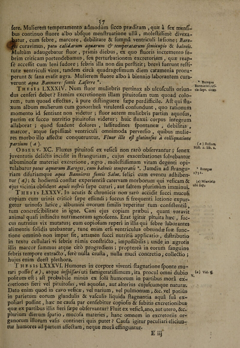 • Bafege* Bannicres.tef- (&lt;t ) Balloffe Hift. 1. lib. X, * Baregas i7ji. ii fere. Muliererh temperamento admodum ficco praeditam , quae a fex men{i- bus continuo fluore albo abfque menftruatione ull^, itioleftiflime divexa- iatur, cum febre, marcore, debilitate &amp; fumma ventriculi laefione; Bare^ curavimus, p&amp;m calidarum aquarum &amp; temperatarum femkupio &amp; balneis. Multum adaugebatur fluor, primis diebus, ex quo fluoris incremento fe¬ brim criticam portendebamus, feu perturbationem excretoriam , quae reap- fe acceflit cum leni fudore ; febris illa non diu perftitit; brevi fuerunt refli- tutae ventriculi vires, tandem circa quadragefimum diem catamenia proru¬ perunt &amp; fana evafit aegra. Mulierem fluore albo a biennio laborantem cura¬ verunt aqua Banmere ^ fontis Laferre Thesis LXXXIV. Num fluor muliebris pertinax ab ulcufculis oriun- SprcS dus cenferi debet ? Etenim excretionem illam pituitofam tum quoad colo¬ rem, tum quoad efferius, a pure diftinguere faepe perdifficile. Aftquiflu- xum album mulierum cum gonorrhea virulenta confundunt, quo rationum momento id fentiant non videtur j fluor autem muliebris partim aquofus, partim ex fucco nutritio pituitofus videtur; huic fluxui corpus integrum allaborat ; quod fuadent dolores , laffitudines fpontaneae , debilitas , marcor, atque faBpiffime ventriculi omnimoda perverfio , quibus mulie¬ res morbo illo affedae conqueruntur. Fluor ille efi glutinofus d colliquatkne partium {a). Obsert. XC. Fluxus pitultofi ex vefica non raro obfervanturfenex juventutis delidis incidit in ftranguriam, cujus exacerbationes folvebantur albuminofae materiei excretione, asgro , moleftiffimam vitam degenti opi- tvdzbsizurpotm aquarum Bareges^ cum balneis temperatis Jamdiu ad flrangu- riam difuriamque aqua Bannieres fontis Salut, felipi cum eventu adhiben¬ tur ( ; &amp; hodierna conflat experientia catervam morborum qui veficam &amp; (rt)MiaTici» ejus vicinia oblident aquis noftris faepe cu^rari ^ aut faitem plurimum imminui. Thesis LXXXV. In acutis &amp; chronicis non raro accidit fucci mucofi copiam cum urinis critice fepe effundi; fuccus fi frequenti lotione expur¬ getur urinofo latice , albumini ovorum fimilis reperitur tum confiflentia, tum concrefcibilitate in igne. Gani ejus copiam praebui , quanl voravit animal quafi inflindu nutrimentum agnofcens. Erat igitur pituita ha^c , fuc¬ cus nutritius vix mutatus; eum copiofum reperi in illis qui febre laborantes alimentis folidis utebantur, tunc enim etfi ventriculus obeundaefu« func¬ tione omnino non impar fit, attamen fucci nutritii applicatio-, diflributio in textu cellulari vi febris nimis conflritflo,. impoffibilis; unde in aegrotis illis marcor fummus atque cito progrediens; propterea in eorum fanguin® febris tempore extra&lt;flo , fere’nulla crufla , nulla muci concretio, colledio ; hujus enim- deefl plethora.. T H F s is LXXXVL Humores in corpore viventi ftagnatione fponte mu¬ tari poffef a) , atque infpijfariuzi famigeratiffimum,ita procul omni dubio pofitum= eft y aft probabile miniis ex fola humorum in partibus mora ex- cretiones fieri vel pituitofas , vel aquofas, aut alterius cujufcumque naturae. Dato enim, quod in cavo veficae, vel narium, vel pulmonum ,.&amp;c. vel potius in parietum eorum- glandulis &amp; vafculis- liquida flagnantia aqua fua ex¬ poliari poffint, haec ne caufa par cenfebitur eopiofis &amp; fubitis excretionibus- quae ex partibus illis fieri faepe obfervantur? Fluit ex vefica,ano, aut utero, &amp;c. plurium dierum fpatio, mucofa materies, hanc omnem in excretoriis or¬ ganorum illorum vafis contineri quis putet? Caufa igitur peculiari eliciun¬ tur humores ad {)artem affe(flam, neque mora effinguntur. E u) V. (a) Vid. S