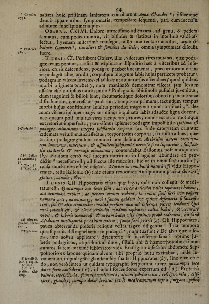 • Ckaudes tyii. * Catatcres 183 ®.- ^4jSydenhani. .( b) DalU&gt;n i^e Arthiitid p. 51. * Thef. 36. t ■ Thcl. 74, 14 Hippec. praedici, lib 1. &lt;cap. 7. '‘Thcf, 100. (b) Dc affc£^. j cap. }J. (c) ihid, ( a) Vid. Heifter Chi- _ , 54 . nabat; huic priftinatn (anitatem conciliarunt Chaudes *; ilfdemque denub apparentibus fymptomatis , tempeiiaw fequenti, pari cum fuccefTu adhibitae funt ipfaemet aquse- Observ. CXLVI. l5olore atrociffimo ad coxam, ad genu, &amp; pedeni tentatus, cum pedis tumore, vir biliofus &amp; flatibus in inteftinis valde af¬ fectus , hyemem miferrime tranfegit, nullo non tentato auxilio, atjims &amp; b^neis Camerh , Laralkrc &amp; fontaine Bois, omnia fymptomata' difcufla. tuere. ^ . - T H E s I s CL Perhibent Obferv. illae , vifeerum vires mutatas, quae poda¬ grae ovum ponunt; crefeie &amp; explicatur difpofitio haec a vifeeribus ad infe¬ riora cruris defeendens, podagrae praebet lineamenta , praecordiorum etiam in podagra labe.s prodit, corpufque integrum labis hujus particeps probatur &gt; podagra in vifcera faeviensjvel ad haec ut aiunt rurfus afeendens ( quod quidem morbi originem praebet ) , num manifefto demonftrat vifcera jam leviter affeCta elTe ab iptius morbi initio ? Podagra in libidjnofis pullulat juvenibus, dum fanguinei &amp; biliofi funt, rheumaticifque doloribus obnoxii; membranae diftrahuntur , concrefeunt paulatim , tempus en primum ; fecundum tempus morbi hujus conflituunt infultus periodici magis aut minus ordinati 3 de»* mum vifcera ipfamet magis aut minus inquinata labis adauClx figna docent, nec queunt poft infultus vires recuperare priores; omnis excretio motulque excretorius imperfecta ; paroxifmus ipfemet podagrx impoflibilis efi. fodagrA alimentHm tntegra fubflantla corporis (^)* Inde catervatim oriuntur oedemata vel aflhmatici affeCtus, torpor totius corporis , fcorbutica lues, quae tertium podagrx gradum comitari non delinunt. Arthriiim autem continendi um humorem ^mucofum , &amp; afflmilem^fuhflantlA nervofe fi ea liquaretur, fuhftanf tia tendinofie dr nervofie alimentuns, contendebat Ballonius pofl: antiquiores (b). Pituitam certo vel fuccum nutritium in fanguine abundare ex prx- diCtls necefllim eft ; aft fuccus ille mucofus, hic ut in omni fere morbo f, caufa morbi non efl: fed effeCtus. Mucum in omnibus k natura ejfe vidit Hippo¬ crates , tefte Ballonio (b); hip etiam revocanda Antiquiorum placita de rore'^' glutine , cambio , &amp;c» ... Thesis CII. Hippocratis effata qnx lego, quis non collegit &amp; medi¬ tatus efl: ? Quicumque aut fenes fiunt, aut circa articulos callos tophaceps habent,. aut arumnose vivunt ^ ac ficcam alvum habent ^ hi omnes fianl fieri non pojfiunt humana arte , quantum ego novi &gt; fanant quidem hoc optime djfienteria fitfiuccejfie^ rint ,fied &amp; alia eliquationes valde pro fiunt qua ad infiernas partes tendunt,. Qui vero juvenis eft, 0^ circa articulos nondum tophaceos callos habet, 66 accurate' vivit , dr laboris amans eft, dr alvum habet vita ihftituto probi cedentem, hicfiani Medicum intelligentia praditum naUus, fianusfieri poterit {a). Oh Hippocrates, pauca obfervanda pofteris reliquit veftra fagax diligentia ! Tria tempora, qux fuperius diftinguebamusin podagra^, num tua funt ? De alvo qux aTe- ris, fine noftris applicare ; dyfenterix fi fuccefferint fanari optime ju¬ betis podagricos, atqui horum duos, fiftula ani &amp; hxniorrhoidibus fi non curatos faltem • maxime fublevatos vidi. Erat igitur affeCtum abdomen. Sup-* poficorio ex fapoiie quidam alyum (ibi proprio nutu excitabat , unde le¬ vamentum in podagra; glandem hic fuadet Hippocrates (b) , lino qux cru¬ do , non vero linteo ut quidam typographi ferip^erunt urere quocumque loca dolor fiorte confiederit ( c) y id apud Recentiores expertum eft ( d), Prxterea balnea ,tepefia5lgrist i fomenta emollientia ^ alvum fubducentia , refrigerantia , clifi* feres, glandes^ cumque dolot levam fuerit medie mentum Infr a purgans, pofiekt'