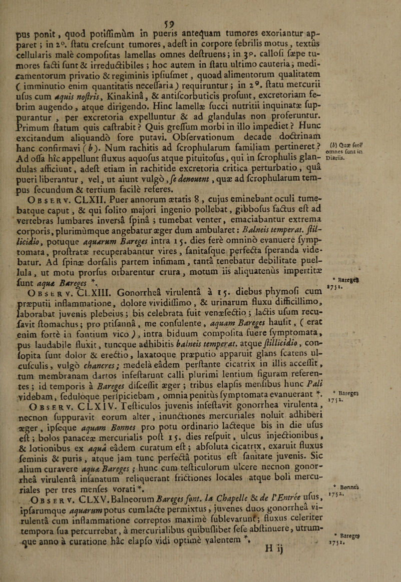 59 pus ponit, quod potlffimum in pueris antequam tumores exoriantur ap¬ paret ; in 2^^. ftatu crefcunt tumores, adeft in corpore febrilis motus, textus cellularis male compofitas lamellas omnes deftruens; in jp. calloli faspe tu¬ mores fa(5i:ifunt&amp; irredu(5bibiles; hoc autem in flatu ultimo cauteria i medi¬ camentorum privatio &amp; regiminis ipfiufmet, quoad alimentorum qualitatem ( imminutio enim quantitatis necelTaria) requiruntur ; in 2®. ftatu mercurii ufus cum noftrisy Kinakina, &amp; antifcorbuticis profunt, excretoriam fe¬ brim augendo, atque dirigendo. Hinc lamellae fucci nutritii inquinatae fup- purantur , per excretoria expelluntur &amp; ad glandulas non proferuntur. Primum ftatum quis caftrabit ? Quis grefTum morbi in illo impediet ? Hunc excitandum aliquando fore putavi. Obfervationum decade do&lt;ftrinam hanc confirmavit^). Num rachitis ad fcrophularum familiam pertineret? Ad ofta hic appellunt fluxus aquofus atque pituitofus, qui in fcrophulis dulas afficiunt, adeft etiam in rachitide excretoria critica perturbatio, qua pueri liberantur , vel, ut aiunt vulgb denautm , quae ad fcrophularum tem¬ pus fecundum &amp; tertium facile referes. O B s E R V. CLXII. Puer annorum aetatis 8 , cujus eminebant oculi tume- batque caput, &amp; qui folito majori ingenio pollebat, gibbofus fadus eft ad vertebras lumbares inversa fpina ; tumebat venter, emaciabantur extrema corporis, plurimumque angebatur aeger dum ambularet; Balneis temperat, ftil- licidio, potuque aquarum Bareges intra 15. dies fere omnino evanuere fymp- tomara, proftratae recuperabantur vires, fanitafque p^rfe&lt;5la fperanda vide¬ batur. Ad fpinae dorfalis partem infimam, tanta tenebatur debilitate puel¬ lula , ut motu prorfus oroarentur crura, motum iis aliquatenus impertitje funt aqua Bareges OBSbRV. CLXIII. Gonorrhea virulenta a 15. diebus phymofi cum praeputii inflammatione, dolore vividillimo , &amp; urinarum fluxu difficillimo, laborabat juvenis plebeius; bis celebrata fuit venaefe(5tio; la(5lis ufum recu- jfavit ftomachus; pro ptifanna, me confulente , aquam Bareges haulit, ( erat enim forte in fontium vico ), intra biduum compolita fuere fymptomata, pus laudabile fluxit, tuncque adhibitis balneis temperat, ftillicidio, con- (opita funt dolor &amp; eredtio, laxatoque praeputio apparuit glans fcatens ul- cufculis 9 vulgo chaneres i medela eadem perflante cicatrix in illis acceflit, tum membranam dartos infeftarunt calli plurimi lentium figuram referen¬ tes ; id temporis a Bareges diCceffit aeger ; tribus elapfis menfibus hunc Pali videbam, fedulbque perlpiciebam , omnia penitus fymptomata evanuerant Observ. CLXIV. Tefticulos juvenis infeftavit gonorrhea virulenta, necnon fuppuravit eorum alter, inundliones mercuriales noluit adhiberi «ger, ipfeque aqu^mi Bonnes pro potu ordinario ladleque bis in die ufus eft; bolos panaceae mercurialis poft 15. dies refpuit, ulcus injedlionibus, &amp; lotionibus ex aqua eadem curatum eft ; abfoluta cicatrix, exaruit fluxus feminis puris , atque jam tunc perfedla potitus eft fanitate juvenis. Sic iilium curavere aqua Bareges; hunc cum tefticulorum ulcere necnon gonor- xhea virulenta infanatum reliquerant fridtiones locales atque boli mercu- riales per tres menfes vorati ^. O B s E R V. C LX V. Balneorum Bareges font, la Chapelle &amp; de VEntree ufus, ipfarumque aquarumpotus cumlade permixtus, juvenes duos gonorrhea vi¬ rulenta cum inflammatione correptos maxime fublevarunf; fluxus celeriter tempora fua percurrebat, a mercurialibus quibuflibet fefe abftinuere, utrum¬ que anno a curatione hac elapfo vidi optund yalentem (h) Quas fere omnes funt in Diariis. * Btregct 1751. * Bareges i75t. * Bonnes i75i. * Baregcf 175*.