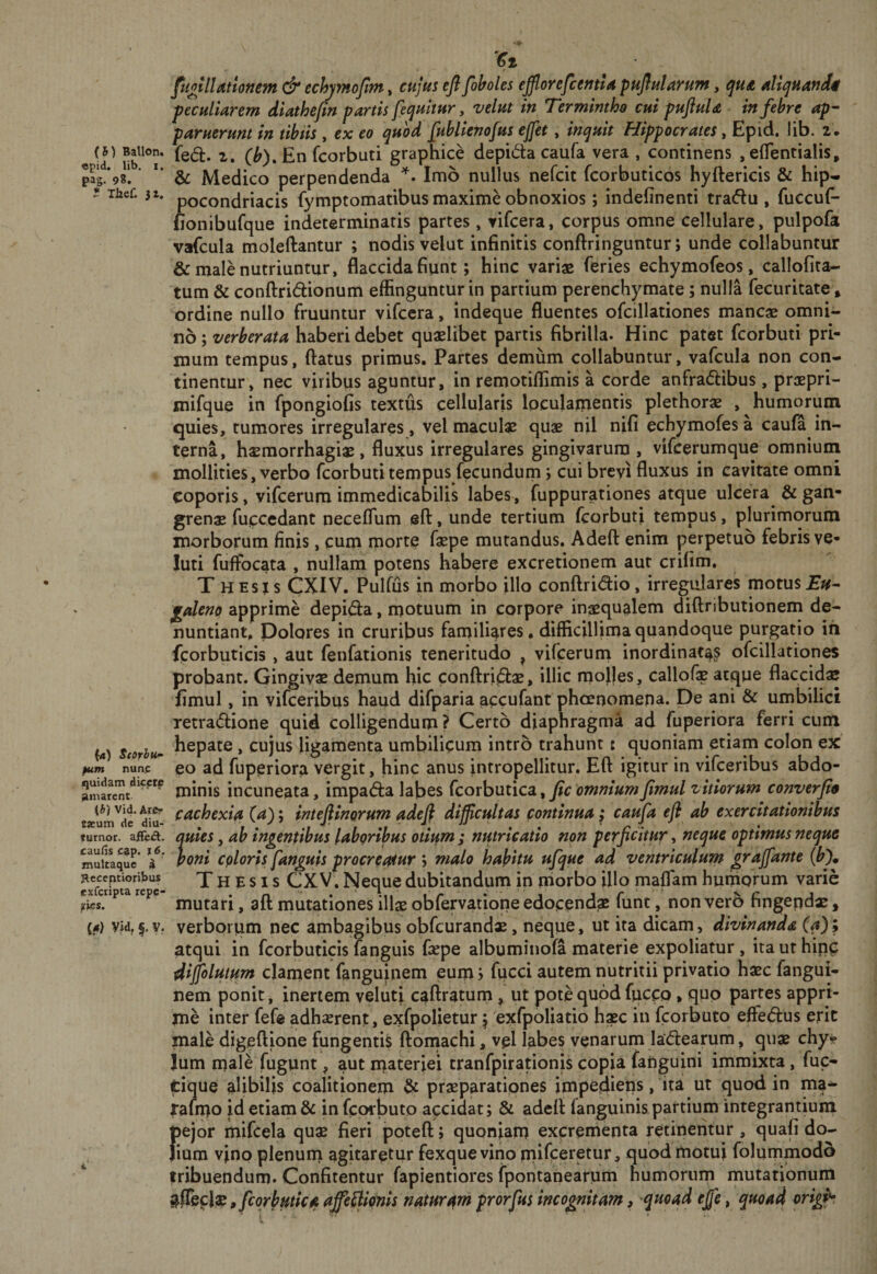 «pid. lib, I. pag. 98. * Thef. (4) SfOrhu^ pum nun.c quidam dicere amarent (b) Vid. Arer tjcum de diu- turnot. af&amp;ct. cauHs cap. r 6. mulcaque d JReceptioribus exferipta repe- rtes. (4) Vid, f. y. 4.' Ct, fiotlUtlonem &amp; echymofim, cujui eftfoholes eJflorefcemU pHjiularum, quA dlquandi peculUrem diathefin partis [equitur, velut in Termintho cui puftuU in febre ap- paruerunt in tibiis , ex eo quod [ublienofus ejfet, inquit Hippocrates ^ Epid. lib. 2. Medico perpendenda Imo nullus nefeie fcorbuticos hyftericis &amp; hip^ pocondriacis fymptomatibus maxime obnoxios; indefinenti tra(5lu , fuccuf- fionibufque indeterminatis partes, vifeera, corpus omne cellulare, pulpofa vafcula moleftantur ; nodis velut infinitis conftringuntur; unde collabuntur &amp; male nutriuntur, flaccida fiunt; hinc variae feries echymofeos, callofita- tum &amp; conftridionum effinguntur in partium perenchymate; nulla fecuritate» ordine nullo fruuntur vifeera, indeque fluentes ofcillationes mancae omni¬ no ; verberata haberi debet quaelibet partis fibrilla. Hinc patet feorbuti pri¬ mum tempus, flatus primus. Partes demiim collabuntur, vafcula non con¬ tinentur, nec viribus aguntur, in remotiffimis a corde anfradlibus, praepri- mifque in fpongioGs textus cellularis loculamentis plethorae , humorum quies, tumores irregulares, vel maculae quae nil nifi echymofes a caula in¬ terna, h$morrhagi$ , fluxus irregulares gingivarum , vifcerumque omnium mollities, verbo feorbuti tempus fecundum; cui brevi fluxus in cavitate omni coporis, vifcerum immedicabilis labes, fuppurationes atque ulcera^ &amp; grenae fuccedant neceflum efl, unde tertium feorbuti tempus, plurimorum morborum finis, cum morte faepe mutandus. Adefl enim perpetuo febris ve* luti fuffocata , nullam potens habere excretionem aut crifim. T HEsjs eXIV. Pulfus in morbo illo conflrid:io, irregulares motus faleno apprime depida, motuum in corpore inaequalem diflrjbutionem de¬ nuntiant. Dolores in cruribus fan)iliares. difficillima quandoque purgatio ih fcorbuticis , aut fenfationis teneritudo , vifcerum inordinatae ofcillationes probant. Gingivae demum hic conflridae, illic rnojles, callofe atque flaccidae fimul, in vifeeribus haud difparia accufant phoenomepa. De ani &amp; umbilici xetradione quid colligendum? Certo diaphragma ad fuperiora ferri cum hepate , cujus ligamenta umbilicum intro trahunt i quoniam etiam colon ex eo ad fuperiora vergit, hinc anus intropellitur. Efl igitur in vifeeribus abdo¬ minis incuneata, impada labes (corhutica,, fic omnium Jimul vitiorum converjte cachexia (a); intefiinorum adeji difficultas continua ^ caufa efi ab exercitationibus quies, ah indentibus labgribus otitim ; nutricatio non perficitur, neque optimus neque poni cploris [anguis procreatur ; malo habitu u[que ad ventriculum graffante (b% Thesis CX V. Neque dubitandum in iriorbo illo maflam humorum varie mutari, aft mutationes illas obfervatiope edocendae funt, non ver5 fingepdae, verborum nec ambagibus obfcurandae, neque, ut ita dicam, divinanda (a); atqui in fcorbuticis languis fiepe albuminofa materie expoliatur , ita ut hip^ dijjoltftttm clament fanguinem eum; fucci autem nutritii privatio haec fangui- nem ponit, inertem velut} caflratumut pote quod fucco, quo partes appri¬ me inter fefe adhaerent, exfpolietur; 'exfpoliatio bxc in fcorbuto effedus erit male digeflione fungentis floinachi, vel labes venarum ladearum, quae chy? Ium male fugunt, aut niateriei tranfpirationis copia fanguini immixta, fuc- tique alibilis coalitionem ^ praeparationes impedieps, ita ut quod in ma* raimo id etiam &amp; in fcorbuto apeidat; &amp; adefl languinis partium integrantium fiejor mifcela qu^ fieri potefl; quoniam excrementa retipentur, quafi do- ium v}no plenum agitaretur fexque vino mifceretur, quod motui folupimodo tribuendum. Confitentur fapientiores fpontanearum humorum mutationum p [corbmica affe^liqnis naturam prorfits incognitam, ^quoqd effe, quoad origh