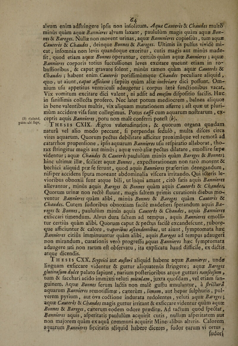 (h) Calend. j)atcr ubi fupr. ^4 alvum enim adftringere ipfis non Infolituni, Cauteres ScC haud e s nMihS' minus quam aquas Bannkres alvum laxant ^ paululum magis quam aquas Bon^ nes &amp; Bareges, Nullae non movent urinas, aquae Barmnieres copiofius, tum aquaB Cauterh &amp; Chaudes &gt; deinque Bonnes &amp; Bareges. Ultimis iis pulfus vivide mi¬ cat , infomnia non levis quandoque exoritur, cutis magis aut minus made¬ fit, qiiod etiam aquae operantur, certius quam Bannkres; aquae Bannkres corporis totius fuccufliones leves excitare queunt etiam in ro- buftioribus, &amp; caput gravare folent, minus tamen quam aquae Cauteres 8c Chaudes; bsibont enim Cauteres potiflimumque Chaudes peculiare aliquid, &lt;juo, ut siiunt,caput afficiunt; faspius quam aliae inebriare dici pofTunt. Om¬ nium ufu appetitus ventriculi adaugetur; corpus Jaete funidionibus vacat. Vix vomitum excitare dici valent, ni adfit ad difpofitio facilis. Haec in faniflimis colledla profero. Nec latet potum mediocrem , balnea aliquot in bene valentibus multis, vix aliquam mutationem afferre j aft quae ut pluri¬ mum accidere vifa funt collegimus. Potus caffe cum aquarum npftrarum , ex¬ ceptis aquis Bannkres non male conferri poteft (^). Thesis CXIX. ./Egros valetudinarios &gt; ^ quorum organa quaedam natura vel alio modo peccant, fi perpendas fedulb , multa difces circa vires aquarum. Quorum pedus debilitate afficitur proximaque vel remota ad catarrhos propenfione , ipfis aquarum Bannkres ufu refpiratip allaborat, tho¬ rax ftringitur magis aut minus; aqu$ verb alia? pedlus dilatare , emollire faepe videntur; aquae Chaudes &amp;c paqlulum miniis quam Bareges &amp; Bonnesy hinc ultimge illae, fcilicet aquae Bonnes, expe.dorationem non raro movent &amp; bechici aliquid prae fe ferunt, quod aquis Bannkres praefertim denegandum» nifiper accidens fputa moveant abdominalia vifcera irritando. Qui ideris le¬ vioribus obnoxii funt atque bili, ut loqui amant , cito fatis aquis Bannkres allevantur, minus aquis Bareges &amp; Bonnes quam aquis Cauterhs &amp; Chaudes. Quorum urinae non red:e fluunt, magis faltem primis curationis diebus ventur Bannkres quam alibi, minus Bonnes &amp; Bareges quam Cauteres &amp; Chaudes, Cutem fudoribus obnoxiam facile madefieri fperandum aquis Ba¬ reges bi Bonnes^ paululum minus aquis Cameres &amp; Chaudes, aquis Bannkres exficcari timendum. Alyus dura faltem ad tempus, aquis Bannkres emolli¬ tur certius quam alibi. Quorum caput &amp;pe(5i:us facile excandefcunt, rubore¬ que afficiuntur &amp; calore , vaporibus afcendentibus ^ ut aiunt, fymptomata haec Bannkres citius imminuuntur quam alibi, diC^is Bareges ad tempus adaugeri non mirandum, curationis vero progreflu^quas haec fymptomata adaugere uti hpn rarum efl: obfervatu , ita explicatu haud difficile, exdidi$, atque dicendis. Thesis CXX. Styptici aut aufleri aliquid habent aquae Bannkres, undeJ linguam exfiecare videntur &amp; guttur aliquatenus ftringere; aqu$ Bareges glminefam dulce palato fapiunt, narium pofteripribus atque gutturi naufeofum , tum &amp; facchari acido immixti veluti miculam, ]uxt3i quofdam , vel etiam fan- guinem. Aquae Bonnes ferum ladis npn mal^ guftu aemulantur, a firiBura aquarum Bannkres remoiiflim(§e, cauterum , limum, aut hepar fulphuris, pul¬ verem pyrium, aut ova co&lt;5lione indurata redolentes, yeluti aquae Bareges j aquae Cauterhs &amp; Chaudes magis guttur irritant &amp; exficcare videntur quam aquae Bonnes &amp; Bareges, caeterum eodem odore praeditae. Ad tadum quod fpedlat, Bannkres aquis, afperitatis paululum acquirit cutis ^ nullam afpeiitatem aut non majorem quam ex aqua communi acquirit Mineralibus alteris. Caloreni apuarum Bannkres Cccitatis aliquid habere dicerps, fudor earum vi ortus,