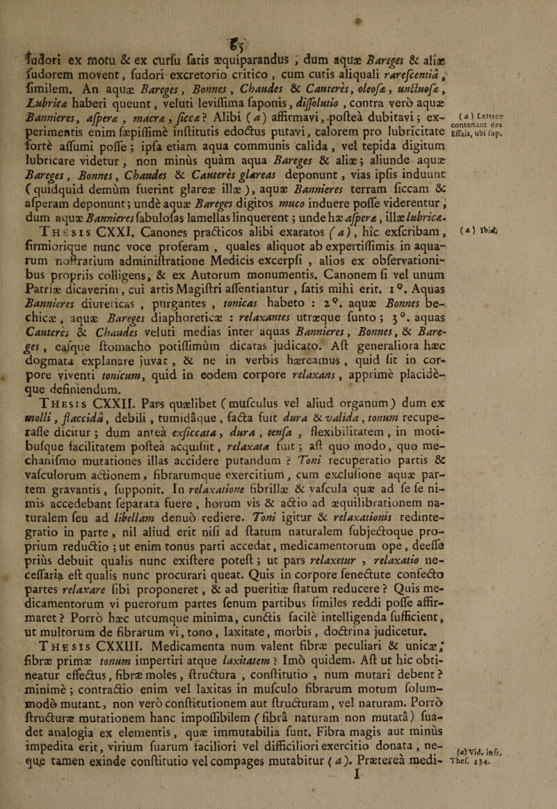 ts fa3ori ex motu &amp; ex euffu fatis squiparandus ; dam aquae Sareres &amp; aliae fudorem movent, fudori excretorio critico , cum cutis aliquali rarefientia; Cmilem, An aquae Bareges y Bonne^s ^ Chaudes &amp; Cameres, oleofa y unUm[&lt;&amp;, Lubrica haberi queunt, veluti leviflima faponis, dijfolmio , contra vero aquae BanniereSy afpera , macra, Jicca} Alibi (a) affirmavi, .poftea dubitavi; ex¬ perimentis enim faepiffim^ inftitutis edodus putavi, calorem pro lubrfcitate ibrt^ afllimi pofle; ipfa etiam aqua comm'unis calida, vei tepida digitum lubricare videtur, non minus quam aqua Bareges &amp; aliae; aliunde aquae Bareges, Bonnes, Chaudes &amp; Cauteres glareas deponunt, vias ipfis induunt ( quidquid demum fuerint glareae illae), aquae Bannieres terram ficcam 5c afperam deponunt; unde aquae Bare^ digitos muco induere pofTe viderentur, dum aquae ^^««^mfabulofas lamellas linquerent; unde hae , illae WnV&lt;c. Thb sis CXXI. Canones pradicos alibi «xaratos (a) ^ hic exfcribam, firmiorique nunc voce proferam , quales aliquot ab expeitiffimis in aqua¬ rum nofiratium adminiftratione Medicis excerpfi , alios ex obfervationi- bus propriis colligens, &amp; ex Autorum monumentis, Canonemfi vel unum Patriae dicaverim, cui artis Magiftfi affentiantur , fatis mihi erit. i®. Aquas Bannieres diureticas , purgantes , tonicas habeto : 2*^, aquae Bonnes be¬ chica, aquae Bareges diaphoreticae : relaxantes funto; 5®. aquas Cauteres &amp; Chaudes veluti medias inter aquas Bannieres, Bonnes, &amp; Bare¬ ges , eafque ftornacho potiffimura dicatas judicato. Aft generaliora haec dogmata explanare juvat , &amp; ne in verbis haereamus , quid fit in cor¬ pore viventi tonicum, quid in eodem corpore relaxans, apprime placide-, que definiendum. Thesis CXXII. Par^s quaelibet Cmufculus vel aliud organum) dum ex molli, flaccida, debili , tumidaque , fada fuit dura valida, tonum recupe- rafle dicitur; dum antea cxficcata, dura , tenfa , flexibilitatem , in moti- bufque facilitatem poftea acquifiit, relaxata fuit; afl: quo modo, quo me- chanifmo mutationes illas accidere putandum ? Toni recuperatio partis &amp; vafculorum adionem, fibrarumque exercitium, cum exclufione aquge par¬ tem gravantis, fupponit. In relaxatione fibrillae &amp; vafcula quae ad fe fe ni¬ mis accedebant feparata fuere, horum vis &amp; adio ad aequilibrationem na¬ turalem feu ad libellam denuo rediere. Toni igitur &amp; relaxationis redinte¬ gratio in parte, nil aliud erit nifi ad flatum naturalem fubjed:oque pro¬ prium redudio ; ut enim tonus parti accedat, medicamentorum ope, deeflh prius debuit qualis nunc exiflere potefl; ut pars relaxetur y relaxatio ne- ceflarla eft qualis nunc procurari queat. Quis in corpore fenedute confed:o partes relaxare fibi proponeret, &amp; ad pueritiae flatum reducere ? Quis me¬ dicamentorum vi puerorum partes fenum partibus fimiles reddi pofle affir¬ maret? Porro haec utcumque minima, eundis facile intelligenda fufficient, ut multorum de fibrarum vi, tono, laxitate, morbis, dodrina judicetur. Thesis CXXIII. Medicamenta num valent fibrae peculiari &amp; unicae/ fibrae primae tonum impertiri atque laxitatem ? Imb quidem. Afl ut hic obti¬ neatur effedus, fibrae moles , flrudura , conflitutio , num murari debent ? minime; contradio enim vel laxitas in mufculo fibrarum motum folum- jnodo mutanL, non vero conflitutionem aut flrud:uram, vel naturam. Porro ftrudurse mutationem hanc impoflibilem (fijbra naturam non mutata) fua- det analogia ex elementis, quae immutabilia funt. Fibra magis aut minus impedita erit, virium fuarum faciliori vel difficiliori exercitio donata, ne- qujs tamen exinde conflitutio vel compages mutabitur (a ), Praeterea medi- (a ) Lettres* contenant des Effais, ubi fup. («) IbUs («y Vid. jftfr, Thcf. i 3 4,