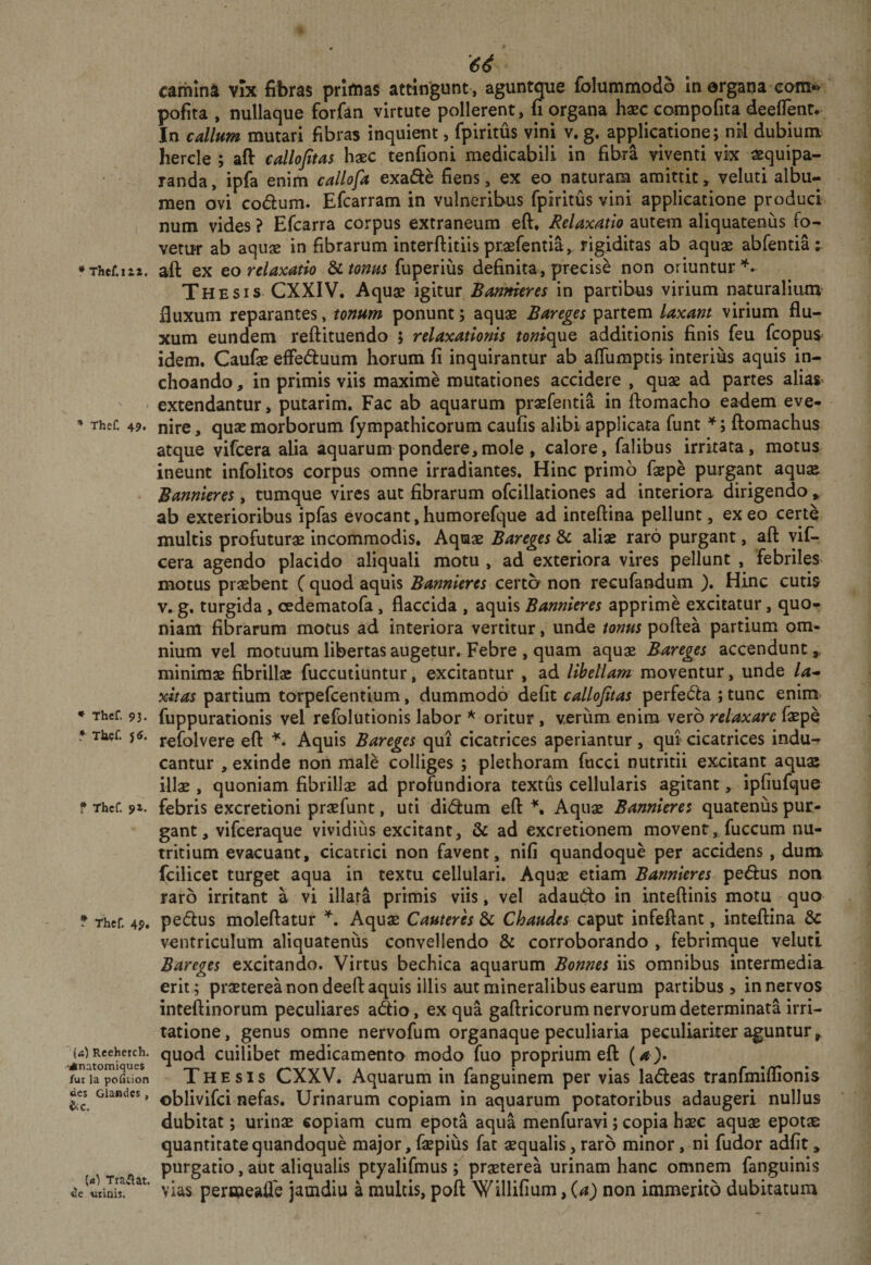 • Thef.i£2. Thef. 49. * Thcf. 93. ^ Tk^f. J 6. ? Thcf. 9^. T Thcf 49. ■(fi) Rceherch. •Anatomiques fur la pofition des Glandes, ^C. (fi) Trai(at. de uiiois. camina vix fibras primas attingunt, aguntque folummodo in ergana eoin*«^ pofita , nullaque forfan virtute pollerent, fi organa haec compofita deeflent. In callum mutari fibras inquient, fpiritus vini v. g. applicatione; nrl dubium^ hercle ; aft callojitas haec tenfioni medicabili in fibra viventi vk aequipa- randa, ipfa enim callofa exafle fiens, ex eo naturam amittit, veluti albu¬ men ovi codum. Efcarram in vulneribus fpiritus vini applicatione produci num vides ? Efcarra corpus extraneum eft. Relaxatio autem aliquatenus fo¬ vetur ab aquae in fibrarum interftitiis praefentia, rigiditas ab aquae abfentia: afi: ex Qo relaxatio Sii tonus fuperius definita, precise non oriuntur Thesis. CXXIV. Aquae igitur Barimeres in partibus virium naturalium fluxum reparantes, tonum ponunt; aquae Bareges partem laxant virium flu¬ xum eundem reftituendo ; relaxationis tonie\\jLQ additionis finis feu fcopus= idem. Caufae efFe6fuum horum fi inquirantur ab aflumptis interius aquis in¬ choando , in primis viis maxime mutationes accidere , quae ad partes aliaS' extendantur, putarim. Fac ab aquarum praefentia in ftomacho eadem eve¬ nire , quae morborum fympathicorum caufis alibi applicata funt ^; ftomachus atque vifcera alia aquarum pondere,mole , calore, falibus irritata, motus ineunt infolitos corpus omne irradiantes. Hinc primo faepe purgant aquae Bannleres, tumque vires aut fibrarum ofcillationes ad interiora dirigendo, ab exterioribus ipfas evocant, humorefque ad inteftina pellunt, ex eo certe multis profuturas incommodis. Aquae Bareges &amp; aliae raro purgant, aft yif- cera agendo placido aliquali motu , ad exteriora vires pellunt , febriles motus praebent C quod aquis Bannieres certa non recufandum ). Hinc cutis V. g. turgida , cjedematofa, flaccida , aquis Bannieres apprime excitatur, quo¬ niam fibrarum motus ad interiora vertitur, unde tonus poftea partium om¬ nium vel motuum libertas augetur. Febre , quam aquae Bareges accendunt», minimae fibrillae fuccutiuntur, excitantur , ad libellam moventur, unde la* xitas partium torpefeentium, dummodo defit callojitas perfecfta ; tunc enim&gt; fuppurationis vel refolutionis labor oritur, v^riim enim vero relaxare faepe refolvere eft Aquis Bareges qui cicatrices aperiantur, qui cicatrices indu¬ cantur , exinde non male colliges ; plethoram fucci nutritii excitant aquae illae, quoniam fibrillae ad profundiora textus cellularis agitant, ipfiufque febris excretioni praefunt, uti didum eft \ Aquae Bannieres quatenus pur¬ gant, vifceraque vividius excitant, &amp; ad excretionem movent, fuccum nu¬ tritium evacuant, cicatrici non favent, nifi quandoque per accidens, dum fcilicet turget aqua in textu cellulari. Aquae etiam Bannieres pedus non raro irritant a vi illata primis viis, vel adaudo in inteftinis motu quo pedus moleftatur Aquae Cauteres &amp; Chaudes caput infeftant, inteftina 6c ventriculum aliquatenus convellendo &amp; corroborando , febrimque veluti Bareges excitando. Virtus bechica aquarum Bonnes iis omnibus intermedia erit; praeterea non deeft aquis illis aut mineralibus earum partibus &gt; in nervos inteftinorum peculiares adiio, ex qua gaftricorum nervorum determinata irri¬ tatione, genus omne nervofum organaque peculiaria peculiariter aguntur» quod cuilibet medicamento modo fuo proprium eft (&lt;« ). Thesis CXXV. Aquarum in fanguinem per vias ladleas tranfmiflionis oblivifei nefas. Urinarum copiam in aquarum potatoribus adaugeri nullus dubitat; urinae copiam cum epota aqua menfuravi; copia haec aquae epotae quantitate quandoque major, faepius fat aequalis, raro minor, ni fudor adfit» purgatio, aut aliqualis ptyalifmus; prxterea urinam hanc omnem fanguinis vias perstieaffe jamdiu a multis, poft Willifium, {a) non immerito dubitatum