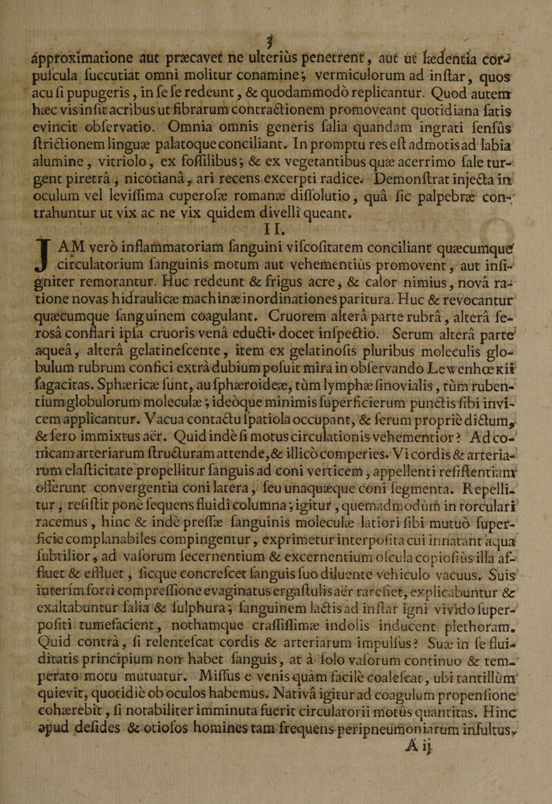 ■ v . . f : , , ; dppfoximatione aut praecavet ne ulterius penetrent , aut ut fidentia cof-* pufcula fuccutiat omni molitur conamine*, vermiculorum ad inflar, quos acu fi pupugeris, in fe fe redeunt, Sc quodammodo replicantur. Quod autem heec vis infit acribus ut fibrarum contra&amp;ionem promoveant quotidiana fatis evincit obfervatio. Omnia omnis generis falia quandam ingrati fenfus ftridtionem linguae palatoque conciliante In promptu res eft admotis ad labia alumine, vitriolo, ex foffilibus*, &amp; ex vegetantibus quae acerrimo fale tur¬ gent piretra , nicotiana ? ari recens excerpti radice. Demonftrat inje&amp;a in oculum vel leviffima cuperofae romanae difiblutio, qua fic palpebrae con¬ trahuntur ut vix ac ne vix quidem divelli queant. II. JAM vero inflammatoriam fanguini vifcofitatem conciliant quaecumquef circulatorium fanguinis motum aut vehementius promovent, aut infi- gniter remorantur. Huc redeunt Sc frigus acre, &amp; calor nimius, nova ra¬ tione novas hidraulicae machinae inordinationes paritura. Huc Sc revocantur quaecumque fanguinem coagulant. Cruorem altera parte rubra, altera fe- rosa conflari ipfa cruoris vena edu£ti« docet infpe&amp;io. Serum altera parte' aquea, altera gelatinefcente, item ex gelatinofis pluribus moleculis glo¬ bulum rubrum confici extra dubium pofuit mira in obfervandoLewenhceieii fagacitas. Sphaericae funt, au fphaeroideae, tum lymphae finovialis, tum ruben- tiumglobulorum moleculae; idebque minimis fuperficierum pundiis fibi invi¬ cem applicantur. Vacua conta&amp;u fpatiola occupant, Sc ferum proprie didum* &amp;fero immixtus aer. Quid inde fi motus circulationis-vehementior ? Adco- nicamarteriarum ftru&amp;uram attende,8c illico comperies. Vi cordis &amp; arteria¬ rum elafticitate propellitur fanguis ad coni verticem, appellenti refiftentiariV offerunt convergentia coni latera, feu unaquaeque coni fegmenta. Repelli¬ tur , refiftit pone fequens fluidi columna *, igitur, quemadmodum in torculari racemus, hinc Sc indepreflae fanguinis moleculae latiori fibi mutuo fuper- ficie complanabiles compingentur, exprimetur interpolita cui innatant 'aqua fabrilior, ad vaforum fecernentium 8c excernentium ofcuJacopiofius illa af¬ fluet 8c effluet, ficque eoncrefcet fanguisfuo diluente vehiculo vacuus. Suis interim forti compreffione evaginatusergaftulisaer rarefiet, explicabuntur Sc exaltabuntur lalia 8c lulphura; fanguinem la&amp;isad inflar igni vivido fuper- pofiti tumefacient, nothamque c ralli {limae indolis inducent piethorarru Quid contra, fi relentefcat cordis Sc arteriarum impulfus? Suae in feflui- ditatis principium non habet fanguis, at a folo vaforum continuo Sc tem¬ perato motu mutuatur. Miffus e venis quam facile coalelcat, ubi tantillum quievit, quotidie ob oculos habemus. Nativa igitur ad coagulum propenlione cohaerebit, li notabiliter imminuta fuerit circulatorii motus quantitas. Hinc apud defides &amp; otiofos homines tam frequensperipneumoniaruminfukus&gt; A ij