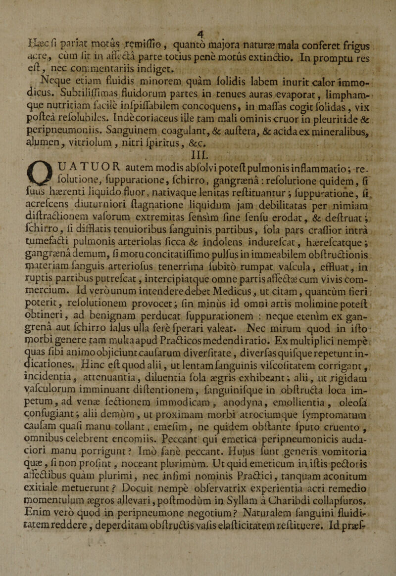 H?ec fi pariat motus remiflio, quanto majora naturae mala conferet frigus acre, cum fit in affecta parte totius pene motus extindio. In promptu res efl, nec commentariis indiget. Neque etiam fluidis minorem quam lolidis labem inurit calor immo¬ dicus. Subtiliffimas fluidorum partes in tenues auras evaporat, limpham- qu,e nutritiam facile infpifiabilem concoquens, in mattas cogit folidas , vix poftea refolubiles. Indecoriaceus ille tam mali ominis eruor in pleuritide Sc peripneumoniis. Sanguinem coagulant, &amp; auftera, &amp; acida ex mineralibus* alumen, vitriolum , nitri fpiritus, &amp;c. . III. . ; . ;■ OU A TUOR autem modis abfolvi potefl pulmonis inflammatio; re. iolutione, fuppuratione, fchirro, gangraena:refolutione quidem, fi luus haerenti liquido fluor, nativaque lenitas reftituantur; fuppuratione, fi acrefcens diuturniori flagnatione liquidum jam debilitatas per nimiam dittradionem valorum extremitas fensim fine fenfu erodat, Sc deftruat; fchirro, ii difflatis tenuioribus fanguinis partibus, fola pars crattior intra tnmefadi pulmonis arteriolas ficca 8c indolens indurefeat, haerefeatque ; gangraena demum, limotuconcitatiffimo pullus in immeabilem obttrudionis materiamfanguis arteriofus tenerrima fubito rumpat vafcula, effluat, in ruptis partibus putrefeat, intercipiatque omne partis affedae cum vivis com¬ mercium. Id verounumintenderedebetMedicus, ut citam, quantum fleri poterit, refolutionem provocet,; fin minus id omni artis molimine poteii obtineri, ad benignam perducat fuppurationem : neque etenim ex gan¬ grena aut fchirro lajus ulla fere fperari valeat. Nec mirum quod in ifto morbi genere tam mukaapud Pradicos medendi ratio. Ex multiplici nempe quas fibi animo objiciunt caufarum diverfirate, diverfasquifque repetunt in¬ dicationes. Hinc efl: quod alii, ut lentam fanguinis vifeofitatem corrigant, incidentia, attenuantia, diluentia fola aegris exhibeant; alii, ut rigidam yafculorum imminuant diflentionem, fapguinjfque in obftruda loca im¬ petum , ad veme fedionem immodicam , anodyna, emollientia , oleofa confugiant; alii demum, ut proximam morbi atrociumque fymptomatum caufam quafi manu tollant, emefim, ne quidem obftante lputo cruento , omnibus celebrent encomiis. Peccant qui emetica peripneumonicis auda- ciori manu porrigunt? Imo fane peccant. Huius lunt generis vomitoria quas, fi non proflat, noceant plurimum. Ut quid emeticum in iftis pedoris affedibus quam plurimi, nec infimi nominis Pradici, tanquam aconitum exitiale metuerunt ? Docuit nempe oblervatrix experientia acri remedio momentulum aegros allevari, poftmodum in Syllam aCharibdi collapfur.os. Enim vero quod in peripneumone negotium? Naturalem fanguini fluidi- taterareddere, deperditam obftrudis vafis elafticitatemreftituere. Id pr%(?