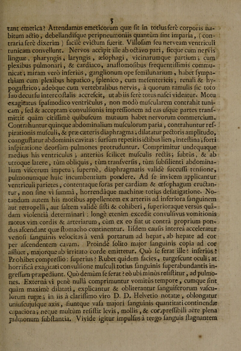 tant emetica? Attendamus emeticorum quae fit in totius fere corporis Ha¬ bitum adio, debellandifque peripneumoniis quantum lint imparia, ( con¬ traria fere dixerim ) facile evidum fuerit. Villofam feu nerveam ventriculi tunicam convellunt. Nervos accipit ille ab odavo pari, ficque cum nervis linguae, pharyngis, laryngis, aefophagi, vicinarumque partium; cum plexibus pulmonari, &amp; cardiaco, anaftomofibus frequentiffimis commu¬ nicat ; miram vero inferius, ganglionum ope femilunarium , habet fympa- thiam cum plexibus hepatico, fplenico , cum mefentericis, renali &amp; hy- pogaftrico; adeoque cum vertebralibus nervis, a quorum ramulis fic toto iuodecuifuintercoftalis accrefcit, ut ab iis fere totus nafci videatur. Motu ■exagitatus fpafmodico ventriculus, non modo mu (cularem contrahit tuni¬ cam , fed&amp; acceptam convulfionis impreffionem ad eas ufque partes tranf- mittit quam citiffime quibufcum mutuum habet nervorum commercium. Contrahuntur quinque abdominalium mufculorum paria, contrahuntur ref- pirationis mufculi, &amp; prae cseteris diaphragma; dilatatur pedoris amplitudo, coanguftatur abdominis cavitas: furfum repetitis idibus lien, inteftina; forti infpiratione deorfum pulmones protruduntur. Comprimitur undequaque medi-us his ventriculus ; anterius fcilicet mufculis redis; fubtus, &amp; ab utroque latere, tum obliquis, tum tranfverfis, tum fubfilienti abdomina¬ lium vifcerum impetu; fuperne, diaphragmatis valide fuccuffi tenfione, pulmonumque huic incumbentium pondere. Ad fe invicem applicantur ventriculi parietes, contentaque foras per cardiam &amp; oefophagum erudan- tur, non fine vifumma, horrendaque machinae totius defatigatione. No¬ tandum autem his motibus appellentem ex arteriis ad inferiora fanguinem aut retropelli, aut faltem valide fifti &amp; cohiberi, fuperioraque versus qua¬ dam violentia determinari : longe etenim excedit convulfivus vomitionis motus vim cordis &amp; arteriarum , cum ex eo fiat ut contra proprium pon¬ dus afcendant quae ftomacho continentur. Iifdem caufis interea acceleratur vcnofi fanguinis velocitas a vena portarum ad hepar, ab hepate ad cor per afcendenrem cavam. Proinde lolito major fanguinis copia ad cor affluet, majorqueab irritato corde emittetur. Quo fe ferat ille? inferius; Prohibet compreffio : fuperius ? Rubet quidem facies, turgefcunt oculi; at horrifica exagitati convulfione mufculi totius fanguinis fuperabundantis in- greflnm praepediunt. Qub demum fe ferat ? eo ubi minus refiftitur, ad pulmo¬ nes. Externa vi pene nulla comprimuntur vomitus tempore, cumque fint quam maxime dilatati, explicantur &amp; obliterantur fanguiferorum vafeu- ]©rum rugse; in iis a clariffimo viro D. D. Helvetio notatae, oblongatur uniufcujuique axis, fiuntque vafa majori fanguinis quantitati continenda capaciora; neque multum refiftit levis, mollis , &amp; corapreffibili aere plena pulmonum fubftantia.. Vivide igitur impulhisa tergo languis llagnanteni