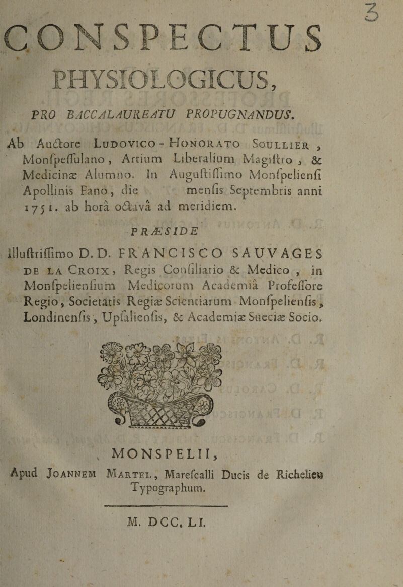 3 T ja—/ PRO BACCALAUREATU PROPUGNANDUS, Ab Auctore Ludovico - Honorato Soullier , Monfpeflulano, Artium Liberalium Magiftro , &amp;c Medicinae Alumno. In Auguftiffimo Mordpclienfi Ap ollinis Fano, die menhs Septembris anni 175 x. ab hora odtava ad meridiem. P R AES ID E Uluftriflimo D. D. FRANCISCO SAUVAGES de la Croix 5 Regis Coniiliario &amp; Medico , in Monlpelien fiu ‘m Medicorum Academia Profefiore Regio, Societatis Regiae Scientiarum Monfpelienfis, Londinenfis, Upfalienfis, &amp; Academiae Sueciae Socio. , MONSPELII, Apud Joannem Martel , Marefcalli Ducis de RiclielieM Typographum. M. DCC. LI. V