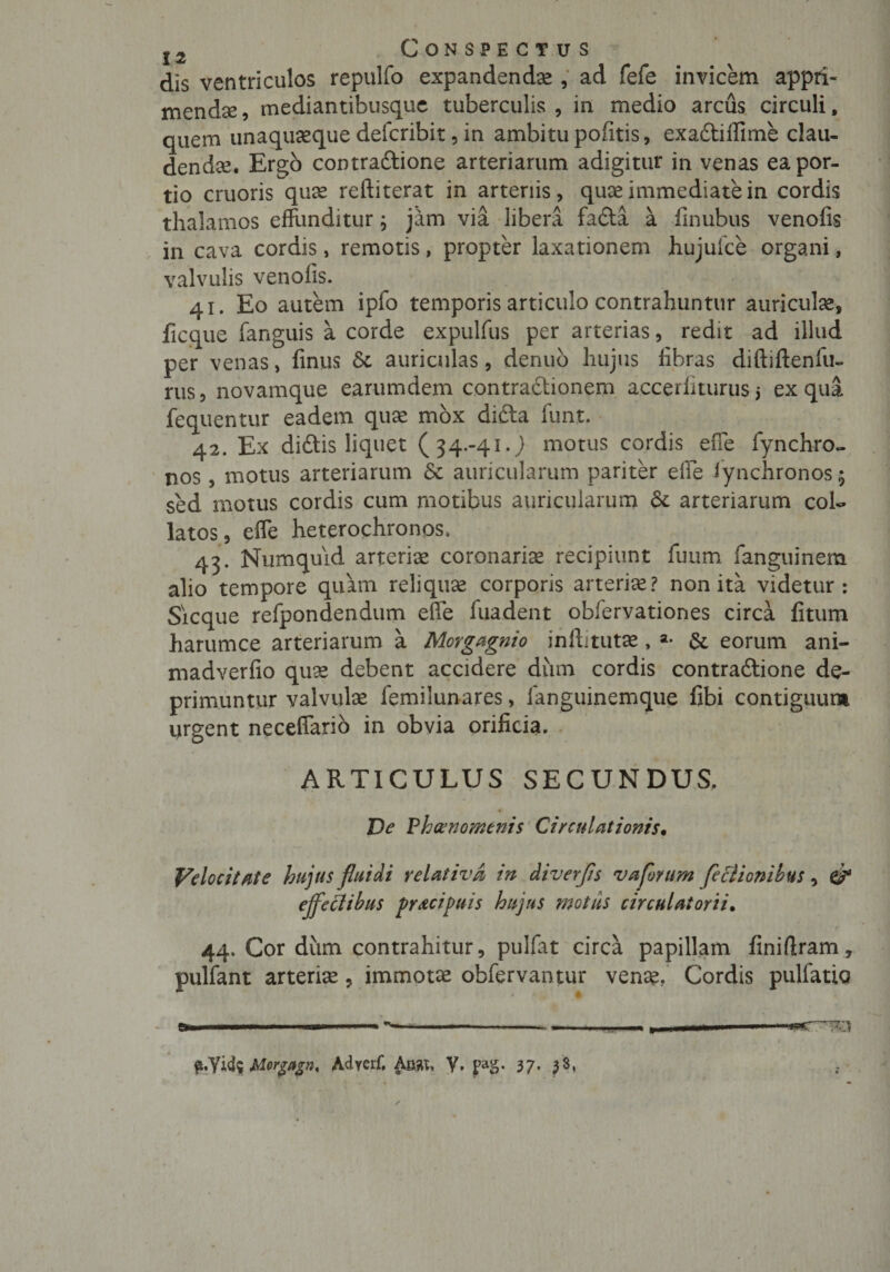 dis ventriculos repulfo expandendae , ad fefe invicem appri¬ menda , mediantibusque tuberculis , in medio arcus circuli, quem unaquaeque defcribit, in ambitu pofitis, exadtifiime clau¬ dendae Ergo contradlione arteriarum adigitur in venas ea por¬ tio cruoris quas reftiterat in arteriis, quae immediate in cordis thalamos effunditur; jam via libera fa£ta a finubus venofis in cava cordis, remotis, propter laxationem hujuice organi, valvulis venofis. 41. Eo autem ipfo temporis articulo contrahuntur auriculae, ficque fanguis a corde expulfus per arterias, redit ad illud per venas, finus Sc auriculas, denub hujus fibras diftiftenfu- rus, novamque earumdem contraftionem accerliturus5 ex qua fequentur eadem quae mox dicta funt, 42. Ex didtis liquet (34.-41.J motus cordis efie fynchro- nos , motus arteriarum &amp; auricularum pariter efie Jynchronos $ sed motus cordis cum motibus auricularum &amp; arteriarum coi- latos, elfe heterochronos. 43. Numquid arteriae coronaria recipiunt fuum fanguinem alio tempore quam reliquae corporis arteriae? non ita videtur: Sicque refpondendum effe fuadent obfervationes circa fitum harumce arteriarum a Morgagnio inftitutae, a- &amp; eorum ani- madverfio quae debent accidere dum cordis contraftione de¬ primuntur valvulae femilunares, fanguinemque fibi contiguum urgent neceffario in obvia orificia. ARTICULUS SECUNDUS. De Ph&amp;nomenis Circulationis• Velocitate hujus fluidi relativa in diverfls vaflorum Jeclionibus, &amp; ejfeftibus prtcipuis hujus motus circulat orti. 44. Cor dum contrahitur, pulfat circa papillam finifiram, pulfant arteriae, immotae obfervantur venae, Cordis pulfatio ft.yii$Morgagnt Adrerf. Aaat, V, pag. 37- 3$»