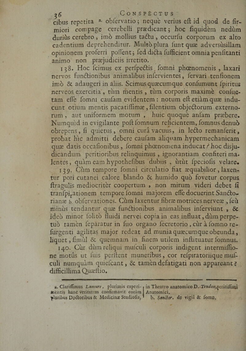 cibus repetita a* obfervatio; neque verius eft id quod de fir¬ miori compage cerebelli prodicant; hoc fiquidem nedum durius cerebro , imo mollius taftu , occurfu corporum ex alto cadentium deprehenditur. Multo plura funt quae adversusillam opinionem proferri pollent; feddi&amp;a fufficient omniapenlitanti animo non praejudiciis irretito. 138. Hoc fcimus ex perfpeftis, fomni phcenomenis , laxari nervos funftionibus animalibus inlervientes, fervari tenfionem imb &amp; adaugeri in aliis. Scimus quaecumque confumunt fpiritus nerveos. exercitia , tum mentis, tum corporis maxime confue- tam efle fomni caufam evidentem : notum eft etiam quae indu¬ cunt otium mentis pacatiffimae , filentium objeftorum externo¬ rum , aut uniformem motum , huic quoque anlam praebere, Numquid in evigilante poftfomnum reficientem, fomnus denuo obrepens, fi quietus, omni cura vacuus, in lefto remanferit, probat hic admitti debere caufam aliquam hypermechanicam quae datis occafionibus, fomni phoenomena inducat ? hoc disju- dicandum peritioribus relinquimus , ignorantiam confiteri ma- lentes, quam eam hypothefibus dubiis * utut fpeciofis velare# 139. Cum tempore fomni circulatio fiat aequabilior, laxen^ tur pori cutanei calore blando &amp; humido quo fovetur corpus ftragulis mediocriter coopertum , non mirum videri debet li tranfpirationem tempore fomni majorem efle docuerint Sanfto- rianae b. obfervationes. Cum laxentur fibrae motricesnerveae, feu minus tendantur quae funbtionibus animalibus inferviunt , Sc ideo minor iolito fluidi nervei copia in eas influat, dum perpe¬ tuo tamen feparatur in fuo organo lecretorio , cur a fomno re- fiirgenti agilitas major redeat ad munia quaecumque obeunda, liquet, fimiil Sc quemnam in finem utilem inftituatur fomnus. 140. Cur dum reliqui mufculi corporis indigent intermifiio- ne motus ut fuis perflent muneribus, cor refpiratoriique muf- culi numquam quiefcant, dc tamen defatigati non appareant? difficillima Quaeftio. a. Clariflimus Lamure, plurimis experi- Jnentis hanc veritatem confirmavit coram pluribus Doloribus &amp; Medicina: Studiofis, in Theatro anatomico D.-Tm/0»,periti/fiiri Anatomici. b. Sancior. de vigil &amp; fomn,