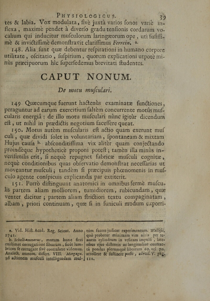 tes &amp; labia. Vox modulata, five juxta varios fonos varie in¬ flexa , maxime pendet a diverfo gradu tenfionis cordarum vo¬ calium qui inducitur mufculorum laringasorum ope , uti fufilli- me &amp; invidiffime demonftravit clariffimus Ferrein. a* 148. Alia.funt quae debentur refpirationi in humano corpore utilitate , ofcitatio , fufpirium , quorum explicationi utpote mi¬ niis praecipuorum hic fuperfedemus brevitati Audentes. 1 CAPUT NONUM. De motu mufcuUri. 2 49* Qusecumque fuerunt hadenus examinatae fundiones, peraguntur ad earum exercitium faltem concurrente motus mufi cularis energia : de illo motu mufculari nimc igitur dicendum eft , ut nihil in prsedidis negotium faceffere queat. 150. Motus autem mufcularis eft adio quam exerunt muf culi, quae dividi folet in voluntariam , fpontaneam 6c mixtam Hujus caufa b’ abfconditiflima vix aliter quam conjsdando proindeque hypothetice proponi poteft; tamen illa minus in- verifimilis erit, fi neque repugnet fabricae mufcuii cognitae, neque conditionibus quas obfervatio demonftrat neceflarias ut moveantur mufcuii; tandem li praecipuis phaenomenis in mufi culo agente confpicuis explicandis par extiterit. 15 1. Porro diftinguunt anatomici in omnibus ferme mufcu- lis partem aliam molliorem, tumidiorem, rubicundam, quae venter dicitur ; partem aliam Aridiori textu compaginatam 9 albam , priori continuam, quae fi in funiculi modum exporri- t' a. Vid. HijQfc. Acad, Reg. Scient. Anno 1741. b. Schelhfimmerus, motum hunc fieri exiftimat corrugatione fibrarum , ficut lum¬ bricos fe corrugare five contrahere videmus. Analett. anatom. differt. VIII. Morg&amp;gn. Sfi aftionem mufcuii imelligemkm mul-, tum facere judicat experimentum. WdUfii* quo probatur minimam vim aeris per te¬ nuem cylindrum in veficam impulfi , late¬ ribus ejus diftentis ac longitudine contrac¬ ta pondus plerumque librarum 60. vel 70. attollere &amp; fuftinere pofFe , adveif.V* tfig. u i*