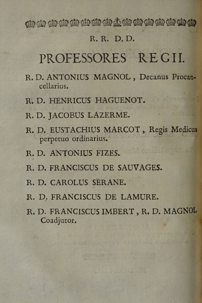 R. R. D. D. PROFESSORES REGII. &gt; • R. D. ANTONIUS MAGNOL , Decanus Procan- cellarius. &lt;• N R. D. HENRICUS HAGUENOT. ' |l R. D. JACOBUS LAZERME. R. D. EUSTACHIUS MARCOT „ Regis Medicus perpetuo ordinarius. R. D. ANTONIUS FIZES. ' a R. D. FRANCISCUS DE SAUVAGES. R. D. CAROLUS SERANE. 1 R. D. FRANCISCUS DE LAMURE. ♦ R. D. FRANCISCUS IMBERT , R. D. MAGNOL Coadjutor.