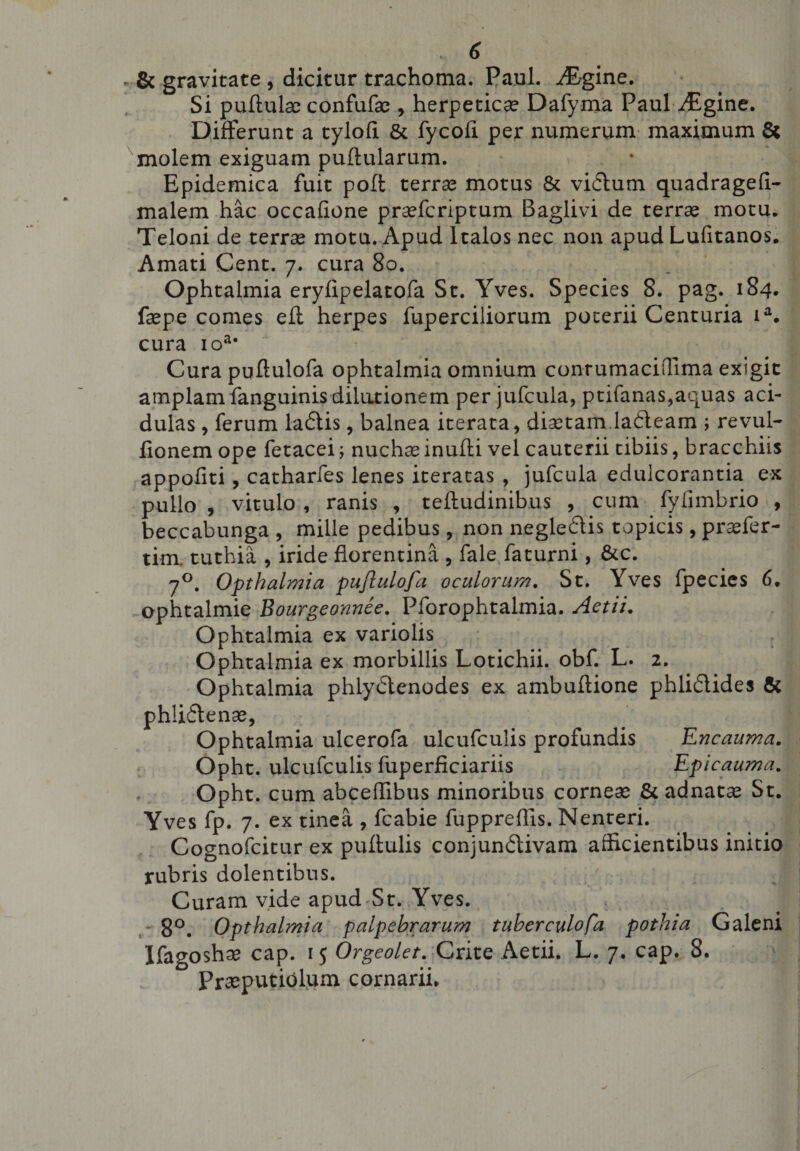 &amp; gravitate , dicitur trachoma. Paul. JEgine. Si pullulae confufse , herpeticae Dafyma Paul vEgine. Differunt a tyloft &amp; fycoii per numerum maximum &amp; molem exiguam pullularum. Epidemica fuit pofl terrae motus &amp; vidum quadrageli- malem hac occafione praefcriptum Baglivi de terrae motu. Teloni de terrae motu. Apud Italos nec non apud Lufitanos. Amati Cent. 7. cura 80. Ophtalmia eryfipelatofa St. Yves. Species 8. pag. 184. faepe comes efl herpes fuperciliorum poterii Centuria ia. cura ioa# Cura pultulofa ophtalmia omnium conrumaciffima exigit amplam fanguinis dilutionem per jufcula, ptifanas,aquas aci¬ dulas , ferum ladis, balnea iterata, diaetam ladeam ; revul- fionem ope fetacei; nuchaeinufli vel cauterii tibiis, bracchiis appoilti, catharfes lenes iteratas , jufcula edulcorantia ex pullo , vitulo , ranis , teftudinibus , cum fyfimbrio , beccabunga , mille pedibus, non negledis topicis, praefer- tim. tuthia , iride florentina , fale faturni, &amp;c. 70. Opthalmia pufiulofa oculorum. St. Yves fpecies 6. ophtalmie Bourgeonnee. Pforophtalmia. Actii. Ophtalmia ex variolis Ophtalmia ex morbillis Lotichii. obf. L. 2. Ophtalmia phlydenodes ex ambuflione phlidides &amp; phlidenae, Ophtalmia ulcerofa ulcufculis profundis Encauma. Opht. ulcufculis fiiperficiariis Epicauma. Opht. cum abceflibus minoribus corneae &amp; adnatae St. Yves fp. 7. ex tinea , fcabie fuppreffis. Nenteri. Cognofcitur ex pullulis conjundivam afficientibus initio rubris dolentibus. Curam vide apud St. Yves. j - 8°. Opthalmia palpebrarum tuberculofa pothia Galeni Ifagoshae cap. 15 Orgeolet. Crite Aetii. L. 7. cap. 8. Praeputiolum cornarii.