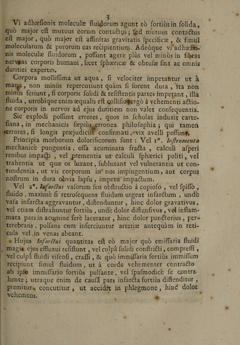 quo major eft mutuus eorum contadus; Ijed mutuus contadus eft major, quo major eft affinitas gravitatis fpecificse , &amp; fimul molecularum &amp; pororum eas recipientium. Adeoque vfiadhaefto- nis molecute fluidorum , poffunt agere plus vel minus in fibras nervias corporis humani, licet fphcericse &amp; obtufae fint ac omnis duritiei expertes. •' Corpora molliffima ut aqua , fi velociter impetantur ut a mar^u, non minus repercutiunt quam fi forent dura , ita non mimis feriunt, fi corporis folidi &amp; refiftentis partes impetant, illa fluida , utrobique enim aequalis eft collifio^ergo a vehementi adio» ne corporis in nervos ad ejus duritiem non valet confequentia. Sic explodi poffunt errores, quos in fcholas induxit carte- fiana, in mechanicis fsepius^erronea philofophia; qui tamen ♦errores, fi longis praejudiciis confirmati,-vix avelli poffunt. Principia morborum dolorificorum funt : Vel i°. Injlrumenta mechanice pungentia , offa acuminata frada , calculi afperi renibus impadi , vel prementia ut* calculi fphaerici politi, vel trahentia ut quae os luxant, fubluxant vel vulnerantia ut con¬ tundentia , ut vis corporum in' nos impingentium , aut corpus noftrum in dura obvia lapfu , impetu impadum. Vel 2*. Infarffus vaforum feu obftrudio a copiofo , vel fpiflo 3 fluido , maxime fi retrofequens fluidum urgeat infardum , unde vafa infarda aggravantur, diftenduntur, hinc dolor gravativus. vel etiam diftrahuntur fortius, unde dolor diftenfivus, ve4 inflam¬ mata pars in acumine fere laceratur , hinc dolor pundorius, per¬ terebrans , pulfans cum inferciuntur arteriae antequam in reti¬ cula vel .in venas abeant. • Hujus Infarflus quantitas eft eo major quo enfiffaria fluidi . magi» ejus effluxui refiftunt, vel culpa folidi confindi, comprefli, vel culpa fluidi vifcofi , craffi , &amp; quo immiffaria fortius immiffum recipiunt fimul fluidum, ut a corde vehementer contrado, ab ipfe immiffario fortiiis pulfante, vel fpafmodice fe contra¬ hente; utraque enim de caufa pars infarda fortius diftenditur , premitur., concutitur, ut accidit in phlegmone, hinc dolor vehemens. 4