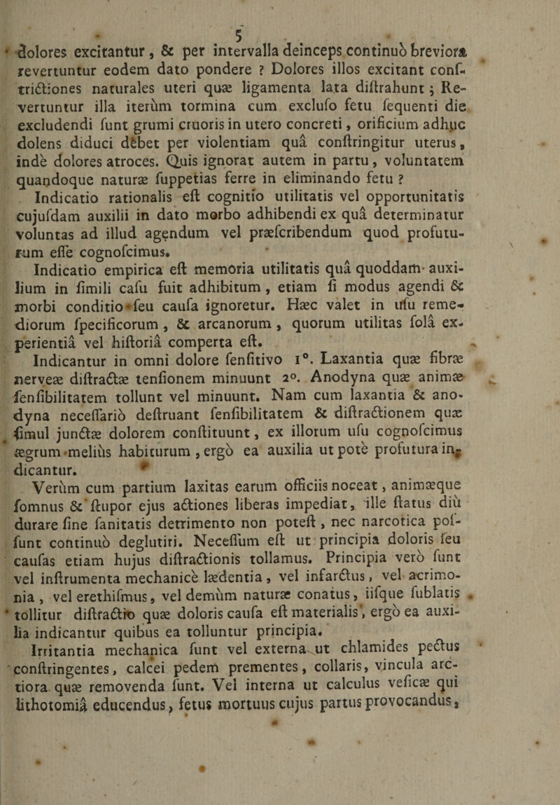 * dolores excitantur, &amp; per intervalla deinceps continuo breviora, revertuntur eodem dato pondere ? Dolores illos excitant confc tridtiones naturales uteri quae ligamenta lata diftrahunt ; Re¬ vertuntur illa iterum tormina cum exclufo fetu fequenti die excludendi funt grumi cruoris in utero concreti, orificium adhuc dolens diduci dfcbet per violentiam qua conftringitur uterus, inde dolores atroces. Quis ignorat autem in partu, voluntatem quandoque naturae fuppetias ferre in eliminando fetu ? Indicatio rationalis eft cognitio utilitatis vel opportunitatis cujufdam auxilii in dato morbo adhibendi ex qua determinatur voluntas ad illud agendum vel praefcribendum quod profutu¬ rum efle cognofcimus* Indicatio empirica eft memoria utilitatis qua quoddam- auxi¬ lium in fimili calu fuit adhibitum , etiam fi modus agendi St morbi conditio'feu caufa ignoretur. Haec valet in ufu reme¬ diorum fpecificorum , St arcanorum , quorum utilitas fola ex¬ perientia vel hiftoria comperta eft. Indicantur in omni dolore fenfitivo i°. Laxantia quae fibrae nerveae diftra&amp;ae tenfionem minuunt 2°. Anodyna qu^ animae fenfibilitatem tollunt vel minuunt. Nam cum laxantia &amp; ano- dyna neceflario deftruant fenfibilitatem &amp; diftradtionem quae fimul jundtae dolorem conftituunt , ex illorum ufu cognofcimus * aegrum melius habiturum , ergo ea auxilia ut pote profutura in¬ dicantur. * Verum cum partium laxitas earum officiis noceat, animaeque fomnus St‘ftupor ejus adtiones liberas impediat, ille flatus diu durare fine fanitatis detrimento non poteft , nec narcotica poi- funt continuo deglutiri. Neceffum eft ut principia doloris ieu caufas etiam hujus diftradtionis tollamus. Principia vero funt vel inftrumenta mechanice laedentia, vel infardtus, vel acrimo¬ nia , vel erethifmus, vel demum naturae conatus, iifque fublatis , * tollitur diftradtro quae doloris caufa eft materialis, ergo ea auxi¬ lia indicantur quibus ea tolluntur principia. Irritantia mechanica funt vel externa^ut chlamides pedtus conftringentes, calcei pedem prementes, collaris, vincula arc¬ tiora quae removenda lunt. Vei interna ut calculus veficae qui lithotomia educendus, fetus mortuus cujus partus provocandus a %