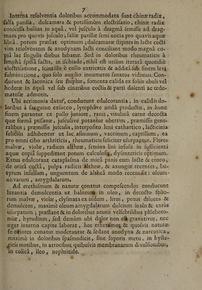 Interna refolventia doloribus accommodata funt chinaeradix, falfa parilia , dulcamara &amp; potiflimilm eledrifatio , chinae radix confcifla bulliat in aqua, vel jufculo ^ dragma femifle ad drag- mam pro quovis jufculo; falfae parilia femi uncia pro quavis aquae libra, potum prseitat optimum ;dulcamarae ftipites in lade codi vim reiolventem tk anodynam ladi conciliant modo magna co¬ pia lac fingulis diebus bibatur. Sed in doloribus rheumaticis a limpha fpiffafadis, in ifchiade, nihil eft utilius iterata quotidie eledrifatione, fcintillis e collo extricatis &amp; additafub finem levi fulminatione, quo folo auxilio innumeros fanatos vidimus. Con¬ ducunt &amp; laconica feu ftuphae,. fomenta calida ex foliis ebuli vel hederae in aqua vel fub cineribus codis &amp; parti dolenti ac oede- matofae admotis. Ubi acrimonia datur, conducunt edulcorantia , in calidis do- * loribus a fanguine exfucco , lymphave arida produdis, in hunc finem parantur ex pullo juniore, ranis, vitulina carne decoda quae forma ptifanae, jufculive potantur ubertam , praemiffis gene¬ ralibus ; praemiffis julculis, interpofito leni cathartico , ladicinia felicius adhibentur ut lac. afininum , vaccinum, caprilium , ea pro omni cibo arthriticis, rheumaticis feliciter ufurpantur. Flores malvas, violae, radices altheae, femina lini infufa in fufficienti aquae copia luppeditant potum calcu!ofi§, dyfentericis optimum. Extus edulcorant cataplafma de mica panis cum lade fk croco, de oriza coda, pulpa radicis althese, &amp; axungiae recentes, bu¬ tyrum infulfum, unguentum de althea modo recensiit: oleum' olivarum , amygdalarum. Ad erethifmum &amp; naturae conatus compefcendos conducunt laxantia demulcentia ut balneum in oleo, in decodo folio¬ rum malvae , violae , clyfmata ex iifdem , litus, potus diluens 6c demulcens, maxime oleum amygdalarum dulcium intus extus ufurpatum ; praeftant&amp; in doloribus acutis velfebrilibus phleboto¬ miae, hyrudines, fed demum ubi dolor non eft gravativus, nec aeger interno capite laborat, hos er&amp;enfmo§ Sc quofvis naturae ferociores conatus moderantur &amp; fedant anodyna &amp; narcotica , maxime in doloribus fpafmodicis, fine foporis metu, in hyfte- jicis motibus, in atrocibus quibufvis membranarum divulfiombus* In colica, ileo, nephritide.