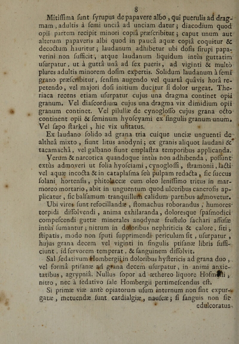 Mitiffima funt fyrupus de papavere albo , qui puerulis ad drag- mam &gt;adultis a femi uncia ad unciam datur; diacodium quod opii partem recipit minori copia praefcribitur; caput unum aut alterum papaveris albi quod in pauca aquas copia coquitur Sc decoftum hauritur; laudanum adhibetur ubi dofis firupi papa- verini non fufficit, atque laudanum liquidum intus guttatim ufurpatur, ut a gutta una ad fex pueris, ad viginti St multo plures adultis minorem dofim expertis. Solidum laudanum a femi grano prasfcribitur, fenfim augendo vel quarta quavis hora re¬ petendo, vel majori dofi initium ducitur fi dolor urgeat. The- riaca recens etiam ufurpatur cujus una dragma continet opii granum. Vel diafcordium cujus una dragma vix dimidium opii granum continet. Vel piiullae de cynogloffo cujus grana odio continent opii &amp; feminum hyofcyami ex fingulis granum unum. Vel fapo ftarkei , hic vix ufitatus. Ex laudano folido ad grana tria cuique unciae unguenti de - althea mixto , fiunt litus anodyni; ex granis aliquot laudani St* tacamacha, vel galbano fiunt emplaftra temporibus applicanda. Verum &amp; narcotica quandoque intus non adhibenda , poflunt extus admoveri ut folia hyofciami, cynoglofii, ftramonii, ladti vel aquae incodta&amp;in cataplafma feu pulpam redadta , fic fuccus folani hortenfis, phitoLaccae cum oleo lenifiimo tritus in mar¬ moreo mortario, abit in unguentum quod ulceribus cancrofis ap¬ plicatur , ficbalfamum tranquillufa calidum partibus admovetur. Ubi vires funt refocillandae , ftomachus roborandus , humores* torpidi diflblvendi , anima exhilaranda, doloresque fpafmodici compefcendi guttae minerales anodynae fruftulo fachari affufae intus fumantur; nitrum in doloribus nephriticis St calore» fiti 5 ftipatis, modo non fputi fupprimendi periculum fit , ufurpatur , hujus grana decem vel viginti in fingulis ptifanae libris fuffi«r ciunt, id fervorem temperat, St fanguinem diflblvit. Sal .fedativum Hombergi^in doloribus hyftericis ad grana duo , vel forma ptifanae ad grana decem ufurpatur, in animi anxie¬ tatibus , agrypnia. Nullus fopor ad aethereo liquore Hofmlfli 9 nitro , nec a ledativo (ale Hombergii pertimefcendus eft. Si primae viae ante opiatorum ufum internum nonfint expur-w gatae &gt; metuendae luat cardialgiae., naaileae; fi fanguis non fic* edulcoratus% 0