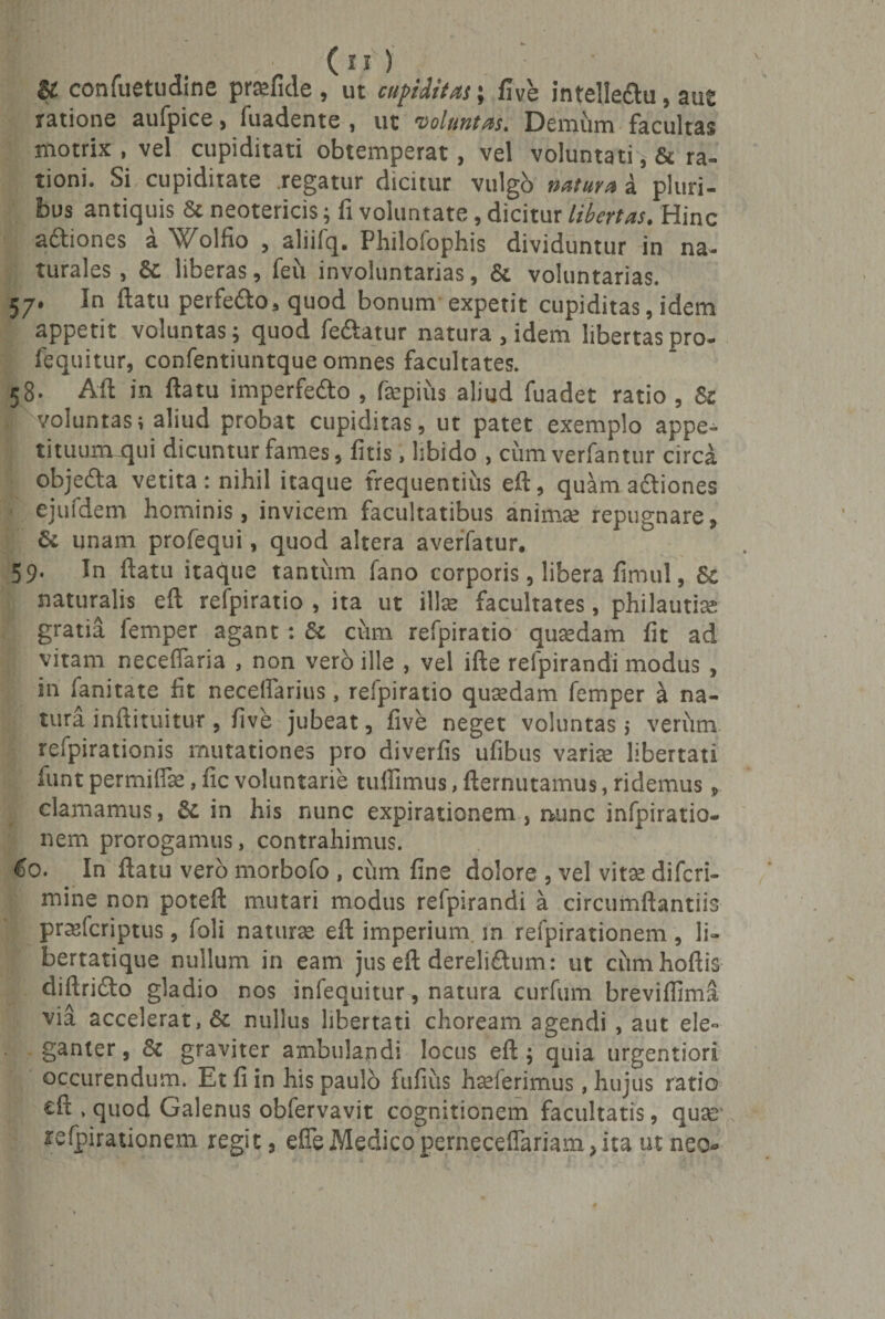 (n) &amp; confuetudine prgfide, ut cupiditas; five intelleftu, aut ratione aufpice, fuadente , ut voluntas. Demum facultas motrix , vel cupiditati obtemperat, vel voluntati ^ &amp; ra¬ tioni. Si cupiditate .regatur dicitur vulgo natura a pluri¬ bus antiquis &amp; neotericis; fi voluntate, dicitur libertas. Hinc a&amp;iones a Wolfio , aliifq. Philofophis dividuntur in na¬ turales , Sc liberas, feti involuntarias, &amp; voluntarias. 57. In ftatu perfe&amp;o, quod bonum expetit cupiditas, idem appetit voluntas; quod fedtatur natura , idem libertas pro- lequitur, confentiuntque omnes facultates. 58. Aft in ftatu imperfe&amp;o , fcpius aliud fuadet ratio , St voluntas; aliud probat cupiditas, ut patet exemplo appe¬ tituum _qui dicuntur fames, fitis, libido , ciim verfantur circa objedla vetita: nihil itaque frequentiiis eft, quam actiones ejufdem hominis, invicem facultatibus anima; repugnare, &amp; unam profequi, quod altera averfatur. 59. In ftatu itaque tantum fano corporis, libera fimul, Sc naturalis eft refpiratio , ita ut ilis facultates, philautia; gratia femper agant : Sc cum refpiratio quredam fit ad vitam neceffaria , non vero ille , vel ifte refpirandi modus , in lanitate fit neceifarius, refpiratio quasdam femper k na¬ tura inftituitut, five jubeat, five neget voluntas; verum refpirationis mutationes pro diverfis ufibus varite libertati funt permifiae, fic voluntarie tuifimus, fternutamus, ridemus, clamamus, Sc in his nunc expirationem , nunc infpiratio- nem prorogamus, contrahimus. €0. In ftatu vero morbofo , cum fine dolore , vel vita; difcri- mine non poteft mutari modus refpirandi a circumflandis prasfcriptus, foli naturae eft imperium m refpirationem , li¬ bertatique nullum in eam jus eft dereli&amp;um: ut cumhoftis diftridto gladio nos infequitur, natura curfum breviffima via accelerat, &amp; nullus libertati choream agendi , aut ele¬ ganter , St graviter ambulandi locus eft; quia urgentiori occurendum. Et fi in his paulo fufius haeferimus, hujus ratio eft . quod Galenus obfervavit cognitionem facultatis, quae1 refpirationem regit, efie Medico perneceflariam, ita ut neo»