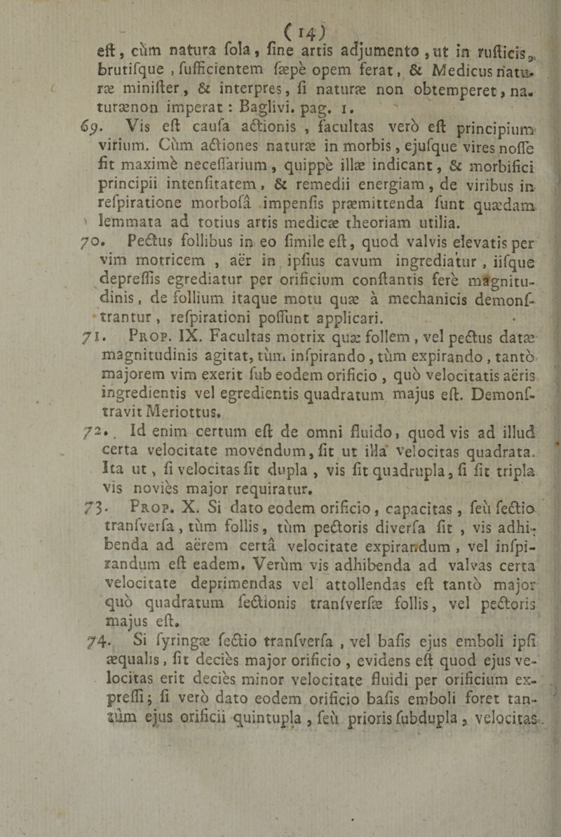 eft, ciim nahira fola, fine artis adjumento ,ut in radicis,, brutifque , fufficientem fepe opem ferat, &amp; Medicus natu. ix minifter, &amp; interpres, fi naturae non obtemperet &gt; na. tursenon imperat : Baglivi. pag. i. 69. Vis eft caufa adionis , facultas vero eft principium virium. Cum adiones natura in morbis, ejufque vires nofle fit maximb neceffarium, quippe illse indicant, &amp; morbifici principii intenfitatem, &amp; remedii energiam, de viribus in refpiratione morbofa impenfis promittenda funt quodam &gt; lemmata ad totius artis medico theoriam utilia. 70. Pedius follibus in eo fimileeft, quod valvis elevatis per vim rnotricem , aer in ipfius cavum ingrediatur , iifque depreflis egrediatur per orificium conflantis fere magnitu¬ dinis , de follium itaque motu quo a mechanicis demonf» trantur, refpirationi poliunt applicari. 71. Prop. IX. Facultas motrix quo follem , vel peditis dato magnitudinis agitat, tum infpirando , tum expirando , tanto majorem vim exerit fub eodem orificio , quo velocitatis aeris ingredientis vel egredientis quadratum majus eft. Demonf- travit Meriottus. 72* Id enim certum eft de omni fluido, quod vis ad illud certa velocitate movendum, fit ut illa velocitas quadrata. Ita ut &gt; fi velocitas fit dupla , vis fit quadrupla, fi fit tripla vis novies major requiratur. 73* Prop. X. Si dato eodem orificio , capacitas, feu fedtio traniverfa, tum follis, tum pedloris diverfa fit , vis adhi¬ benda ad aerem certa velocitate expirandum , vel infpi- randum eft eadem. Verum vis adhibenda ad valvas certa velocitate deprimendas vel attollendas eft tanto major quo quadratum ledionis tranfverfe follis, vel pedoris majus eft, 74. Si fyringse fedio tranfverfa , vel bafis ejus emboli ipfi requalis, fit decies major orificio , evidens eft quod ejus ve¬ locitas erit decies minor velocitate fluidi per orificium ex- preffi; fi vero dato eodem orificio bafis emboli foret tan¬ tum ejus orificii quintupla , feu prioris fubdupla ? velocitas